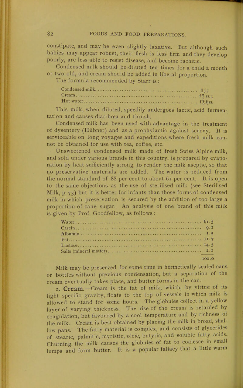 constipate, and may be even slightly laxative. But although such babies may appear robust, their flesh is less firm and they develop poorly, are less able to resist disease, and become rachitic. Condensed milk should be diluted ten times for a child a month or two old, and cream should be added in liberal proportion. The formula recommended by Starr is: Condensed milk t ; . This milk, when diluted, speedily undergoes lactic, acid fermen- tation and causes diarrhoea and thrush. Condensed milk has been used with advantage in the treatment of dysentery (Hubner) and as a prophylactic against scurvy. It is serviceable on long voyages and expeditions where fresh milk can- not be obtained for use with tea, coffee, etc. Unsweetened condensed milk made of fresh Swiss Alpine milk, and sold under various brands in this country, is prepared by evapo- ration by heat sufficiently strong to render the milk aseptic, so that no preservative materials are added. The water is reduced from the normal standard of 88 per cent to about 6i per cent. It is open to the same objections as the use of sterilised milk (see Sterilised Milk, p. 73) but it is better for infants than those forms of condensed milk in which preservation is secured by the addition of too large a proportion of cane sugar. An analysis of one brand of this milk is given by Prof. Goodfellow, as follows: Water 61.3 Casein 9-^ Albumin i • 5 Fat ; -7 Lactose i4-3 Salts (mineral matter) 2.1 Milk may be preserved for some time in hermetically sealed cans or bottles without previous condensation, but a separation of the cream eventually takes place, and butter forms in the can. 2. Cream.—Cream is the fat of milk, which, by virtue of its light specific gravity, floats to the top of vessels in which milk is allowed to stand for some hours. The globules collect in a yellow layer of varying thickness. The rise of the cream is retarded by coagulation, but favoured by a cool temperature and by richness of the milk. Cream is best obtained by placing the milk in broad, shal- low pans. The fatty material is complex, and consists of glycerides of stearic, palmitic, myristic, oleic, butyric, and soluble fatty acids. Churning the milk causes the globules of fat to coalesce in small lumps and form butter. It is a popular fallacy that a little warm Cream... Hot water 100.o