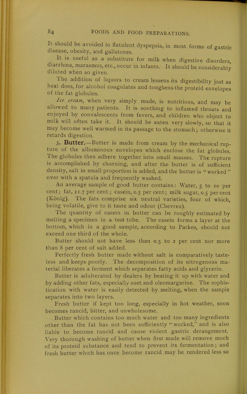 It should be avoided in flatulent dyspepsia, in most forms of gastric disease, obesity, and gallstones. It is useful as a substitute for milk when digestive disorders diarrhoea, marasmus, etc., occur in infants. It should be considerably diluted when so given. The addition of liquors to cream lessens its digestibility just as heat does, for alcohol coagulates and toughens the proteid envelopes of the fat globules. Ice cream, when very simply made, is nutritious, and may be allowed to many patients. It is soothing to inflamed throats and enjoyed by convalescents from fevers, and children who object to milk will often take it. It should be eaten very slowly, so that it may become well warmed in its passage to the stomach; otherwise it retards digestion. 3. Butter.—Butter is made from cream by the mechanical rup- ture of the albuminous envelopes which enclose the fat globules. The globules then adhere together into small masses. The rupture is accomplished by churning, and after the butter is of sufficient density, salt in small proportion is added, and the butter is  worked  over with a spatula and frequently washed. An average sample of good butter contains: Water, 5 to 10 per cent; fat, 11.7 per cent; casein, 0.5 percent; milk sugar, 0.5 percent (Konig). The fats comprise six neutral varieties, four of which, being volatile, give to it taste and odour (Chevreu). The quantity of casein in butter can be roughly estimated by melting a specimen in a test tube. The casein forms a layer at the bottom, which in a good sample, according to Parkes, should not exceed one third of the whole. Butter should not have less than 0.5 to 2 per cent nor more than 8 per cent of salt added. Perfectly fresh butter made without salt is comparatively taste- less and keeps poorly. The decomposition of its nitrogenous ma- terial liberates a ferment which separates fatty acids and glycerin. Butter is adulterated by dealers by beating it up with water and by adding other fats, especially suet and oleomargarine. The sophis- tication with water is easily detected by melting, when the sample separates into two layers. Fresh butter if kept too long, especially in hot weather, soon becomes rancid, bitter, and unwholesome. Butter which contains too much water and too many ingredients other than the fat has not been sufficiently  worked, and is also liable to become rancid and cause violent gastric derangement. Very thorough washing of butter when first made will remove much of its proteid substance and tend to prevent its fermentation ; and fresh butter which has once become rancid may be rendered less so
