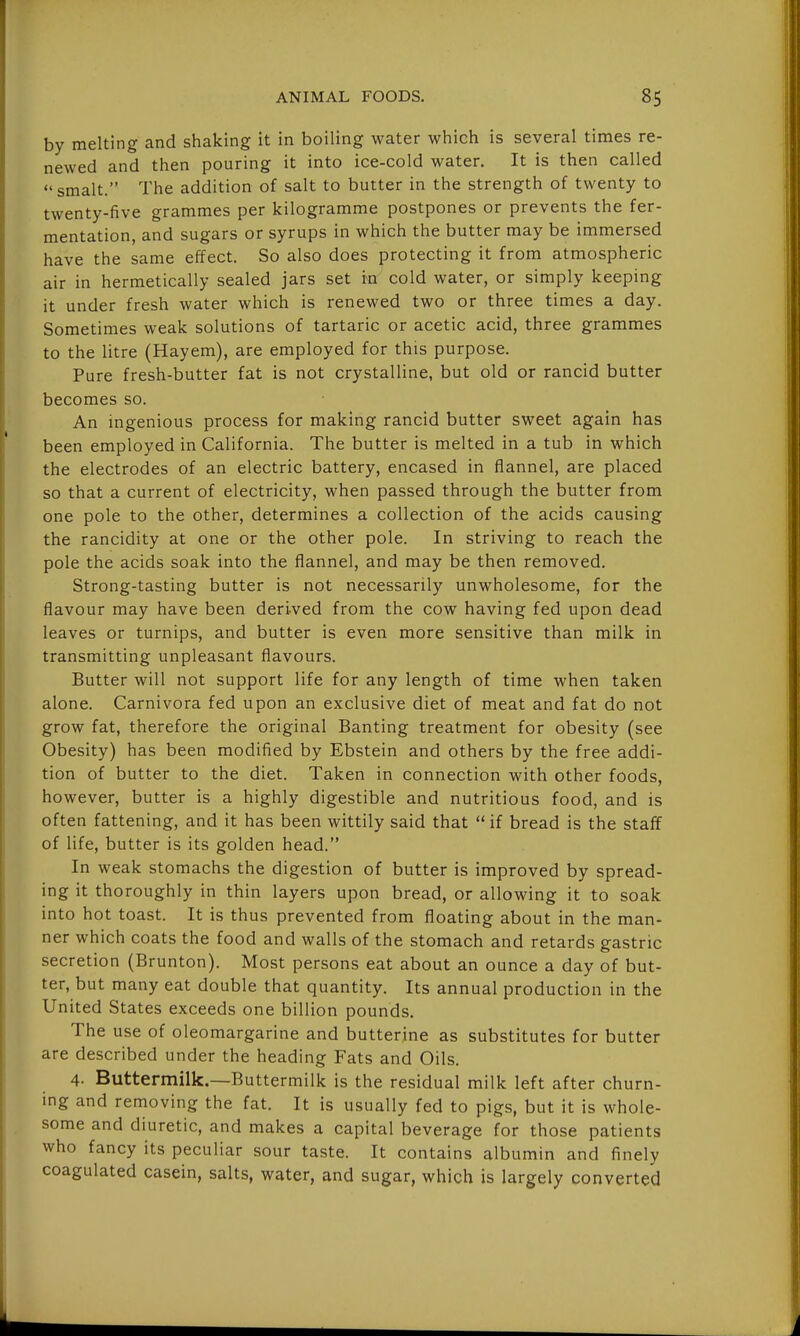 by melting and shaking it in boiling water which is several times re- newed and then pouring it into ice-cold water. It is then called smalt. The addition of salt to butter in the strength of twenty to twenty-five grammes per kilogramme postpones or prevents the fer- mentation, and sugars or syrups in which the butter may be immersed have the same effect. So also does protecting it from atmospheric air in hermetically sealed jars set in cold water, or simply keeping it under fresh water which is renewed two or three times a day. Sometimes weak solutions of tartaric or acetic acid, three grammes to the litre (Hayem), are employed for this purpose. Pure fresh-butter fat is not crystalline, but old or rancid butter becomes so. An ingenious process for making rancid butter sweet again has been employed in California. The butter is melted in a tub in which the electrodes of an electric battery, encased in flannel, are placed so that a current of electricity, when passed through the butter from one pole to the other, determines a collection of the acids causing the rancidity at one or the other pole. In striving to reach the pole the acids soak into the flannel, and may be then removed. Strong-tasting butter is not necessarily unwholesome, for the flavour may have been derived from the cow having fed upon dead leaves or turnips, and butter is even more sensitive than milk in transmitting unpleasant flavours. Butter will not support life for any length of time when taken alone. Carnivora fed upon an exclusive diet of meat and fat do not grow fat, therefore the original Banting treatment for obesity (see Obesity) has been modified by Ebstein and others by the free addi- tion of butter to the diet. Taken in connection with other foods, however, butter is a highly digestible and nutritious food, and is often fattening, and it has been wittily said that  if bread is the staff of life, butter is its golden head. In weak stomachs the digestion of butter is improved by spread- ing it thoroughly in thin layers upon bread, or allowing it to soak into hot toast. It is thus prevented from floating about in the man- ner which coats the food and walls of the stomach and retards gastric secretion (Brunton). Most persons eat about an ounce a day of but- ter, but many eat double that quantity. Its annual production in the United States exceeds one billion pounds. The use of oleomargarine and butterine as substitutes for butter are described under the heading Fats and Oils. 4- Buttermilk.—Buttermilk is the residual milk left after churn- ing and removing the fat. It is usually fed to pigs, but it is whole- some and diuretic, and makes a capital beverage for those patients who fancy its peculiar sour taste. It contains albumin and finely coagulated casein, salts, water, and sugar, which is largely converted