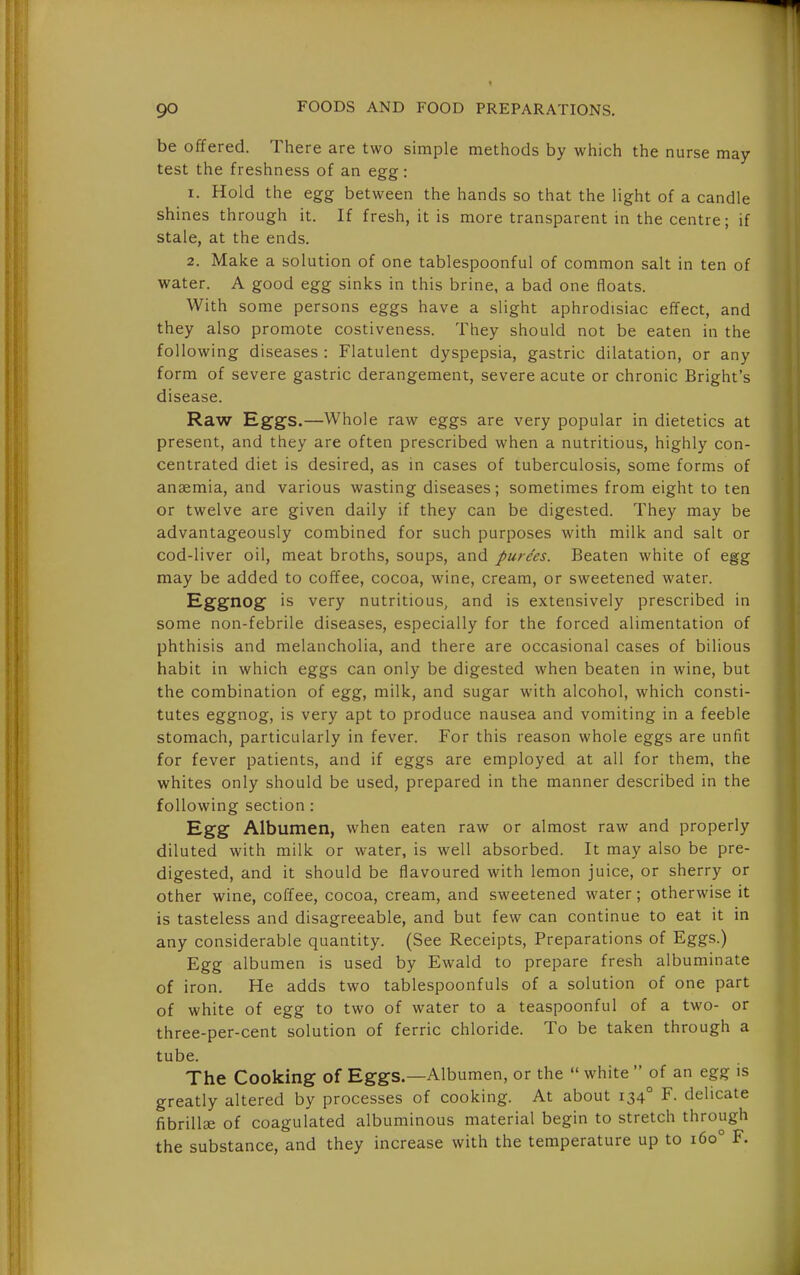 be offered. There are two simple methods by which the nurse may test the freshness of an egg: 1. Hold the egg between the hands so that the light of a candle shines through it. If fresh, it is more transparent in the centre; if stale, at the ends. 2. Make a solution of one tablespoonful of common salt in ten of water. A good egg sinks in this brine, a bad one floats. With some persons eggs have a slight aphrodisiac effect, and they also promote costiveness. They should not be eaten in the following diseases : Flatulent dyspepsia, gastric dilatation, or any form of severe gastric derangement, severe acute or chronic Bright's disease. Raw Eggs.—Whole raw eggs are very popular in dietetics at present, and they are often prescribed when a nutritious, highly con- centrated diet is desired, as in cases of tuberculosis, some forms of anaemia, and various wasting diseases; sometimes from eight to ten or twelve are given daily if they can be digested. They may be advantageously combined for such purposes with milk and salt or cod-liver oil, meat broths, soups, and purges. Beaten white of egg may be added to coffee, cocoa, wine, cream, or sweetened water. Eggnog is very nutritious, and is extensively prescribed in some non-febrile diseases, especially for the forced alimentation of phthisis and melancholia, and there are occasional cases of bilious habit in which eggs can only be digested when beaten in wine, but the combination of egg, milk, and sugar with alcohol, which consti- tutes eggnog, is very apt to produce nausea and vomiting in a feeble stomach, particularly in fever. For this reason whole eggs are unfit for fever patients, and if eggs are employed at all for them, the whites only should be used, prepared in the manner described in the following section : Egg Albumen, when eaten raw or almost raw and properly diluted with milk or water, is well absorbed. It may also be pre- digested, and it should be flavoured with lemon juice, or sherry or other wine, coffee, cocoa, cream, and sweetened water; otherwise it is tasteless and disagreeable, and but few can continue to eat it in any considerable quantity. (See Receipts, Preparations of Eggs.) Egg albumen is used by Ewald to prepare fresh albuminate of iron. He adds two tablespoonfuls of a solution of one part of white of egg to two of water to a teaspoonful of a two- or three-per-cent solution of ferric chloride. To be taken through a tube. The Cooking of Eggs.—Albumen, or the  white  of an egg is greatly altered by processes of cooking. At about 134° F. delicate fibrill£E of coagulated albuminous material begin to stretch through the substance, and they increase with the temperature up to 160° F.
