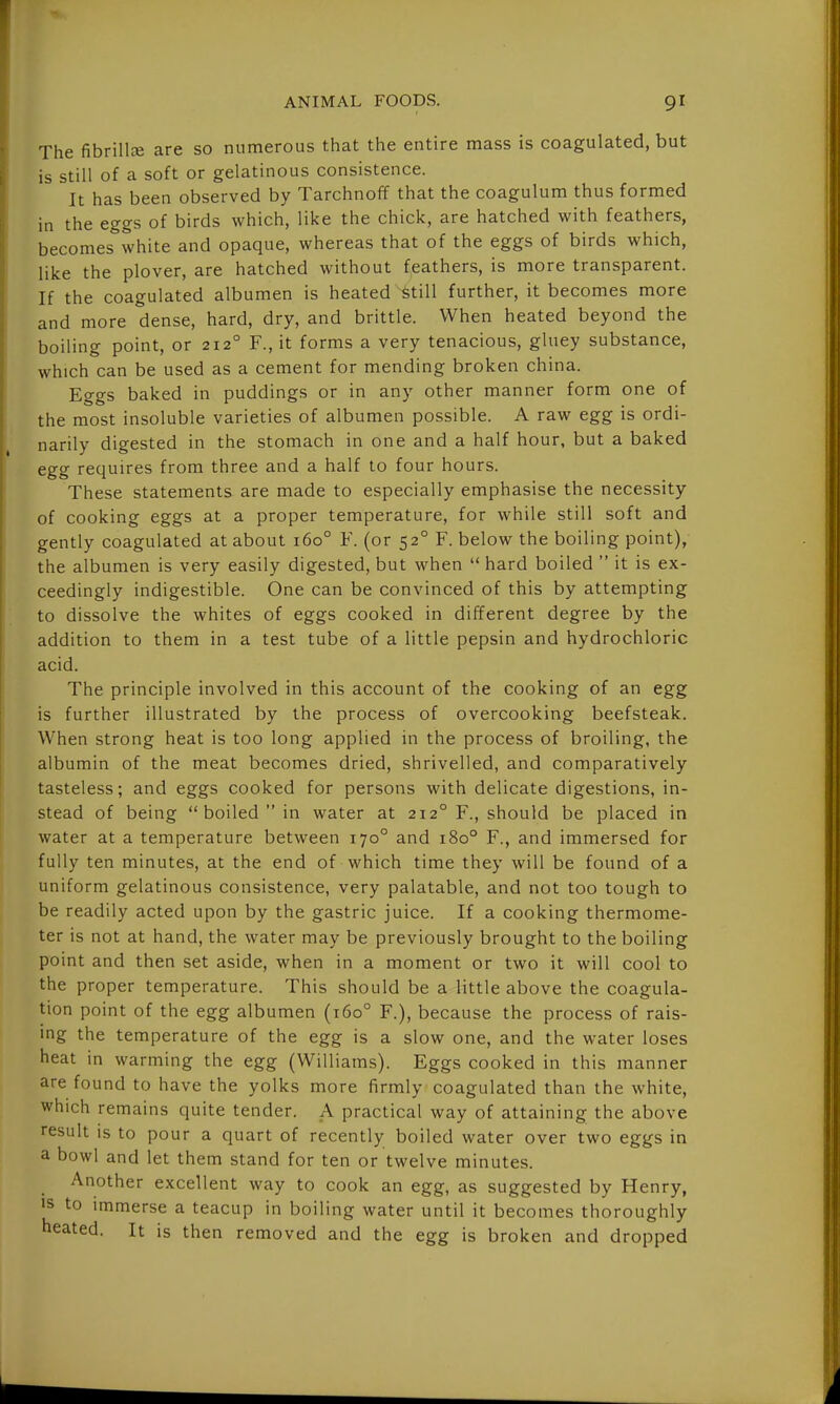 The fibrillce are so numerous that the entire mass is coagulated, but is still of a soft or gelatinous consistence. It has been observed by Tarchnoff that the coagulum thus formed in the eggs of birds which, like the chick, are hatched with feathers, becomes white and opaque, whereas that of the eggs of birds which, like the plover, are hatched without feathers, is more transparent. If the coagulated albumen is heated ^till further, it becomes more and more dense, hard, dry, and brittle. When heated beyond the boiling point, or 212° F., it forms a very tenacious, gluey substance, which can be used as a cement for mending broken china. Eggs baked in puddings or in any other manner form one of the most insoluble varieties of albumen possible. A raw egg is ordi- narily digested in the stomach in one and a half hour, but a baked egg requires from three and a half to four hours. These statements are made to especially emphasise the necessity of cooking eggs at a proper temperature, for while still soft and gently coagulated at about 160° F. (or 52° F. below the boiling point), the albumen is very easily digested, but when  hard boiled  it is ex- ceedingly indigestible. One can be convinced of this by attempting to dissolve the whites of eggs cooked in different degree by the addition to them in a test tube of a little pepsin and hydrochloric acid. The principle involved in this account of the cooking of an egg is further illustrated by the process of overcooking beefsteak. When strong heat is too long applied in the process of broiling, the albumin of the meat becomes dried, shrivelled, and comparatively tasteless; and eggs cooked for persons with delicate digestions, in- stead of being  boiled  in water at 212° F., should be placed in water at a temperature between 170° and 180° F., and immersed for fully ten minutes, at the end of which time they will be found of a uniform gelatinous consistence, very palatable, and not too tough to be readily acted upon by the gastric juice. If a cooking thermome- ter is not at hand, the water may be previously brought to the boiling point and then set aside, when in a moment or two it will cool to the proper temperature. This should be a little above the coagula- tion point of the egg albumen (160° F.), because the process of rais- ing the temperature of the egg is a slow one, and the water loses heat in warming the egg (Williams). Eggs cooked in this manner are found to have the yolks more firmly coagulated than the white, which remains quite tender. A practical way of attaining the above result is to pour a quart of recently boiled water over two eggs in a bowl and let them stand for ten or twelve minutes. Another excellent way to cook an egg, as suggested by Henry, >s to immerse a teacup in boiling water until it becomes thoroughly heated. It is then removed and the egg is broken and dropped