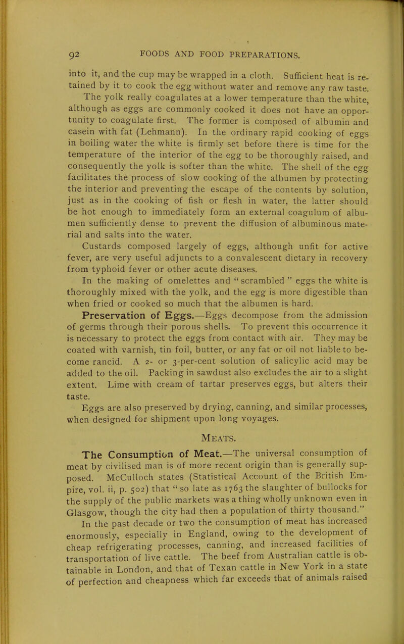 into it, and the cup may be wrapped in a cloth. Sufficient heat is re- tained by it to cook the egg without water and remove any raw taste. The yolk really coagulates at a lower temperature than the white, although as eggs are commonly cooked it does not have an oppor- tunity to coagulate first. The former is composed of albumin and casein with fat (Lehmann). In the ordinary rapid cooking of eggs in boiling water the white is firmly set before there is time for the temperature of the interior of the egg to be thoroughly raised, and consequently the yolk is softer than the white. The shell of the egg facilitates the process of slow cooking of the albumen by protecting the interior and preventing the escape of the contents by solution, just as in the cooking of fish or flesh in water, the latter should be hot enough to immediately form an external coagulum of albu- men sufficiently dense to prevent the diffusion of albuminous mate- rial and salts into the water. Custards composed largely of eggs, although unfit for active fever, are very useful adjuncts to a convalescent dietary in recovery from typhoid fever or other acute diseases. In the making of omelettes and  scrambled  eggs the white is thoroughly mixed with the yolk, and the egg is more digestible than when fried or cooked so much that the albumen is hard. Preservation of Eggs.—Eggs decompose from the admission of germs through their porous shells. To prevent this occurrence it is necessary to protect the eggs from contact with air. They may be coated with varnish, tin foil, butter, or any fat or oil not liable to be- come rancid. A 2- or 3-per-cent solution of salicylic acid may be added to the oil. Packing in sawdust also excludes the air to a slight extent. Lime with cream of tartar preserves eggs, but alters their taste. Eggs are also preserved by drying, canning, and similar processes, when designed for shipment upon long voyages. Meats. The Consumption of Meat.—The universal consumption of meat by civilised man is of more recent origin than is generally sup- posed. McCulloch states (Statistical Account of the British Em- pire, vol. ii, p. 502) that  so late as 1763 the slaughter of bullocks for the supply of the public markets was a thing wholly unknown even in Glasgow, though the city had then a population of thirty thousand. In the past decade or two the consumption of meat has increased enormously, especially in England, owing to the development of cheap refrigerating processes, canning, and increased facilities of transportation of live cattle. The beef from Australian cattle is ob- tainable in London, and that of Texan cattle in New York in a state of perfection and cheapness which far exceeds that of animals raised