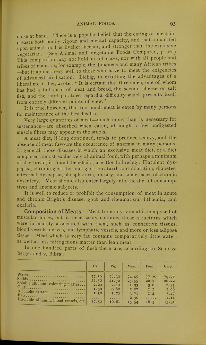 close at hand. There is a popular belief that the eating of meat in- creases both bodily vigour and mental capacity, and that a man fed upon animal food is livelier, keener, and stronger than the exclusive vegetarian. (See Animal and Vegetable Foods Compared, p. 22.) This comparison may not hold in all cases, nor with all people and tribes of man—as, for example, the Japanese and many African tribes —but it applies very well to those who have to meet the exigencies of advanced civilisation. Liebig, in extolling the advantages of a liberal meat diet, wrote :  It is certain that three men, one of whom has had a full meal of meat and bread, the second cheese or salt fish, and the third potatoes, regard a difficulty which presents itself from entirely different points of view. It is true, however, that too much meat is eaten by many persons for maintenance of the best health. Very large quantities of meat—much more than is necessary for sustenance—are absorbed when eaten, although a few undigested muscle fibres may appear in the stools. A meat diet, if long continued, tends to produce scurvy, and the absence of meat favours the occurrence of anaemia in many persons. In general, those diseases in which an exclusive meat diet, or a diet composed almost exclusively of animal food, with perhaps a minimum of dry bread, is found beneficial, are the following: Flatulent dys- pepsia, chronic gastritis and gastric catarrh and dilatation, diabetes, intestinal dyspepsia, phosphaturia, obesity, and some cases of chronic dysentery. Meat should also enter largely into the diet of consump- tives and anaemic subjects. It is well to reduce or prohibit the consumption of meat in acute and chronic Bright's disease, gout and rheumatism, lithaemia, and oxaluria. Composition of Meats.—Meat from any animal is composed of muscular fibres, but it necessarily contains those structures which were intimately associated with them, such as connective tissues, blood vessels, nerves, and lymphatic vessels, and more or less adipose tissue. Meat which is very fat contains comparatively little water, as well as less nitrogenous matter than lean meat. In one hundred parts of flesh there are, according to Schloss- berger and v. Bibra: Water Solids Soluble albumin, colouring matter... Glutin Alcoholic extract Fats Insoluble albumin, blood vessels, etc. Ox. Pig- Man. Fowl. Carp. 77-50 22.50 2.20 1.30 1.50 78.30 21.70 2.40 0.80 1.70 74-45 25-55 1-93 2.07 3-71 2.30 15-54 77-30 22.7 3-0 1.2 1-4 79.73 20.22 2.35 1.98 3-47 I.II 13-31 17-50 16.81 16.5