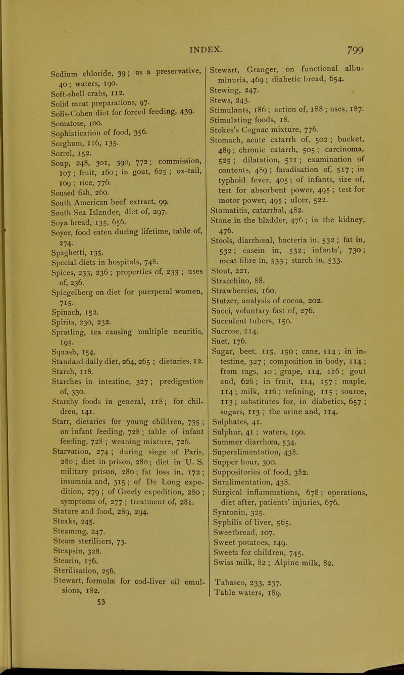 Sodium chloride, 39 i as a preservative, 40; waters, 190. Soft-shell crabs, 112. Solid meat preparations, gy. Solis-Cohen diet for forced feeding, 439. Somatose, 100. Sophistication of food, 356. Sorghum, 116, 135. Sorrel, 152. Soup, 248, 301, 390, 772; commission, 107 ; fruit, 160; in gout, 625 ; ox-tail, 109 ; rice, 776. Soused fish, 260. South American beef extract, 99. South Sea Islander, diet of, 297. Soya bread, 135, 656. Soyer, food eaten during lifetime, table of, 274. Spaghetti, 135. Special diets in hospitals, 748. Spices, 233, 236 ; properties of, 233 ; uses of, 236. Spiegelberg on diet for puerperal women, 715- Spinach, 152. Spirits, 230, 232. Spratling, tea causing multiple neuritis, 195- Squash, 154. Standard daily diet, 264, 265 ; dietaries, 12. Starch, 118. Starches in intestine, 327; predigestion of, 330. Starchy foods in general, 118; for chil- dren, 141. Starr, dietaries for young children, 735 ; on infant feeding, 728 ; table of infant feeding, 728 ; weaning mixture, 726. Starvation, 274 ; during siege of Paris, 280 ; diet in prison, 280; diet in U. S. military prison, 280; fat loss in, 172 ; insomnia and, 315 ; of De Long expe- dition, 279 ; of Greely expedition, 280 ; symptoms of, 277 ; treatment of, 281. Stature and food, 289, 294. Steaks, 245. Steammg, 247. Steam sterilisers, 73. Steapsin, 328. Stearin, 176. Sterilisation, 256. Stewart, formulse for cod-liver oil emul- sions, 182. 53 Stewart, Granger, on functional albu- minuria, 469 ; diabetic bread, 654. Stewing, 247. Stews, 243. Stimulants, 186 ; action of, 188 ; uses, 187. Stimulating foods, 18. Stokes's Cognac mixture, 776. Stomach, acute catarrh of, 502 ; bucket, 489 ; chronic catarrh, 505 ; carcinoma, 525 ; dilatation, 511 ; examination of contents, 489 ; faradisation of, 517; in typhoid fever, 405; of infants, size of, test for absorbent power, 495 ; test for motor power, 495 ; ulcer, 522. Stomatitis, catarrhal, 482. Stone in the bladder, 476 ; in the kidney, 476. Stools, diarrhoea], bacteria in, 532 ; fat in, 532; casein in, 532; infants', 730; meat fibre in, 533 ; starch in, 533. Stout, 221. Stracchino, 88. Strawberries, 160. Stutzer, analysis of cocoa, 202. Succi, voluntary fast of, 276. Succulent tubers, 150. Sucrose, 114. Suet, 176. Sugar, beet, 115, 150; cane, 114 ; in in- testine, 327 ; composition in body, 114 ; from rags, 10; grape, 114, 116; gout and, 626; in fruit, I14, 157; maple, 114; milk, 116; refining, 115; source, 113 ; substitutes for, in diabetics, 657 ; sugars, 113 ; the urine and, 114. Sulphates, 41. Sulphur, 41 ; waters, 190. Summer diarrhoea, 534. Superalimentation, 438. Supper hour, 300. Suppositories of food, 382. Suralimentation, 438. Surgical inflammations, 678 ; operations, diet after, patients' injuries, 676. Syntonin, 325. Syphilis of liver, 565. Sweetbread, 107. Sweet potatoes, 149. Sweets for children, 745. Swiss milk, 82 ; Alpine milk, 82. Tabasco, 233, 237. I Table waters, 189.