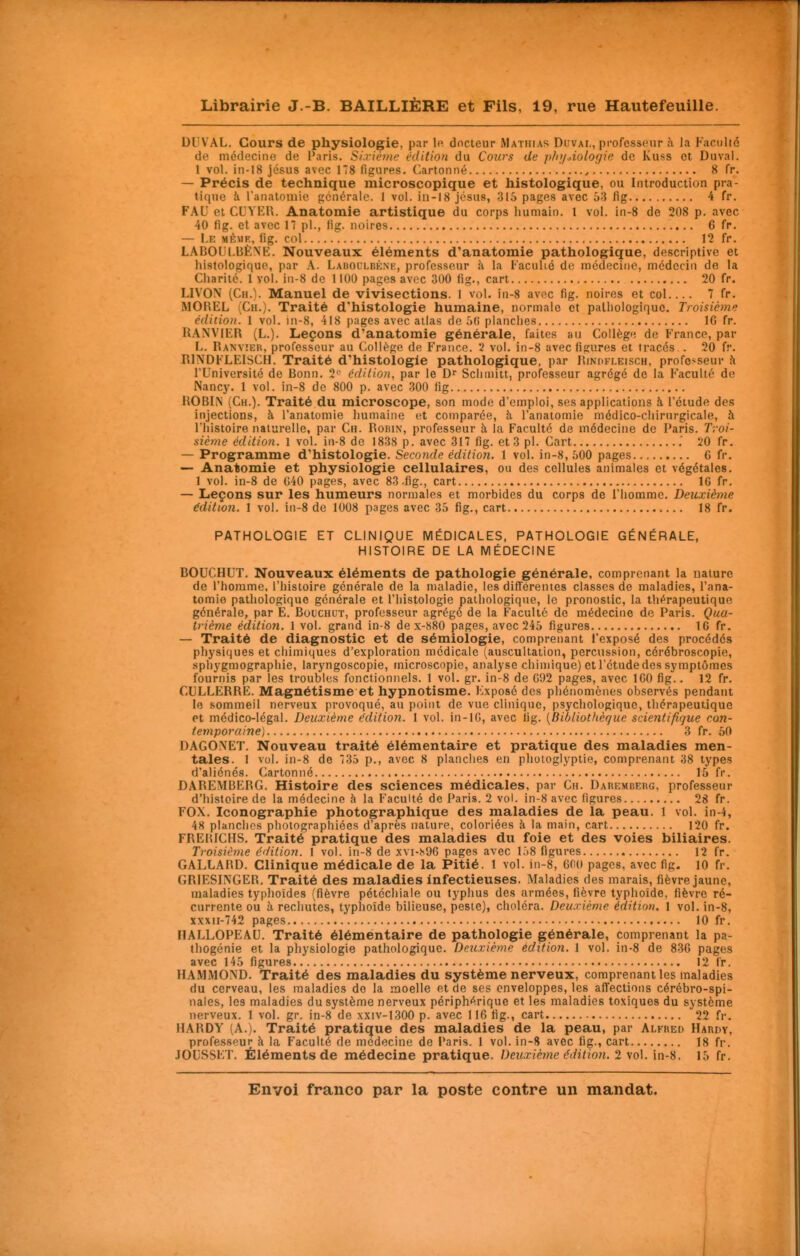 DUVAL. Cours de physiologie, par le. docteur Mathias Duvai., professeur :\ la Kaculié de médecine de l'aris. Si.rièinr édition du Corirs de phi/Aologie de Kuss et Duval. 1 vol. in-18 jésus avec 178 figures. Cartonné , 8 fr. — Précis de technique microscopique et histologique, ou Introduction pra- tique à ranatoniie générale. 1 vol. iii-i8 jésus, 315 pages avec 63 fig 4 fr. FAU et CLiYER. Anatomie artistique du corps humain. 1 vol. in-8 de 208 p. avec 40 (ig. et avec 17 pl., lig. noires 6 fr. — I.E MÈMR, lig. col 12 fr. LABOULBÈNE. Nouveaux éléments d'anatomie pathologique, descriptive et histologique, par A. Labollbk.ni;, professeur à la l-'aculié de médecine, médecin de la Charité. 1 vol. in-8 de 1100 pages avec 300 lig., cart 20 fr. LIVON (Ch.). Manuel de vivisections. 1 vol. in-8 avec fig. noires et col.... 7 fr. MOREL (Ch.). Traité d'histologie humaine, normale et palliologiquc. Troisième édition. 1 vol. in-8, 418 pages avec allas de 5(i planches IG fr. UANVIER (L.). Leçons d'anatomie générale, faites au Collège de France, par li. Ranvier, professeur au Collège de France. 2 vol. in-8 avec figures et tracés.. 20 fr. RINDFLEISCH. Traité d'histologie pathologique, par Rinokleisch, professeur à l'Université de Bonn. 2*' édition, par le Scliinitt, professeur agrégé de la Faculté de Nancy. 1 vol. in-8 de 800 p. avec 300 fig ROBLN (Ch.). Traité du microscope, son mode d'emploi, ses applications à l'étude des injections, à l'anatomie humaine et comparée, h l'anatomie médico-chirurgicale, h l'histoire naturelle, par Ch. Robin, professeur à la Faculté de médecine de Paris. Troi- sième édition. 1 vol. in-8 de 1838 p. avec 317 fig. et 3 pl. Cart .' 20 fr. — Programme d'histologie. Seconde édition. 1 vol. in-8, 500 pages 6 fr. Anatomie et physiologie cellulaires, ou des cellules animales et végétales. 1 vol. in-8 de 040 pages, avec 83 .fig., cart 16 fr. — Leçons sur les humeurs normales et morbides du corps de l'homme. Deuxième édition. 1 vol. in-8 de 1008 pages avec 35 fig., cart 18 fr. PATHOLOGIE ET CLINIQUE MÉDICALES, PATHOLOGIE GÉNÉRALE, HISTOIRE DE LA MÉDECINE BOUCHUT. Nouveaux éléments de pathologie générale, comprenant la nature de l'homme, l'histoire générale de la maladie, les différentes classes de maladies, l'ana- tomie pathologique générale et l'histologie pathologique, le pronostic, la thérapeutique générale, par E. Boichut, professeur agrégé de la Faculté de médecine de Paris. Qua- trième édition. 1 vol. grand in-8 de x-880 pages, avec 245 figures 16 fr. — Traité de diagnostic et de sémiologie, comprenant l'exposé des procédés physiques et chimiques d'exploration médicale (auscultation, percussion, cérébroscopie, sphygmographie, laryngoscopie, microscopie, analyse chimique) et l'étudedes symptômes fournis par les troubles fonctionnels. 1 vol. gr. in-8 de C92 pages, avec IGO fig.. 12 fr. CULLERRE. Magnétisme et hypnotisme. Exposé des phénomènes observés pendant le sommeil nerveux provoqué, au point de vue clinique, psychologique, thérapeutique et médico-légal. Deuxième édition. 1 vol. in-lC, avec fig. {Billiothèçue sciefitifique con- temporaine) 3 fr. 50 DAGONET. Nouveau traité élémentaire et pratique des maladies men- tales. 1 vol. in-8 de 735 p., avec 8 planches en photoglyptie, comprenant 38 types d'aliénés. Cartonné 15 fr. DAREMBERG. Histoire des sciences médicales, par Ch. DARKMCEnc, professeur d'histoire de la médecine à la Faculté de Paris. 2 vol. in-8 avec figures 28 fr. FOX. Iconographie photographique des maladies de la peau. 1 vol. in-4, 48 planches photographiées d'après nature, coloriées à la main, cart 120 fr. FRERICHS. Traité pratique des maladies du foie et des voies biliaires. Troisième édition. I vol. in-8 de xvi-s% pages avec l.)8 figures 12 fr. GALLARD. Clinique médicale de la Pitié. 1 vol. in-8, 600 pages, avec fig. 10 fr. GRIESINGER. Traité des maladies infectieuses. Maladies des marais, fièvre jaune, maladies typhoïdes (fièvre pétéchiale ou typhus des armées, fièvre typhoïde, fièvre ré- currente ou à rechutes, typhoïde bilieuse, peste), choléra. Deuxième édition. 1 vol. in-8, xxxn-742 pages 10 fr. IIALLOPEAU. Traité éléméntaire de pathologie générale, comprenant la pa- thogénie et la physiologie pathologique. Deuxième édition. 1 vol. in-8 de 836 pages avec 145 figures 12 fr. HAMMOND. Traité des maladies du système nerveux, comprenant les maladies du cerveau, les maladies do la moelle et de ses enveloppes, les affections cérébro-spi- nales, les maladies du système nerveux périphérique et les maladies toxiques du système nerveux. 1 vol. gr. in-8 de xxiv-1300 p. avec 116 fig., cart 22 fr. HARDY (A.). Traité pratique des maladies de la peau, par Alfred Harov, professeur à la Faculté de médecine de Paris. 1 vol. in-8 avec fig., cart 18 fr. JOUSSET. Éléments de médecine pratique. Deuxième édition. 2 vol. in-8. 15 fr.