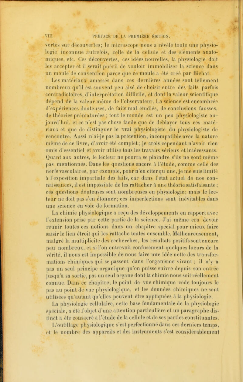 vertes sur découvertes; le microscope nous a révélé toute une physio- logie inconnue autrefois, celle de la cellule et des éléments anato- miques, etc. Ces découvertes, ces idées nouvelles, la physiologie doit les accepter et il serait puéril de vouloir immobiliser la science dans un moule de convention parce que ce niouh; a été créé par Bichat. Les matériaux amassés dans ces dernières années sont tellement nombreux qu'il est souvent peu aisé de choisir entre des faits parfois contradictoires, d'interprétation difficile, et dont la valeur scientifique dépend de la valeur mémo de l'observateur. La science est encombrée d'expériences douteuses, de faits mal étudiés, de conclusions fausses, de théories prématurées ; tout le monde est un peu physiologiste au- jourd'hui, et ce n'est pas chose facile que de déblayer tous ces maté- riaux et que de distinguer le vrai physiologiste du physiologiste de rencontre. Aussi n'ai-je pas la prétention, incompatible avec la nature môme de ce livre, d'avoir été complet; je crois cependant n'avoir rien omis d'essentiel et avoir utilisé tous les travaux sérieux et intéressants. Quant aux autres, le lecteur ne pourra se plaindre s'ils ne sont même pas mentionnés. Dans les questions encore à l'étude, comme celle des nerfs vasculaires, par exemple, pour n'en citerqu'unc, je me suis limité à l'exposition impartiale des faits, car dans l'état actuel de nos con- naissances, il est impossible de les rattacher à une tliéorie satisfaisante ; ces questions douteuses sont nombreuses en physiologie; mais le lec- teur ne doit pas s'en étonner; ces imperfections sont inévitables dans une science en voie de formation. La chimie physiologique a reçu des développements en rapport avec l'extension prise par cette partie de la science. J'ai même cru devoir réunir toutes ces notions dans un chapitre spécial pour mieux faire saisir le lien étroit qui les rattache toutes ensemble. Malheureusement, malgré la multiplicité des recherches, les résultats positifs sont encore peu nombreux, et si l'on entrevoit confusément quelques lueurs de la vérité, il nous est impossible de nous faire une idée nette des transfor- mations chimiques qui se passent dans l'organisme vivant ; il n'y a pas un seul principe organique qu'on puisse suivre depuis son entrée jusqu'à sa sortie, pas un seul organe dont la chimie nous soit réellement connue. Dans ce chapitre, le point de vue chimique cède toujours le pas au point de vue physiologique, et les données chimiques ne sont utilisées qu'autant qu'elles peuvent être appliquées à la physiologie. La phvsiologie cellulaire, cette base fondamentale de la physiologie spéciale, a été l'objet d'une attention particulière et un paragraphe dis- tinct a été consacré à l'étude de la cellule et de ses parties constituantes. L'outillage physiologique s'est perfectionné dans ces derniers temps, et le nombre des appareils et des instruments s'est considérablement