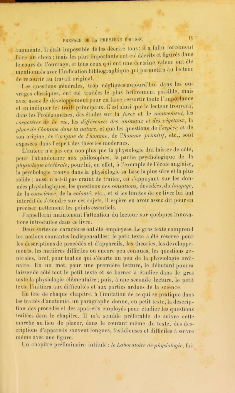 augmenta. Il était impossible de les décrire tous; il a fallu forcément faire un choix ; mais les plus importants ont été décrits et figurés dans le cours de l'ouvrage, et tous ceux qui ont une certaine valeur ont ete mentionnés avec l'indication bibliographique qui permettra au lecteur de recourir au travail original. Les questions générales, trop négligées aujourd'hui dans les ou- vrages classiques, ont été traitées le plus brièvement possible, mais avec assez de développement pour en faire ressortir toute l'importance et en indiquer les traits principaux. C'est ainsi que le lecteur trouvera, dans les Prolégomènes, des études sur la forc(^ et le moiwement,\es> caractères de la vie, les différences des animaux et des végétaux, la place de rhomme dans la nature, et que les questions de ïespèce et de son ovï^inc, de V origine de r homme, de VJiomme primitif, etc., sont exposées dans l'esprit des théories modernes. L'auteur n'a pas cru non plus que la physiologie dût laisser de côté, pour l'abandonner aux philosophes, la partie psychologique de la physiologie cérébrale; pour \u\, en effet, à l'exemple de l'école anglaise, la psychologie trouve dans la physiologie sa base la plus sûre et la plus solide ; aussi n'a-t-il pas craint de traiter, en s'appuyant sur les don- nées physiologiques, les questions des sensations, des idées, du langage, de la co?iscience, de la volonté, etc., et si les limites de ce livre lui ont interdit de s'étendre sur ces sujets, il espère en avoir assez dit pour en préciser nettement les points essentiels. J'appellerai maintenant l'attention du lecteur sur quelques innova- tions introduites dans ce livre. Deux sortes de caractères ont été employées. Le gros texte comprend les notions courantes indispensables; le petit texte a été réservé pour les descriptions de procédés et d'appareils, les théories, les développe- ments, les matières difficiles ou encore peu connues, les questions gé- nérales, bref, pour tout ce qui s'écarte un peu de la physiologie ordi- naire. En un mot, pour une première lecture, le débutant pourra laisser de côté tout le petit texte et se borner à étudier dans le gros texte la physiologie élémentaire ; puis, à une seconde lecture, le petit texte l'initiera aux difficultés et aux parties ardues de la science. En tète de chaque chapitre, à l'imitation de ce qui se pratique dans les traités d'anatomie, un paragraphe donne, en petit texte, la descrip- tion des procédés et des appareils employés pour étudier les questions traitées dans le chapitre. 11 m'a semblé préférable de suivre cette marche au lieu de placer, dans le courant môme du texte, des des- criptions d'appareils souvent longues, fastidieuses et difficiles à suivre même avec une figure. Un chapitre préliminaire intitulé: le J.ahoralnire de physiologie, fait