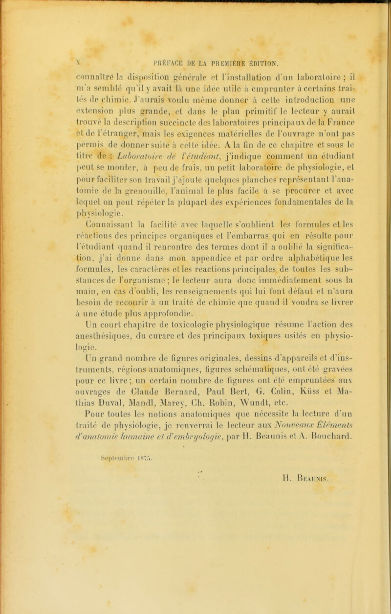 connaître la (li^^posilion générale et l'installation d'un laboratoire ; il m'a semblé qu'il y avait là une idée utile à emprunter à certains trai- tés de chimie. J'aurais voulu même donner à cette introduction une extension plus grande, et dans le plan primitif le lecteur y aurait trouvé la description succincte des laboratoires principaux de la France et de l'étranger, mais les exigences matérielles de l'ouvrage n'ont pas permis de donner suite à cette idée. A la fin de ce chapitre et sous le titre de : Laboratoire de Vêtxidiant, j'indique comment un étudiant peut se monter, à peu de frais, un petit laboratoire de physiologie, et pour faciliter son travail j'ajoute quelques planches représentant l'ana- tomie de la grenouille, l'animal le plus facile à se procurer et avec lequel on peut répéter la plupart des expériences fondamentales de la physiologie. Connaissant la facilité avec laquelle s'oublient les formules et les réactions des principes organiques et l'embarras qui en résulte pour l'étudiant quand il rencontre des termes dont il a oublié la significa- tion, j'ai donné dans mon appendice et par ordre alphabétique les formules, les caractères elles réactions principales de toutes les sub- stances de l'organisme; le lecteur aura donc immédiatement sous la main, en cas d'oubli, les renseignements qui lui font défaut et n'aura besoin de recourir à un traité de chimie que quand il voudra se livrer à une étude plus approfondie. Un court chapitre de toxicologie physiologique résume l'action des anestbésiques, du curare et des principaux toxiques usités en physio- logie. Un grand nombre de figures originales, dessins d'appareils et d'ins- truments, régions anatomiques, figures schématiques, ont été gravées pour ce livre; un certain nombre de figures ont été empruntées aux ouvrages de Claude Bernard, Paul Bert, G. Colin, Kûss et Ma- thias Duval, Mandl, Marey, Ch. Robin, Wundt, etc. Pour toutes les notions anatomiques que nécessite la lecture d'un traité de physiologie, je renverrai le lecteur 'àu\ Nouveaux Éléments d'anatomic hmnawe et d'embryologie, par 11. Beaunis et A. Bouchard. Septpml)rp 187.'). H. Beaunis.