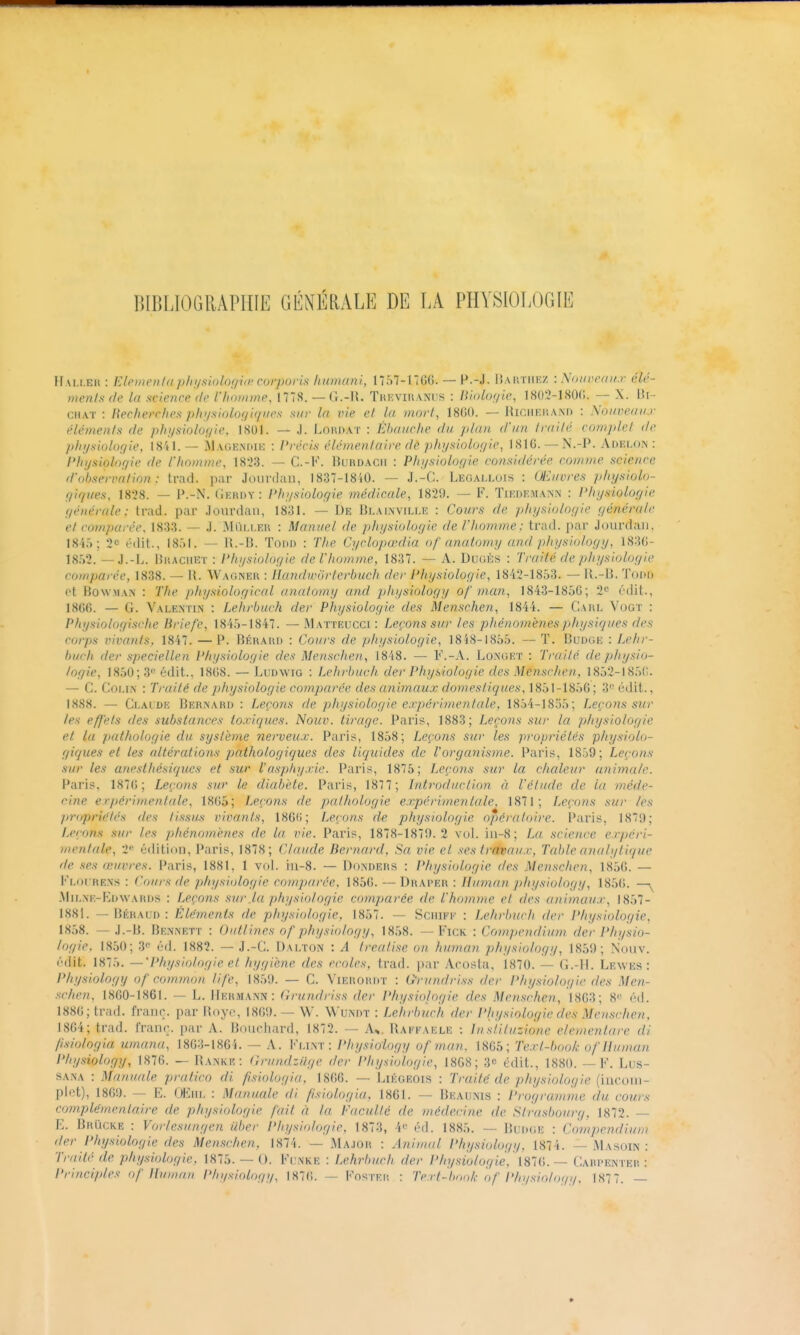 lUBLIOGRÂPIIIE GÉNÉRALE DE LA PHYSIOLOGIE Hai.i.eh : l-:iei)n'ii/ii p/ii/siolof/ùr corporis liiDixini, I757-17GG. — H.-J. Iîaiitiikz : Xoiircait.»- élé- menls de la science de l'homme, 1778. — G.-U. TKRVinANUS : Binloffie, 18()2-180(;. — X. lii- CHAT : Hechevriies plii/sinlo(/i(/iies sur la vie el la morl, 18()0. — HiciiRiiAM) : Nouveaux éléments de physiologie, 1801. — J. Lori).a.t : Ébauche du jtlan d'un Irailé complet de pliijsiolo;/ie. 1841. — Mage.m)!!!; : Vvécis élémentaire dê phi/siolof/ie, 181G. — N.-P. Adelon : l'hijs'iolofiie de l'homme, 18:23. — C.-K. Burdacii : Phi/siolor/ie considérée comme science d'observation : trad. par Jourdan, 1837-18iO. — J.-C. Legallois : Œuvres p/rysiolo- !/i</ues, 18l'8. — P.-N. (iKHDY : l'h;/siologie médicale, 1829. — F. Tiedkman.n : l'hysiolofpie générale; trad. par .lourdaii, 1831. — De BLAiiwrtLE : Cours de physiolof/ie ç/énéralr et comparée, 1833. — .1. Miii.i.EU : Manuel de ])hysioloyi.e de rhomme: trad. par Jourdaji, 1845; 2c édit., 18:)l. — \\.-\\. Tom) : The Cyclopœdia of anatomy and pitysiology, 183G- — J.-L. Bkachet : Physiolog'ie de l'homme, 1837. — A. Dugès : Traité de physiologie comparée, 1838. — U. Wagner : llandwiirterbuch der l'hysiologie, 1842-1853. — il.-13. Toi»r> ot BowMAN : The p/rysiological anatomy and physiology of man, 1843-185G; 2 édit., 1866. — G. Valentin : Lehrbuch der Physiologie des Menschen, 1844. — Carl Vogt : Physiologisrhe Briefe, 1845-1847. — M atteucci : Leçons sur les pliénomènesphysiques des corps vivants, 1847. —P. Bérakii : Cours de physiologie, 1858-1855. —T. Buoge : Lehr- buch der speciellen Physiologie des Menschen, 1848. — F.-A. Lonuet : Traité de physio- logie, 1850; 3 édit., 18(;8. — Ludwig : Lehrbuch der Physiologie des Menschen, 1852-185(;. — G. Goi.iiN : Traité de ])liysiologie comparée des an'imaicx domestiques, 1851-185G; 3'' édit., 1888. — Claidk Bernard : Leçons de physiologie expérimentale, 1854-1835; Leçons sur les effets des substances toxiques. Nouv. tirage. Paris, 1883; Leçons sur la pliysiologie et la pathologie du système nerveux. Paris, 1858; Leçons sur les propriétés physiolo- giques et les altérat'ions pathologiques des liquides de Vorganisme. Paris, 1859; Leçons sur les anpsthésifjucs et sur l'asphyxie. Paris, 1875; Leçons sur la chaleur animale. Paris. 187(1; Leçons sur le diabide. Paris, 187 7 ; Introduction à l'étude de la méde- cine erpérimentale, 18G5; Leçons de pathologie e.T,périmentale^ 1871; Leçons sur les propriétés des ti.ssus vivants, ISGfi; Leçons de pirysiologie opératoire. Paris, 187i); Leçons sur les phénomènes de la vie. Paris, 1878-187'.). 2 vol. iii-8; La science ex})cri- mentale, 2^ édition, Paris, 1878; Claude Bernard, Sa vie el .<!es tréteaux. Table analytique de ses œuvres. Paris, 1881, 1 vol. in-8. — Donders : Physiologie des Menschen, 185G. — Floi re.xs : Cours de physiologie comparée, 185G. — Draper : Human physiology, 185G. — Milnk-Edwards : Leçons sur .la phy.^iologie comparée de l'homme et des animaux, 1857- 1881. — I3ÉRAUD : Eléments de physiologie, 1857. — Sciiii'-k : Lehrbuch der l*hysiologie, 1858. — J.-B. Bennktt : Oultines of physiology, 1858. — Fick : Compendium der Physio- logie, 1850; éd. 1882. — J.-C. Dalton : A treatise on human physiology, 1850; Nouv. édit. 1875. —'Physiologie et hygiène des écoles, trad. par Acosta, 1870. — G.-ll. Lewes : Physiology of common. life, 1859. — G. Vierordt : G'rundriss der Physiologie des Men- schen, 1860-1861. — L. Hermann : Grundriss der Physiologie des Menschen, 18G3; 8'' éd. 1886; trad. franc, par Royc, 1869.— W. Wumit : Lehrbuch der Physiologie des Menschen, 1864; trad. rranr.. par A. Bouchard, 1872. — A^,, IUim'aele : Instituzione elementare di /isiologia umana, 18G3-1864. — A. Fmnt : Physiology of man. 18G5; Text-l)ool,: oflluman Physiology, 1876. — Rankr: Grundziige der Physiologie, 18G8; 3e édit., 1880. — F. Lus- SANA : Manuale pratico di fisiologia, 1866. — Liégeois : Traité de physiologie {n\co\\\- piet), 1869. — E. OEiiL : Manuale di fsiologia, 1861. — Beaunis : l'rogranrme du cours complémentaire de physiologie fait à la Faculté de médecine de Strasbourg, 1872. — E. Brïickr : Vorlesungen iiber Physiologie. 1873, 4 éd. 1885. — Budge : Compendium der Physiologie des Menschen, 1874. — Ma-ior : Animal Physiology, 1874. — iMasoin : Traité de physiologie, 1875. — 0. Fi;nke : Lehrimc.h der Physiologie, mC>, — CARPENTEii : Principles of Uitmau Physiology, 1876. — Foster : Text-bmd,- of Physiology, 187 7. —