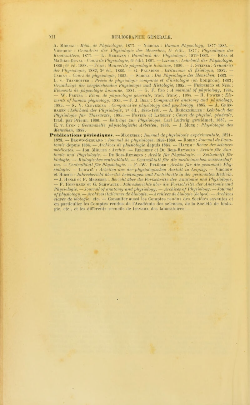 A. .MoREAC : Mcin. de l'/iysio/ur/ie, 187. — Niciiols : lliiman l'hi/siology. 1877-1885. — ViEHOHDT : (irundris.'i der l'fnjsiolor/ie (les Mensclien, 5'' i''dit., 1877 ; l'hi/sioloyie dea Kindemllers, 1877. — L. liiiKMANN : Handbuch der l'In/siolof/ic. 1879-1883. — Kuss et -Mathias l)i vai. : Cours de P/n/sio/of/ie, (Ji' f'dit. 1887. — Landois : Lehrhiich der l'liysiolo(/ie, 1880; (!'■ (''d. 1888. — Four : Manuel de phij.siolo(/ie liumaitte, 1880. - J. Sïeinkk : Grundriss der Physiologie, 1882, 3 éd., 188G. — G. Paladino : Istituzione di fisiologia, 1882. — Cadiat : Cours de physiologie, 1883. — SciiOLZ : Die Physiolof/ie dex Menschen, 1883. — L. V. TiiA.NHOFEEK : Précis de physiologie comparée et d'histologie (en hoiiffrois), 1883; Gvundzûge der vergleichenden Physiologie und Histologie, 1885. — Frédéricq et Nuel: Eléments de physiologie humaine, 188i. — G. K. Yeo : A manual of physiology. 1884* — \V. l'iiKYEH : Elém. de physiologie générale, trad. franc., 1884. — 11. Powek : Eh' ments of'human physiology, 1885. — F. J. Bei.i, : Comparative anatomy and physiology, 1885. — S. V. Ci.EVENGE» : Comparutice physiology and psycholoyy, 1885. — A. Grujj- iiACiEN : Lehrburh der Physiologie, 7 ôd., 1885-1887. — A. Bhuckmïille» : Lehvbuch der Physiologie filr Thierârzte, 1885. — Foster et Langley : Cours de physiol. générale, trad, par Prieur, 188G. — Beitrdye zw VInjsiologie, Cari Ludwig gewidiuet, 1887, — E, V, Cyon : Gesammelte physioloyische Arbeiien, 1888, — J. Munk : Physiologie des Menschen, 1888. Publications périotliqaes. — MagExNDIk : Journal dejihysiolagie e.v]>érimen.t(ile, 1821- 1828. — nno\v.N-SÉQUAKi) : Journal de physiologie, 1858-18G3. — Robin : Journal de l'ajui- to>nie depuis 18l>4. — Archii^es de physiologie depuis I8G4. — IIaye.>i : Herue des sciences médicales. — Joii. .MiiLi.i;u : Archiv. — Ueichebt et Du Bois-Reymoxu : Archiu filr Ana- tomie und Physiologie. — Du Bois-Uey.mo.M) : Archiv l'ûr Physiologie. — Zeitsckrifl fur biologie. — Bioloyisches cenlralblatl. — Ccntrulblutl fur die medicinischeu wissenschaf- len. — Cenlralblatl filr Physiologie. — F'.-W. Pkluoeh : Archiv filr die gesammle Phy- siologie. — Li Dwift : Arheiten ans der physiologischen Anslalt za Leipzig. — Vniciiow et Hntscii : Jahreshericht iiberdie Leislungen und Forischrille in der yesammten Medicin. — J. Henle et F. Meissner : Bericht ilber die Fortschritte der Analomie und Physiologie. — F. HoKK.MANN et G. SciiwALBE : Juhresherichle liber die Fortschritte der Analomie und Physiidoyie. — Journal of anatomy und physiology. — Archives of Physiology. —Journal of physiology. — Archives italiennes de biologie. —Archives de biologie [belges). — Archives slaves de biologie, etc. — Consulter aussi les Comptes rendus des Sociétés savantes et en particulier les Comptes rendus de l'Académie des sciences, de la Société de biolo- gie, etc., et les dift'érenis rerueils de travaux des laboratoires.
