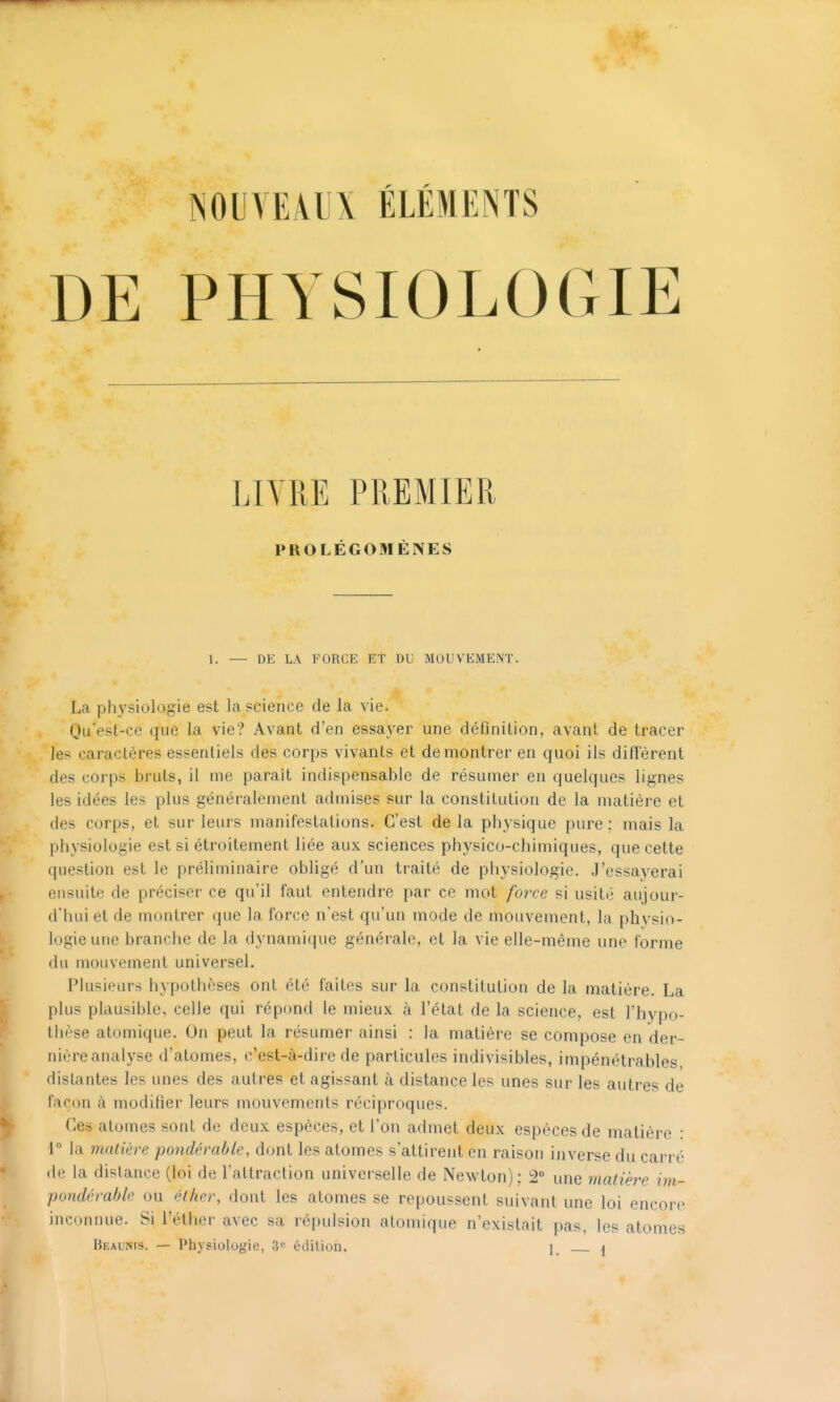 NOUVEAUX ÉLÉMENTS DE PHYSIOLOGIE LIVRE PREMIER PROLÉGOMÈNES I. — DE LA FORCE ET DU MOUVEMENT. La physiologie est la science de la vie. Qu'est-ce que la vie? Avant d'en essayer une définition, avant de tracer les caractères essentiels des corps vivants et démontrer en quoi ils difîèrent des corps bruts, il me paraît indispensable de résumer en quelques lignes les idées les plus généralement admises sur la constitution de la matière et des corps, et sur leurs manifestations. C'est delà physique pure: mais la physiologie est si étroitement liée aux sciences physico-chimiques, que cette question est le préliminaire obligé d'un traité de physiologie. J'essayerai ensuite de préciser ce qu'il faut entendre par ce mot force si usité aujour- d'hui et de montrer que la force n'est qu'un mode de mouvement, la phvsio- logie une branche de la dynami(iue générale, et la vie elle-même une forme du mouvement universel. Plusieurs hypothèses ont été faites sur la constitution de la matière. La plus plausible, celle qui répond le mieux à l'état de la science, est l'hypo- thèse atomique. On peut la résumer ainsi : la matière se compose en der- nière analyse d'atomes, c'est-à-dire de particules indivisibles, impénétrables distantes les unes des autres et agissant à distance les unes sur les autres de façon à modifier leurs mouvements réciproques. Ces atomes sont de deux espèces, et l'on admet deux espèces de matière : 1 la malière pondérable, dont les atomes s'attirent en raison inverse du carré de la distance (loi de l'attraction universelle de Newton); 2 une matière im- pondérable ou étker, dont les atomes se repoussent suivant une loi encore inconnue. Si l'élher avec sa répulsion atomique n'existait pas, les atomes Beaunis. — Physiologie, 3c édition. I, ^