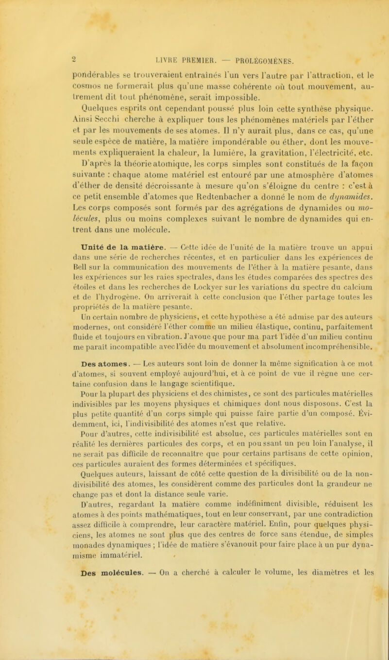 pondérables se trouveraient entraînés l'un vers l'autre par l'attraction, et le cosmos ne formerait plus qu'une masse cohérente où tout mouvement, au- trement dit tout phénomène, serait impossible. Quelques esprits ont cependant poussé plus loin cette synthèse physique. Ainsi Secchi cherche à expliquer totis les phénomènes matériels par l'éther et par les mouvements de ses atomes. Il n'y aurait plus, dans ce cas, qu'une seule espèce de matière, la matière impondérable ou éther, dont les mouve- ments expliqueraient la chaleur, la lumière, la gravitation, l'électricité, etc. D'après la théorie atomique, les corps simples sont constitués de la façon suivante : chaque atome matériel est entouré par une atmosphère d'atomes d'éther de densité décroissante à mesure qu'on s'éloigne du centre : c'est à ce petit ensemble d'atomes que Redlenbacher a donné le nom de dynamides. Les corps composés sont formés par des agrégations de dynamides ou mo- lécules, plus ou moins complexes suivant le nombre de dynamides qui en- trent dans une molécule. Unité de la matière. — Cette idée de Tunité de la matière trouve un appui dans une série de recherches récentes, et en particulier dans les expériences de Bell sur la communication des mouvements de l'éther à la matière pesante, dans les expériences sur les raies spectrales, dans les études comparées des spectres des étoiles et dans les recherches de Lockyer sur les variations du spectre du calcium et de Thydrogène. On arriverait à celte conclusion que l'éther partage toutes les propriétés de la matière pesante. Un certain nombre de physiciens, et cette hypothèse a été admise par des auteurs modernes, ont considéré l'éther comme un milieu élastique, continu, parfaitement fluide et toujours en vibration. J'avoue que pour ma part l'idée d'un milieu continu me paraît incompatible avecl'idée du mouvement et absolument incompréhensible. Des atomes. — Les auteurs sont loin de donner la môme signification à ce mot d'atomes, si souvent employé aujourd'hui, et à ce point de vue il règne une cei*- tainc confusion dans le langage scientifique. Pour la plupart des physiciens et des chimistes, ce sont des particules matérielles indivisibles par les moyens physiques et chimiques dont nous disposons. C'est la plus petite quantité d'un corps simple qui puisse faire partie d'un composé. Évi- demment, ici, l'indivisibilité des atomes n'est que relative. Pour d'autres, cette indivisibilité est absolue, ces particules matérielles sont en réalité les dernières particules des corps, et eu poussant un peu loin l'analyse, il ne serait pas difficile de reconnaître que pour certains partisans de cette opinion, ces particules auraient des formes déterminées et spécifiques. Quelques auteurs, laissant de côté cette question de la divisibilité ou de la non- divisibilité des atomes, les considèrent comme des particules dont la grandeur ne change pas et dont la distance seule varie. D'autres, regardant la matière comme indéfiniment divisible, réduisent les atomes à des points mathématiques, tout en leur conservant, par une contradiction assez difficile à comprendre, leur caractère matériel. Enfin, pour quelques physi- ciens, les atomes ne sont plus que des centres de force sans étendue, de simples monades dynamiques ; l'idée de matière s'évanouit pour faire place à un pur dyna- misme immatériel. Des molécules. — On a cherché à calculer le volume, les diamètres et les