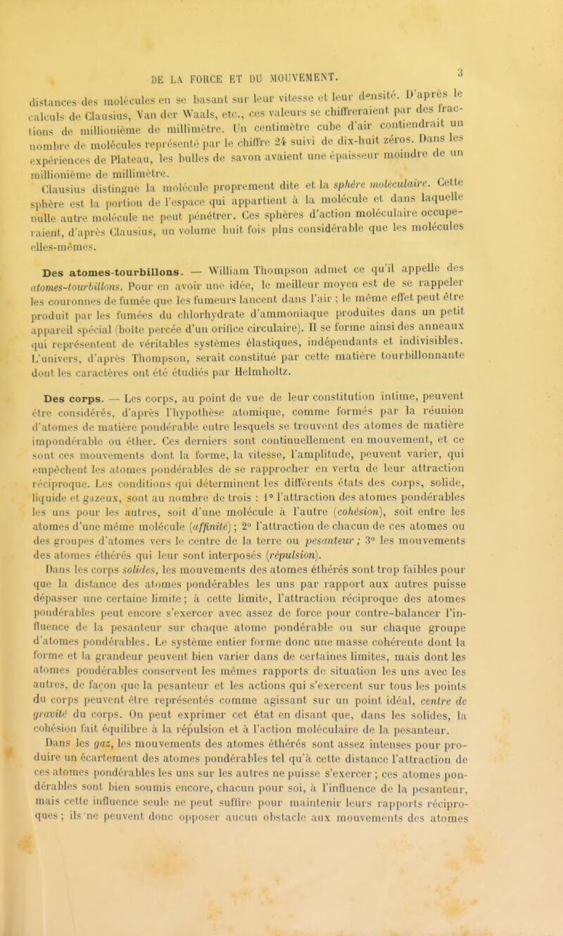 distances des molécules en se basant sur leur vitesse et leur d-nsité. D'après le calculs de Clausius, Van der Waals, etc., ces valeurs se chiffreraient par des irac- lions de millionième de millimètre. Un centimètre cube d'air contiendrait un nombre de molécules représenté par le chiffre 24 suivi de dix-huit zéros. Dans les expériences de Plateau, les bulles de savon avaient une épaisseur moindre de un millionième de millimètre. Clausius distingue la molécule proprement dite et la sphère moléculaire. Cette sphère est la portion de l espace qui appartient à la molécule et dans laquelle nulle autre molécule ne peut pénétrer. Ces sphères d'action moléculaire occupe- raient, d'après Clausius, un volume huit fois plus considérable que les molécules elles-mêmes. Des atomes-tourbillons. — William Thompson admet ce qu'il appelle des atomes-tourbillons. Pour en avoir une idée, le meilleur moyen est de se rappeler les couronnes de fumée que les fumeurs lancent dans l'air ; le môme effet peut être produit par les fumées du chlorhydrate d'ammoniaque produites dans un petit appareil spécial (boîte percée d'un orifice circulaire). Il se forme ainsi des anneaux qui représentent de véritables systèmes élastiques, indépendants et indivisibles. lAmivers, d'après Thompson, serait constitué par cett(} matière tourbillonnante dont les caractères ont été étudiés par Helmholtz. Des corps. — Les corps, au point de vue de leur constitution intime, peuvent être considérés, d'après l'Iiypothèse atomique, comme formés par la réunion d'atomes de matière pondérable entre lesquels se trouvent des atomes de matière impondérable ou éther. Ces derniers sont continuellement en mouvement, et ce sont ces mouvements dont la forme, la vitesse, l'amplitude, peuvent varier, qui empêchent les atomes pondérables de se rapprocher en vertu de leur attraction réciproque. Les conditions qui déterminent les différents états des corps, sohde, liquide et gazeux, sont au nombre de trois : 1° l'attraction des atomes pondérables les uns pour les autres, soit d'une molécule à l'autre [cohésion), soit entre les atomes d'une même molécule [affinité) ; 2° l'attraction de chacun de ces atomes ou des groupes d'atomes vers le centre de la terre ou pesanteur ; 3° les mouvements des atomes éthérés qui leur sont interposés [répulsion). Dans les corps solides, les mouvements des atomes éthérés sont trop faibles pour que la distance des atomes pondérables les uns par rapport aux autres puisse dépasser une certaine limite ; à cette limite, l'attraction réciproque des atomes pondérables peut encore s'exercer avec assez de force pour contre-balancer l'in- fluence de la pesanteur sur chaque atome pondérable ou sur chaque groupe d'atomes pondérables. Le système entier forme donc une masse cohérente dont la forme et la grandeur peuvent bien varier dans de certaines limites, mais dont les atomes pondérables conservent les mêmes rapports de situation les uns avec les autres, de façon que la pesanteur et les actions qui s'exercent sur tous les points du corps peuvent être représentés comme agissant sur un point idéal, centre de gravité du corps. On peut exprimer cet état en disant que, dans les solides, la cohésion fait équilibre à la répulsion et à l'action moléculaire de la pesanteur. Dans les gaz, les mouvements des atomes éthérés sont assez intenses pour pro- duire un écartement des atomes pondérables tel qu'à cette distance l'attraction de ces atomes pondérables les uns sur les autres ne puisse s'exercer ; ces atomes pon- dérables sont bien soumis encore, chacun pour soi, à l'influence de la pesanteur, mais cette influence seule ne peut sufilre pour maintenir leurs rapports récipro- ques ; ils ne peuvent donc opposer aucun obstacle aux mouvements des atomes