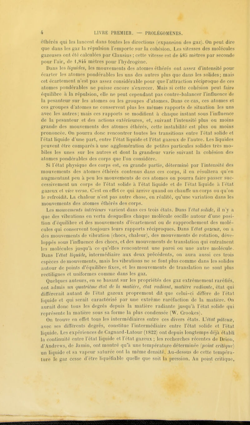 éthérés qui les lancent dans toutes les directions (expansion des gaz). On peut dire que dans les gaz la répulsion l'emporte sur la cohésion. Les vitesses des molécules gazeuses ont été calculées par Clausius ; cette vitesse est de 485 mètres par seconde pour l'air, de 1,844 mètres pour l'hydrogène. Dans les liquides, les mouvements des atomes éthérés ont assez d'intensité pour écarter les atomes pondérables les uns des autres plus que dans les solides; mais cet écartement n'est pas assez considérable pour que l'attraction réciproque de ces atomes pondérables ne puisse encore s'exercer. Mais si cette cohésion peut faire équilibre à la répulsion, elle ne peut cependant pas contre-balancer l'influence de la pesanteur sur les atomes ou les groupes d'atomes. Dans ce cas, ces atomes et ces groupes d'atomes ne conservent plus les mêmes rapports de situation les uns avec les autres; mais ces rapports se modifient à chaque instant sous l'influence de la pesanteur et des actions extérieures, et, suivant l'intensité plus ou moins grande des mouvements des atomes éthérés, cette instabilité est plus ou moins prononcée. On pourra donc rencontrer toutes les transitions entre l'état solide et l'état liquide d'une part, entre l'état liquide et l'état gazeux de l'autre. Les liquides peuvent être comparés à une agglomération de petites particules solides très mo- biles les unes sur les autres et dont la grandeur varie suivant la cohésion des atomes pondérables des corps que l'on considère. Si l'état physique des corps est, en grande partie, déterminé par l'intensité des mouvements des atomes éthérés contenus dans ces corps, il en résultera qu'en augmentant peu à peu les mouvements de ces atomes on pourra faire passer suc- cessivement un corps de l'état solide à l'état liquide et de l'état liquide à l'état gazeux et vice versa. C'est en effet ce qui arrive quand on chauffe un corps ou qu'on le refroidit. La chaleur n'est pas autre chose, en réalité, qu'une variation dans les mouvements des atomes éthérés des corps. Les mouvements intérieurs varient dans ces trois états. Dans l'état solide, il n'y a que des vibrations en vertu desquelles chaque molécule oscille autour d'une posi- tion d'équilibre et des mouvements d'écarlement ou de rapprochement des molé- cules qui conservent toujours leurs rapports réciproques. Dans l'état gazeux, on a des mouvements de vibration (chocs, chaleur), des mouvements de rotation, déve- loppés sous l'influence des chocs, et des mouvements de translation qui entraînent les molécules jusqu'à ce qu'elles rencontrent une paroi ou une autre molécule. Dans l'état liquide, intermédiaire aux deux précédents, on aura aussi ces trois espèces de mouvements, mais les vibrations ne se font plus comme dans les solides autour de points d'équilibre fixes, et les mouvements de translation ne sont plus rectilignes et uniformes comme dans les gaz. Quelques auteurs, en se basant sur les propriétés des gaz extrêmement raréfiés, ont admis un quatrième état de la matière, état radiant, matière radiante, état qui différerait autant de l'état gazeux proprement dit que celui-ci diffère de l'état liquide et qui serait caractérisé par une extrême raréfaction de la matière. On aurait donc tous les degrés depuis la matière radiante jusqu'à l'état solide qui représente la matière sous sa forme la plus condensée (W. Crookes). On trouve en effet tous les intermédiaires entre ces divers états. Vétat pâteux, avec ses différents degrés, constitue l'intermédiaire entre l'état solide et l'état lifjuide. Les expériences de Cagnard-Latour (1822) ont depuis longtemps déjà établi la continuité entre l'état liquide et l'état gazeux ; les recherches récentes de Drion, d'Andrews, de Jamin, ont montré qu'à une température déterminée [point critique) un liquide et sa vapeur saturée ont la même densité. Au-dessus de cette tempéra- ture le gaz cesse d'être liquéfiable quelle que soit la pression. Au point critique,