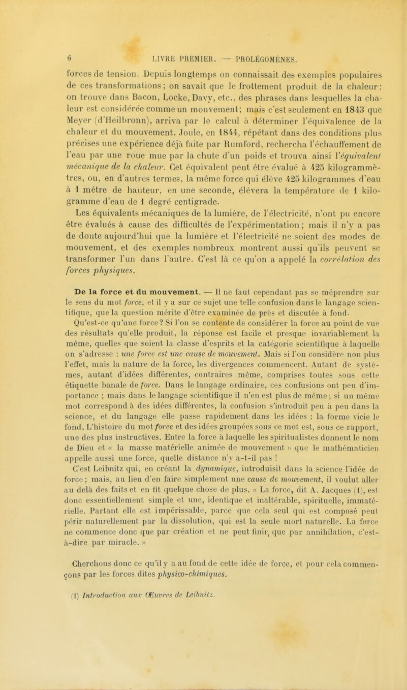 forces de tension. Depuis longtemps on connaissait des exemples populaires de ces transformations; on savait que le frottement produit de la chaleur: on trouve dans Bacon, Locke, Davy, etc., des phrases dans lesquelles la cha- leur est considérée comme un mouvement; mais c'est seulement en 1843 que Meyer (d'ileilhronn), arriva par le calcul à déterminer l'équivalence de la chaleur et du mouvement. Joule, en 1841, répétant dans des conditions plus précises une expérience déjà faite par Rumford, rechercha réchauffement de l'eau par une roue mue par la chute d'un poids et trouva ainsi Véqu'walent mécanique de la chaleur. Cet équivalent peut être évalué à -425 kilogrammè- tres, ou, en d'autres termes, la même force qui élève 425 kilogrammes d'eau à 1 mètre de hauteur, en une seconde, élèvera la température de 1 kilo- gramme d'eau de \ degré centigrade. Les équivalents mécaniques de la lumière, de l'électricité, n'ont pu encore être évalués à cause des difficultés de l'expérimentation ; mais il n'y a pas de doute aujourd'hui que la lumière et l'électricité ne soient des modes de mouvement, et des exemples nombreux montrent aussi qu'ils peuvent se transformer l'un dans l'autre. C'est là ce qu'on a appelé la corrélation des forces physiques. De la force et du mouvement. — H ne faut cependant pas se méprendre sui- te sens du mot force, et il y a sur ce sujet une telle confusion dans le langage scien- tifique, que la question mérite d'être examinée de près et discutée à fond- Qu'est-ce qu'une force? Si l'on se contente de considérer la force au point de vue des résultats qu'elle produit, la réponse est facile et presque invariablement la même, quelles que soient la classe d'esprits et la catégorie scientifique à laquelle on s'adresse : une force est une cause de mouvement. Mais si l'on considère non plus l'effet, mais la nature de la force, les divergences commencent. Autant de systè- mes, autant d'idées différentes, contraires même, comprises toutes sous cette étiquette banale de force. Dans le langage ordinaire, ces confusions ont peu d'im- portance ; mais dans le langage scientifique il n'en est plus de même ; si un même mot correspond à des idées différentes, la confusion s'introduit peu à peu dans la science, et du langage elle passe rapidement dans les idées : la forme vicie le fond. L'histoire du mot force et des idées groupées sous ce mot est, sous ce rapport, une des i>lus instructives. Entre la force à laquelle les spiritualistes donnent le nom de Dieu et « la masse matérielle animée de mouvement >- que le mathématicien appelle aussi une force, quelle distance n'y a-t-il pas ! C'est Leibnitz qui, en créant \a. dynamique, introduisit dans la science l'idée de force; mais, au lieu d'en faire simplement une cause de mouvement, il voulut aller au delà des faits et en fit quelque chose de plus, « La force, dit A. Jacques (1), est donc essentiellement simple et une, identique et inaltérable, spirituelle, immaté- rielle. Partant elle est impérissable, parce que cela seul qui est composé peut périr naturellement par la dissolution, qui est la seule mort naturelle, La force ne commence donc que par création et ne peut finir^ que par annihilation, c'est- à-dire par miracle. » Cherchons donc ce qu'il y a au fond de celte idée de force, et pour cela commen- çons par les forces dites physico-chimiques. (\) Introduction aux Œuvres de Leibtiitz