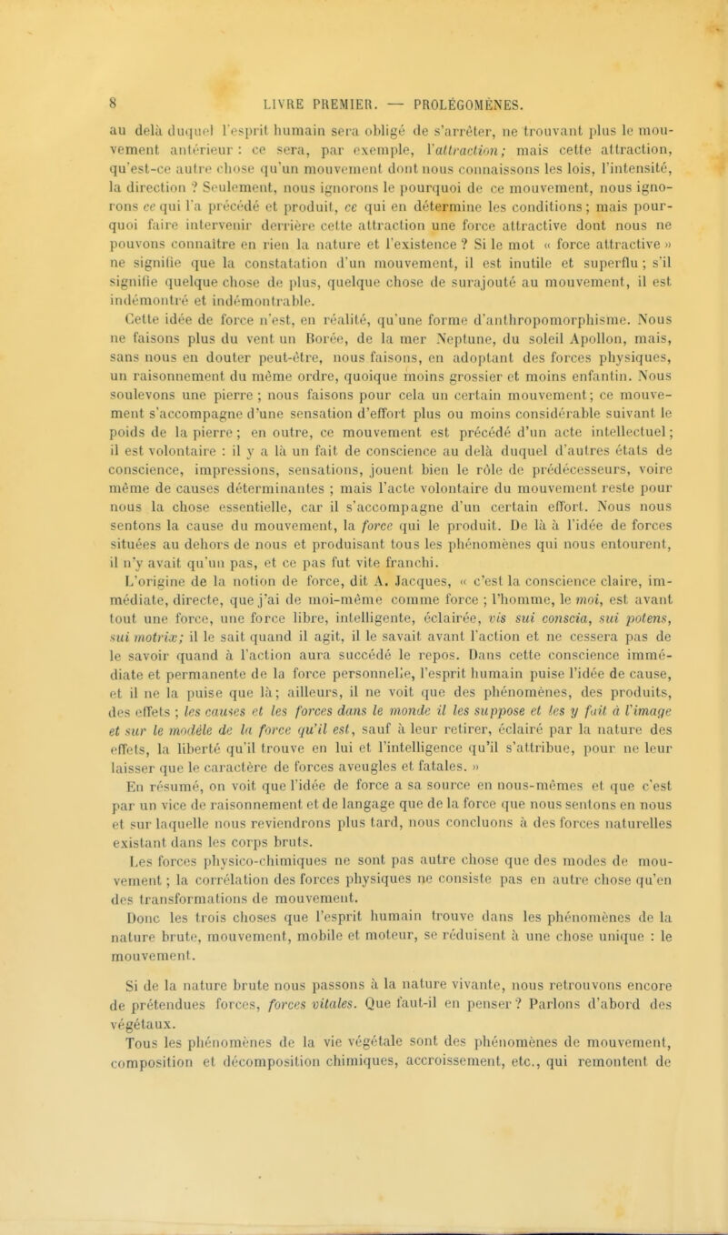 au delà duquel l esprit humain sera obligé de s'arrêter, ne trouvant plus le mou- vement antérieur: ce sera, par exemple, Yaltraction ; mais cette attraction, qu'est-ce autre chose qu'un mouvement dont nous connaissons les lois, l'intensité, la direction ? Seulement, nous ignorons le pourquoi de ce mouvement, nous igno- rons ce qui l'a précédé et produit, ce qui en détermine les conditions; mais pour- quoi faire intervenir derrière cette attraction une force attractive dont nous ne pouvons connaître en rien la nature et l'existence ? Si le mot « force attractive » ne signifie que la constatation d'un mouvement, il est inutile et superflu ; s'il signifie quelque chose de plus, quelque chose de surajouté au mouvement, il est indémontré et indémontrable. Cette idée de force n'est, en réalité, qu'une forme d'anthropomorphisme. Nous ne faisons plus du vent un Borée, de la mer Neptune, du soleil Apollon, mais, sans nous en douter peut-être, nous faisons, en adoptant des forces physiques, un raisonnement du même ordre, quoique moins grossier et moins enfantin. Nous soulevons une pierre; nous faisons pour cela un certain mouvement; ce mouve- ment s'accompagne d'une sensation d'effort plus ou moins considérable suivant le poids de la pierre ; en outre, ce mouvement est précédé d'un acte intellectuel ; il est volontaire : il y a là un fait de conscience au delà duquel d'autres étals de conscience, impressions, sensations, jouent bien le rôle de prédécesseurs, voire même de causes déterminantes ; mais l'acte volontaire du mouvement reste pour nous la chose essentielle, car il s'accompagne d'un certain effort. Nous nous sentons la cause du mouvement, la force qui le produit. De là à l'idée de forces situées au dehors de nous et produisant tous les phénomènes qui nous entourent, il n'y avait qu'un pas, et ce pas fut vite franchi. L'origine de la notion de force, dit A. Jacques, « c'est la conscience claire, im- médiate, directe, que j'ai de moi-môme comme force ; l'homme, le moi, est avant tout une force, une force libre, intelligente, éclairée, vis sui conscia, sui potens, sui motrix; il le sait quand il agit, il le savait avant l'action et ne cessera pas de le savoir quand à l'action aura succédé le repos. Dans cette conscience immé- diate et permanente de la force personnelle, l'esprit humain puise l'idée de cause, et il ne la puise que là; ailleurs, il ne voit que des phénomènes, des produits, des effets ; les cames et les forces dans le monde il les suppose et les y fuit à l'image et sur le modèle de la force qu'il est, sauf à leur retirer, éclairé par la nature des efîets, la liberté qu'il trouve en lui et l'intelhgence qu'il s'attribue, pour ne leur laisser que le caractère de forces aveugles et fatales. » En résumé, on voit que l'idée de force a sa source en nous-mêmes et que c'est par un vice de raisonnement et de langage que de la force que nous sentons en nous et sur laquelle nous reviendrons plus tard, nous concluons à des forces naturelles existant dans les corps bruts. Les forces physico-chimiques ne sont pas autre chose que des modes de mou- vement ; la corrélation des forces physiques ne consiste pas en autre chose qu'en dos transformations de mouvement. Donc les trois choses que l'esprit humain trouve dans les phénomènes de la nature brute, mouvement, mobile et moteur, se réduisent à une chose unique : le mouvement. Si de la nature brute nous passons à la nature vivante, nous retrouvons encore de prétendues forces, forces vitales. Que faut-il en penser? Parlons d'abord des végétaux. Tous les phénomènes de la vie végétale sont des phénomènes de mouvement, composition et décomposition chimiques, accroissement, etc., qui remontent de
