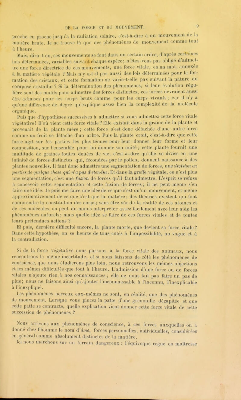 proche en proche jusqu'à Ui radiation solaire, c'esl-à-dire à un mouvement de la matière brute. Je ne trouve là que des phénomènes de mouvement comme tout à l'heure. Mais, dira-t-on, ces mouvements se font dans un certain ordre, d'après certames lois déterminées, variables suivant chaque espèce; n'êtes-vous pas obligé d'admet- tre une force directrice de ces mouvements, une force vitale, en un mot, annexée k la matière végétale ? Mais n'y a-t-il pas aussi des lois déterminées pour la for- mation des cristaux, et cette formation ne varie-t-elle pas suivant la nature du composé cristallin ? Si la détermination des phénomènes, si leur évolution régu- lière sont des motifs pour admettre des forces distinctes, ces forces devraient aussi être admises pour les corps bruts comme pour les corps vivants ; car il n'y a qu'une différence de degré qu'explique assez bien la complexité de la molécule organique. Puis que d'hypothèses successives à admettre si vous admettez cette force vitale végétative! D'où vient cette force vitale ? Elle existait dans la graine de la plante et provenait de la plante mère ; cette force s'est donc détachée d'une autre force comme un fruit se détache d'un arbre. Puis la plante croît, c'est-à-dire que cette force agit sur les parties les plus ténues pour leur donner leur forme et leur composition, sur l'ensemble pour lui donner son unité ; cette plante fournit une multitude de graines toutes douées de vie, c'est-à-dire qu'elle se divise en une iutinité' de forces distinctes qui, fécondées par le pollen, donnent naissance à des ])lantes nouvelles. Il faut donc admettre une segmentation de forces, une division en parties de quelque chose qui n'a pas d'étendue. Et dans la greffe végétale, ce n'est plus une segmentation, c'est une fusion de forces qu'il faut admettre. L'esprit se refuse à concevoir cette segmentation et cette fusion de forces ; il ne peut môme s'en faire une idée. Je puis me faire une idée de ce que c'est qu'un mouvement, et même approximativement de ce que c'est que la matière ; des théories existent qui font comprendre la constitution des corps; sans être sûr de la réalité de ces atomes et de ces molécules, on peut du moins interpréter assez facilement avec leur aide les phénomènes naturels; mais quelle idée se faire de ces forces vitales et de toutes leurs prétendues actions ? Et puis, dernière difficulté encore, la plante morte, que devient sa force vitale? Dans cette hypothèse, on se heurte de tous côtés à l'impossibilité, au vague et à la contradiction. Si de la force végétative nous passons à la force vitale des animaux, nous rencontrons la même incertitude, et si nous laissons de côté les phénomènes de conscience, que nous étudierons plus loin, nous retrouvons les mêmes objections et les mêmes difficultés que tout à l'heure. L'admission d'une force ou de forces vitales n'ajoute rien à nos connaissances ; elle ne nous fait pas faire un pas de plus; nous ne faisons ainsi qu'ajouter l'inconnaissable à l'inconnu, l'inexplicable à l'inexpliqué. Les phénomènes nerveux eux-mêmes ne sont, en réalité, que des phénomènes de mouvement. Lorsque vous pincez la patte d'une grenouille décapitée et que cette patte se contracte, quelle explication vient donner cette force vitale de cette succession de phénomènes ? Nous arrivons aux phénomènes de conscience, à ces forces auxquelles on ;i donné chez l'homme le nom d'dme, forces personnelles, individuelles, considérées en général comme absolument distinctes de la matière. Ici nous marchons sur un terrain dangereux : l'équivoque règne en maîtresse
