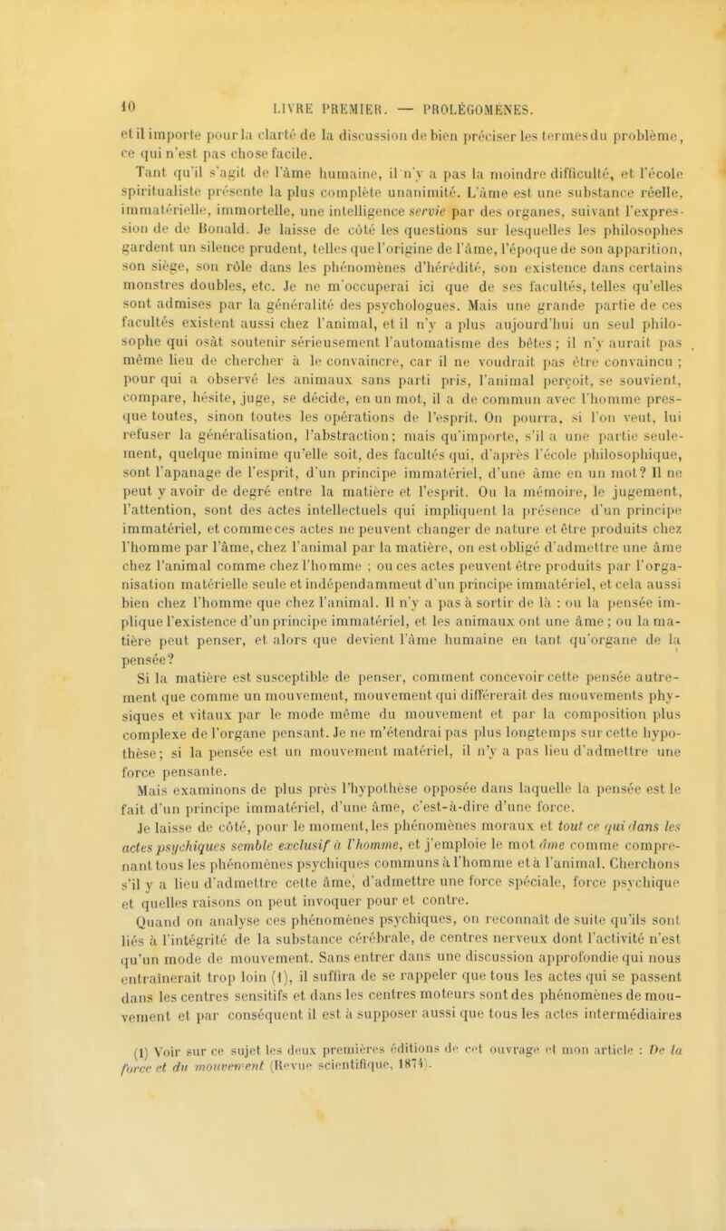 et il importe pour la clarté de la disoussioti di^ bien préciser les termes du problème, ce qui n'est pas chose facile. Tant qu'il s'agit de l'àme humaine, il n'y a pas la moindre diniculté, et récole spiritualiste présente la plus complète unanimité. L'àme est une substance réelle, immatérielle, immortelle, une intelligence serv/e par des organes, suivant l'expres- sion de de Bonald. Je laisse de côté les questions sur lesquelles les philosophes gardent un silence prudent, telles que l'origine de l'àme, l'époque de son apparition, son siège, son rôle dans les phénomènes d'hérédité, son existence dans certains monstres doubles, etc. Je ne m'occuperai ici que de ses facultés, telles qu'elles sont admises par la généralité des psychologues. Mais une grande partie de ces facultés existent aussi chez l'animal, et il n'y a plus aujourd'hui un seul pliilo- sophe qui osât soutenir sérieusement l'automatisme des bêtes ; il n'y aurait pas même lieu de chercher à le convaincre, car il ne voudrait pas être convaincu ; pour qui a observé les animaux sans parti pris, l'animal j)erçoit, se souvient, compare, hésite, juge, se décide, en un mot, il a de commun avec l'homme pres- que toutes, sinon toutes les opérations de l'esprit. On pourra, si l'on veut, lui refuser la généralisation, Tabstraction; mais qu'importe, s'il a une partie seule- ment, quelque minime qu'elle soit, des facultés qui, d'après l'école philosophique, sont l'apanage de l'esprit, d'un principe immatériel, d'une àme en un mot? Il ne peut y avoir de degré entre la matière et l'esprit. Ou la mémoire, le jugement, l'attention, sont des actes intellectuels qui impliquent la présence d'un principe immatériel, et comme ces actes ne peuvent changer de nature et être produits chez l'homme par l'âme, chez l'animal par la matière, on est obligé d'admettre une âme chez l'animal comme chez l'homme ; ou ces actes peuvent être produits par l'orga- nisation matérielle seule et indépendamment d'un principe immatériel, et cela aussi bien chez l'homme que chez l'animal. Il n'y a pas à sortir de là : ou la pensée im- plique l'existence d'un principe immatériel, et les animaux ont une àme ; ou la ma- tière peut penser, et alors que devient l'âme humaine en tant qu'organe de la pensée? Si la matière est susceptible de penser, comment concevoir cette pensée autre- ment que comme un mouvement, mouvement qui différerait des mouvements phy- siques et vitaux par le mode même du mouvement et par la composition plus complexe de l'organe pensant. Je ne m'étendi-ai pas plus longtemps sur cette hypo- thèse; si la pensée est un mouvement matériel, il n'y a pas lieu d'admettre une force pensante. Mais examinons de plus près l'hypothèse opposée dans laquelle la pensée est le fait d'un principe immatériel, d'une àme, c'est-à-dire d'une force. Je laisse de côté, pour le moment, les phénomènes moraux et tout ce qai<lans les actes psychiques semble exclusif à l'homme, et j'emploie le mot âme comme compre- nant tous les phénomènes psychiques communs à l'homme età l'animal. Cherchons s'il y a lieu d'admettre celte âme, d'admettre une force spéciale, force psychique et quelles raisons on peut invoquer pour et contre. Quand on analyse ces phénomènes psychiques, on reconnaît de suite qu'ils sont liés à l'intégrité de la substance cérébrale, de centres nerveux dont l'activité n'est qu'un mode de mouvement. Sans entrer dans une discussion approfondie qui nous entraînerait trop loin (1), il suffira de se rappeler que tous les actes qui se passent dans les centres sensitifs et dans les centres moteurs sont des phénomènes de mou- vement et par conséquent il est à supposer aussi que tous les actes intermédiaires (1) Voir sur ce sujet les deux proiuiéres éditions d»- cet ouvrage et mon article : De la force cl du mouvcirent (Revue scientifique, 1874).