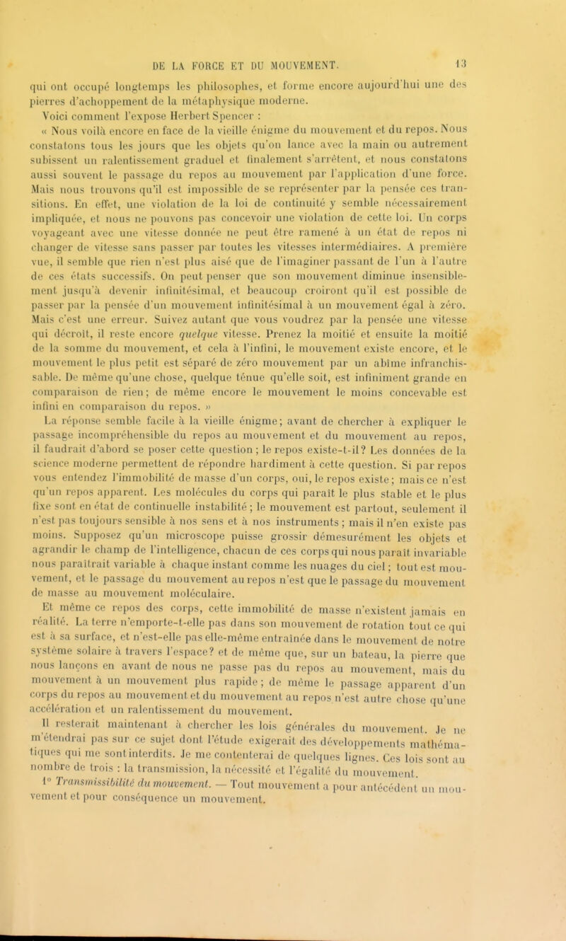 qui ont occupé longtemps les philosophes, et forme encore aujourd'liui une des pierres d'achoppement de la métapliysique moderne. Voici comment l'expose Herbert Spencer : « Nous voilà encore en face de la vieille énigme du mouvement et du repos. Nous constatons tous les jours que les objets qu'on lance avec la main ou autrement subissent un ralentissement graduel et (inalement s'arrêtent, et nous constatons aussi souvent le passage du repos au mouvement par l'application d'une force. Mais nous trouvons qu'il est impossible de se représenter par la pensée ces tran- sitions. En effet, une violation de la loi de continuité y semble nécessairement impliquée, et nous ne pouvons pas concevoir une violation de cette loi. Un corps voyageant avec une vitesse donnée ne peut être ramené à un état de repos ni changer de vitesse sans passer par toutes les vitesses intermédiaires. A première vue, il semble que rien n'est plus aisé que de l'imaginer passant de l'un à l'auti^e de ces états successifs. On peut i)enser que son mouvement diminue insensible- ment jusqu'à devenir inlinitésimal, et beaucoup croiront qu'il est possible de passer par la pensée d'un mouvement infinitésimal à un mouvement égal à zéro. Mais c'est une erreur. Suivez autant que vous voudrez par la pensée une vitesse qui décroit, il reste encore quelque vitesse. Prenez la moitié et ensuite la moitié de la somme du mouvement, et cela à l'infini, le mouvement existe encore, et le mouvement le plus petit est séparé de zéro mouvement par un abîme infrancliis- sable. De même qu'une chose, quelque ténue qu'elle soit, est infiniment grande en comparaison de rien ; de même encore le mouvement le moins concevable est infini en comparaison du repos. » La réponse semble facile à la vieille énigme; avant de chercher à expliquer le passage incompréhensible du repos au mouvement et du mouvement au repos, il faudrait d'abord se poser cette question; le repos existe-t-il? Les données de la science moderne permettent de répondre liardiment à cette question. Si par repos vous entendez l'immobilité de masse d'un corps, oui, le repos existe; mais ce n'est qu'un repos apparent. Les molécules du corps qui parait le plus stable et le plus fixe sont en état de continuelle instabihté ; le mouvement est partout, seulement il n'est pas toujours sensible à nos sens et à nos instruments ; mais il n'en existe pas moins. Supposez qu'un microscope puisse grossir démesurément les objets et agrandir le champ de l'intelhgence, chacun de ces corps qui nous paraît invariable nous paraîtrait variable à chaque instant comme les nuages du ciel ; tout est mou- vement, et le passage du mouvement au repos n'est que le passage du mouvement de masse au mouvement moléculaire. Et même ce repos des corps, cette immobilité de masse n'existent jamais en réalité. La terre n'emporte-t-elle pas dans son mouvement de rotation tout ce qui est à sa surface, et n'est-elle pas elle-même entraînée dans le mouvement de notre système solaire à travers l'espace? et de même que, sur un bateau, la pierre que nous lançons en avant de nous ne passe pas du repos au mouvement, mais du mouvement à un mouvement plus rapide ; de même le passage apparent d'un corps du repos au mouvement et du mouvement au repos, n'est autre chose qu'une accélération et un ralentissement du mouvement. Il resterait maintenant à chercher les lois générales du mouvement. Je ne m'étendrai pas sur ce sujet dont l'étude exigerait des développements mathéma- tiques qui me sont interdits. Je me contenterai do quelques lignes. Ces lois sont au nombre de trois : la transmission, la nécessité et l'égalité du mouvement 1 Transmissibilité du mouvement. - Tout mouvement a pour antécédent un mou- vement et pour conséquence un mouvement.