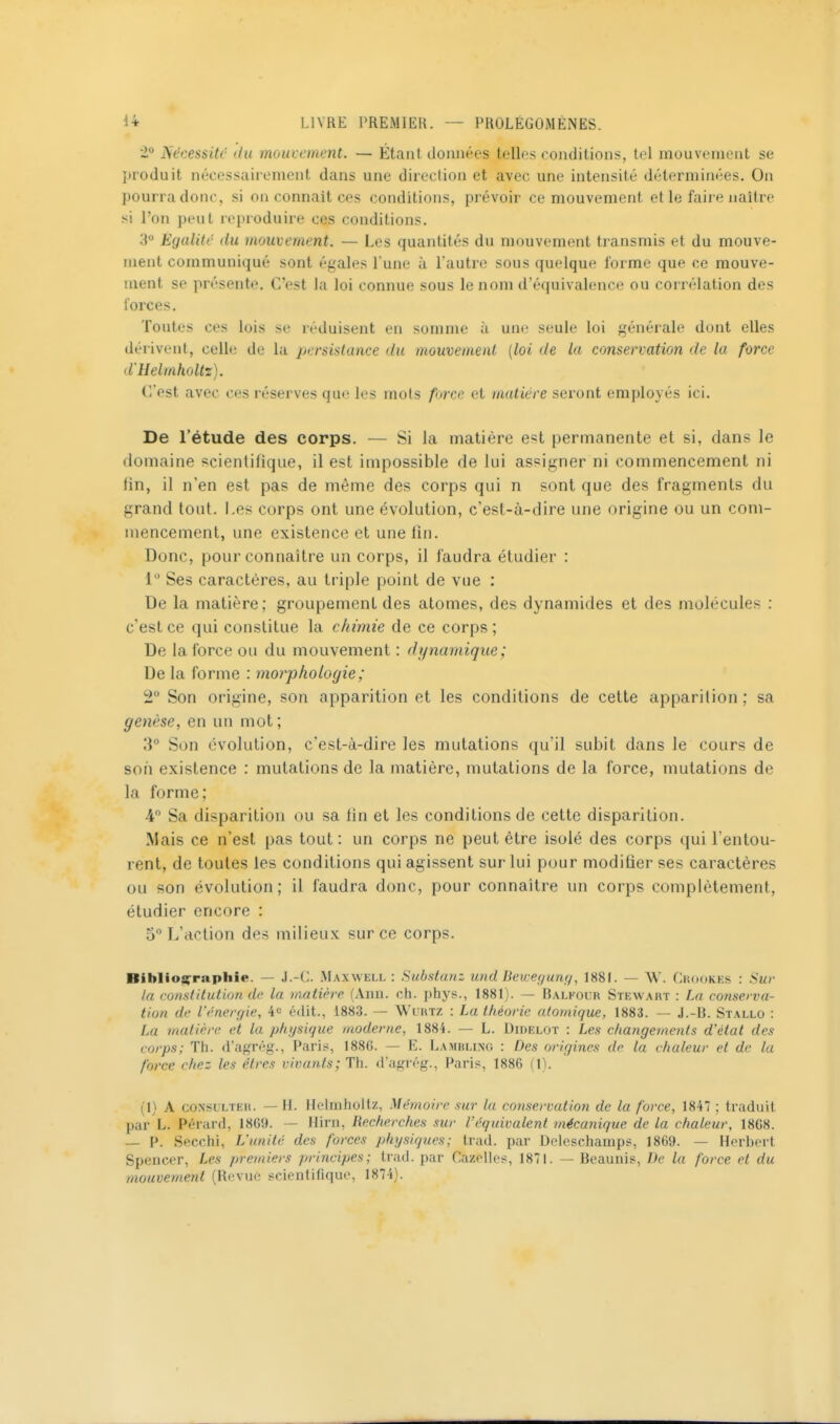 '1° Nécessite (tu mouccinent. — Étant (lonnéos toiles conditions, tel mouvement se I)ro(luit nécessairement dans une direction et avec une intensité déterminées. Ou pourra donc, si on connaît ces conditions, prévoir ce mouvement et le faire naître si l'on peut reproduire ces conditions. 3 Ègalitc du mouvement. — Les quantités du mouvement transmis et du mouve- ment communiqué sont égales Tune à l'autre sous quelque forme que ce mouve- ment se pn''sente. C'est la loi connue sous le nom d'éfpiivalence ou corrélation des forces. Toutes ces lois se réduisent en somme à une seule loi générale dont elles dérivent, celle de la persistance du mouvement {loi de la conservation de la force d'Helmholtz). C'est avec ces réserves que les mots force et matière seront employés ici. De l'étude des corps. — Si la matière est permanente et si, dans le domaine scientifique, il est impossible de lui assigner ni commencement ni fin, il n'en est pas de même des corps qui n sont que des fragments du grand tout. Les corps ont une évolution, c'est-à-dire une origine ou un com- mencement, une existence et une fin. Donc, pour connaître un corps, il faudra étudier : 1 Ses caractères, au triple point de vue : De la matière; groupement des atomes, des dynamides et des molécules : c'est ce qui constitue la chimie de ce corps; De la force ou du mouvement : dynamique ; De la forme : morphologie; 2 Son origine, son apparition et les conditions de cette apparition; sa genèse, en un mot; 3° Son évolution, c'est-à-dire les mutations qu'il subit dans le cours de son existence : mutations de la matière, mutations de la force, mutations de la forme; 4 Sa disparition ou sa fin et les conditions de cette disparition. Mais ce n'est pas tout: un corps ne peut être isolé des corps qui l'entou- rent, de toutes les conditions qui agissent sur lui pour modifier ses caractères ou son évolution; il faudra donc, pour connaître un corps complètement, étudier encore : 5 L'action des milieux sur ce corps. Biblios^rapliie. — J.-C. Maxwell: Subsianz und Deivegung, 1881. — \V. CKodKEs : Sur la consiitution de la matière (Ann. ch. phys., 1881). — Balkocr Stewart : La conserva- tion de l'rnerf/ie, 4« édit., 1883. — Wcrtz : La théorie atomique, 1883. — J.-B. Stallo : La matière et la physique moderne, 1884. — L. Diuelot : Les changements d'état des corps; Th. d'agrég., Paris, 1886. — E. Lambling : Des oi'igines de la chaleur et de la force chez les êtres vivants; Th. d'agrég., Paris, 1886 (1). (1) A CONSULTER. — H. Heliiihollz, Mémoire sur la conservation de la force, 1847 ; traduit par L. Pérard, 1869. — Hirn, Recherches sur l'équivalent mécanique de la chaleur, 1868. — P. Secchl, L'unité des forces physiques; Irad. par Delosehainpf, 1869. — Herbert Spencer, Les premiers principes; Irad. par Gazelles, 1871. — Beaunis, De la force et du mouvement (Revue scientifique, 1874).