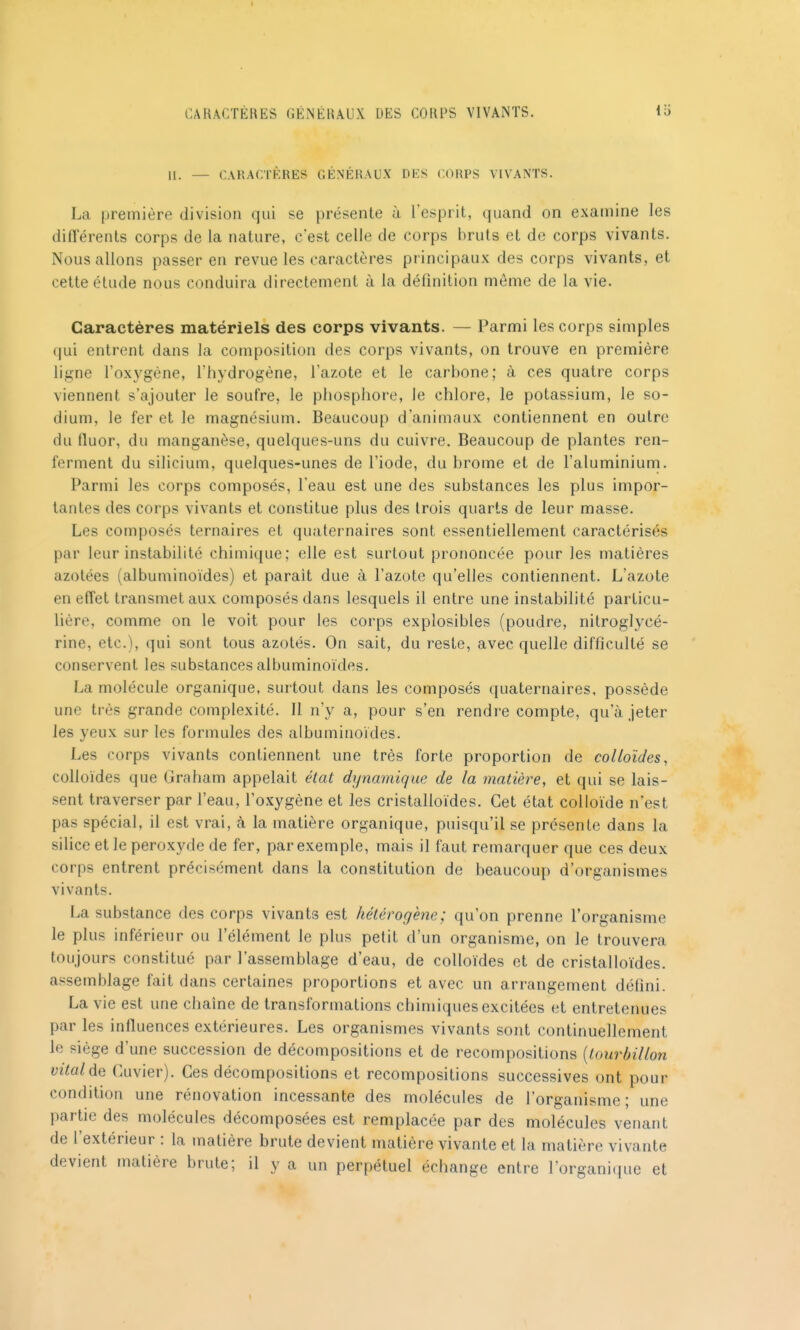 II. — CAKACTKRES GÉNÉRAUX DES CORPS VIVANTS. La première division qui se présente à l'esprit, quand on examine les diflerents corps de la nature, c'est celle de corps bruts et de corps vivants. Nous allons passer en revue les caractères principaux des corps vivants, et cette étude nous conduira directement à la définition môme de la vie. Caractères matériels des corps vivants. — Parmi les corps simples qui entrent dans la composition des corps vivants, on trouve en première ligne l'oxygène, l'hydrogène, l'azote et le carbone; à ces quatre corps viennent s'ajouter le soufre, le phosphore, le chlore, le potassium, le so- dium, le fer et le magnésium. Beaucoup d'animaux contiennent en outre du fluor, du manganèse, quelques-uns du cuivre. Beaucoup de plantes ren- ferment du silicium, quelques-unes de l'iode, du brome et de l'aluminium. Parmi les corps composés, l'eau est une des substances les plus impor- tantes des corps vivants et constitue plus des trois quarts de leur masse. Les composés ternaires et quaternaires sont essentiellement caractérisés par leur instabilité chimique; elle est surtout prononcée pour les matières azotées (albuminoïdes) et paraît due à l'azote qu'elles contiennent. L'azote en effet transmet aux composés dans lesquels il entre une instabilité particu- lière, comme on le voit pour les corps explosibles (poudre, nitroglycé- rine, etc.), qui sont tous azotés. On sait, du reste, avec quelle difficulté se conservent les substances albuminoïdes. La molécule organique, surtout dans les composés quaternaires, possède une très grande complexité. Il n'y a, pour s'en rendre compte, qu'à jeter les yeux sur les formules des albuminoïdes. Les corps vivants contiennent une très forte proportion de colloïdes, colloïdes que Graham appelait état dynamique de la matière, et qui se lais- sent traverser par l'eau, l'oxygène et les cristalloïdes. Cet état colloïde n'est pas spécial, il est vrai, à la matière organique, puisqu'il se présente dans la silice et le peroxyde de fer, par exemple, mais il faut remarquer que ces deux corps entrent précisément dans la constitution de beaucoup d'organismes vivants. La substance des corps vivants est hétérogène; qu'on prenne l'organisme le plus inférieur ou l'élément le plus petit d'un organisme, on le trouvera toujours constitué par l'assemblage d'eau, de colloïdes et de cristalloïdes. assemblage fait dans certaines proportions et avec un arrangement défini. La vie est une chaîne de transformations chimiques excitées et entretenues par les influences extérieures. Les organismes vivants sont continuellement le siège d'une succession de décompositions et de recompositions {tourbillon vitalde Cuvier). Ces décompositions et recompositions successives ont pour condition une rénovation incessante des molécules de l'organisme; une partie des molécules décomposées est remplacée par des molécules venant de l'extérieur : la matière brute devient matière vivante et la matière vivante devient matière brute; il y a un perpétuel échange entre l'organi(pie et