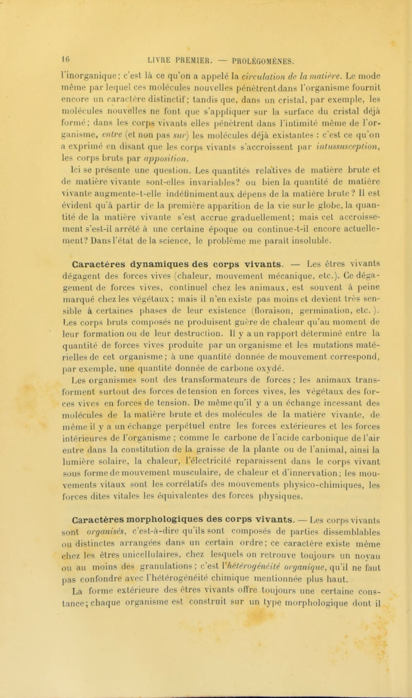 rinorgaiiique; c'est là ce qu'on a appelé la circulation de la matH're. Le mode même par lequel ces molécules nouvelles pénètrent dans l'organisme fournit encore un caractère distinctif; tandis que, dans un cristal, par exemple, les molécules nouvelles ne font que s'appliquer sur la surface du cristal déjà formé; dans les corps vivants elles pénètrent dans l'intimité même de l'or- ganisme, cnU'e (et non pas sur) les molécules déjà existantes : c'est ce qu'on a exprimé en disant que les corps vivants s'accroissent par intussus cep lion, les corps bruts par apposition. Ici se présente une question. Les quantités relatives de matière brute et de matière vivante sont-elles invariables? ou bien la quantité de matière vivante augmente-t-elle indéûnimentaux dépens de la matière brute? Il est évident qu'à partir de la première apparition de la vie sur le globe, la quan- tité de la matière vivante s'est accrue graduellement; mais cet accroisse- ment s'est-il arrêté à une certaine époque ou conlinue-t-il encore actuelle- ment? Dans l'étal de la science, le problème me paraît insoluble. Caractères dynamiques des corps vivants. — Les êtres vivants dégagent des forces vives (chaleur, mouvement mécanique, etc.). Ce déga- gement de forces vives, continuel chez; les animaux, est souvent à peine marqué chez les végétaux; mais il n'en existe pas moins et devient très sen- sible à certaines phases de leur existence (floraison, germination, etc. ). Les corps bruts composés ne produisent guère de chaleur qu'au moment de leur formation ou de leur destruclion. Il y a un rapport déterminé entre la quantité de forces vives produite par un organisme et les mutations maté- rielles de cet organisme; à une quantité donnée de mouvement correspond, par exemple, une quantité donnée de carbone oxydé. Les organismes sont des transformateurs de forces ; les animaux trans- forment surtout des forces de tension en forces vives, les végétaux des for- ces vives en forces de tension. De même qu'il y a un échange incessant des molécules de la matière brute et des molécules de la matière vivante, de même il y a un échange perpétuel entre les forces extérieures et les forces intérieures de l'organisme ; comme le carbone de l'acide carbonique de l'air entre dans la constitution de la graisse de la plante ou de l'animal, ainsi la lumière solaire, la chaleur, l'électricité reparaissent dans le corps vivant sous forme de mouvement musculaire, de chaleur et d'innervation; les mou- vements vitaux sont les corrélatifs des mouvements physico-chimiques, les forces dites vitales les équivalentes des forces physiques. Caractères morphologiques des corps vivants. — Les corps vivants sont organisés, c'est-à-dire qu'ils sont composés de parties dissemblables ou distinctes arrangées dans un certain ordre; ce caractère existe même chez les êtres unicellulaires, chez lesquels on retrouve toujours un noyau ou au moins des granulations ; c'est Vhétérogénéité organique, qu'il ne faut pas confondre avec l'hétérogénéité chimique mentionnée plus haut. La forme extérieure des êtres vivants offre toujours une certaine cons- tance; chaque organisme est construit sur un type morphologique dont il