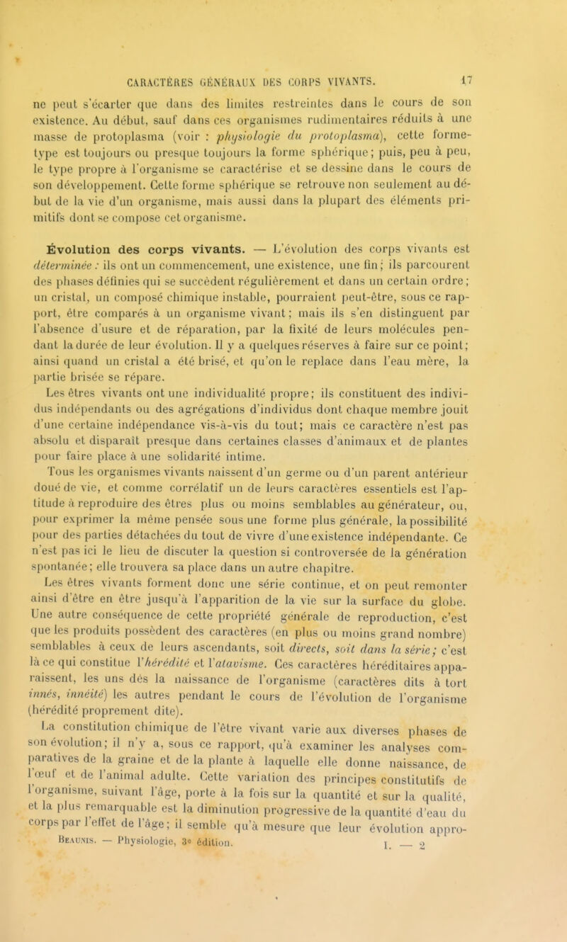 ne peut s'écarter que dans des limites restreintes dans le cours de son existence. Au début, sauf dans ces organismes rudimentaires réduits à une masse de protoplasma (voir : physiologie du protoplasma), cette forme- type est toujours ou presque toujours la forme sphérique; puis, peu à peu, le type propre à l'organisme se caractérise et se dessine dans le cours de son développement. Cette forme sphérique se retrouve non seulement au dé- but de la vie d'un organisme, mais aussi dans la plupart des éléments pri- mitifs dont se compose cet organisme. Évolution des corps vivants. — L'évolution des corps vivants est déterminée : ils ont un commencement, une existence, une fin; ils parcourent des phases définies qui se succèdent réguhèrement et dans un certain ordre ; un cristal, un composé chimique instable, pourraient peut-être, sous ce rap- port, être comparés à un organisme vivant ; mais ils s'en distinguent par l'absence d'usure et de réparation, par la fixité de leurs molécules pen- dant la durée de leur évolution. 11 y a quelques réserves à faire sur ce point; ainsi quand un cristal a été brisé, et qu'on le replace dans l'eau mère, la partie brisée se répare. Les êtres vivants ont une individuahté propre; ils constituent des indivi- dus indépendants ou des agrégations d'individus dont chaque membre jouit d'une certaine indépendance vis-à-vis du tout; mais ce caractère n'est pas absolu et disparaît presque dans certaines classes d'animaux et de plantes pour faire place à une solidarité intime. Tous les organismes vivants naissent d'un germe ou d'un parent antérieur doué de vie, et comme corrélatif un de leurs caractères essentiels est l'ap- titude à reproduire des êtres plus ou moins semblables au générateur, ou, pour exprimer la même pensée sous une forme plus générale, la possibilité pour des parties détachées du tout de vivre d'une existence indépendante. Ce n'est pas ici le lieu de discuter la question si controversée de la génération spontanée; elle trouvera sa place dans un autre chapitre. Les êtres vivants forment donc une série continue, et on peut remonter ainsi d'être en être jusqu'à l'apparition de la vie sur la surface du globe. Une autre conséquence de cette propriété générale de reproduction, c'est que les produits possèdent des caractères (en plus ou moins grand nombre) semblables à ceux de leurs ascendants, soit directs, soit dans la série; c'est là ce qui constitue Vhérédité et Valavisme. Ces caractères héréditaires appa- raissent, les uns dés la naissance de l'organisme (caractères dits à tort innés, innéité) les autres pendant le cours de l'évolution de l'organisme (hérédité proprement dite). La constitution chimique de l'être vivant varie aux diverses phases de son évolution; il n'y a, sous ce rapport, qu'à examiner les analyses com- paratives de la graine et de la plante à laquelle elle donne naissance, de Fœuf et de l'animal adulte. Cette variation des principes constitutifs' de l'organisme, suivant l'âge, porte à la fois sur la quantité et sur la qualité, et la plus remarquable est la diminution progressive de la quantité d'eau dJ corps par l'elfet de l'âge; il semble qu'à mesure que leur évolution appro- Beaums. — Physiologie, 30 édition. 1 ^>