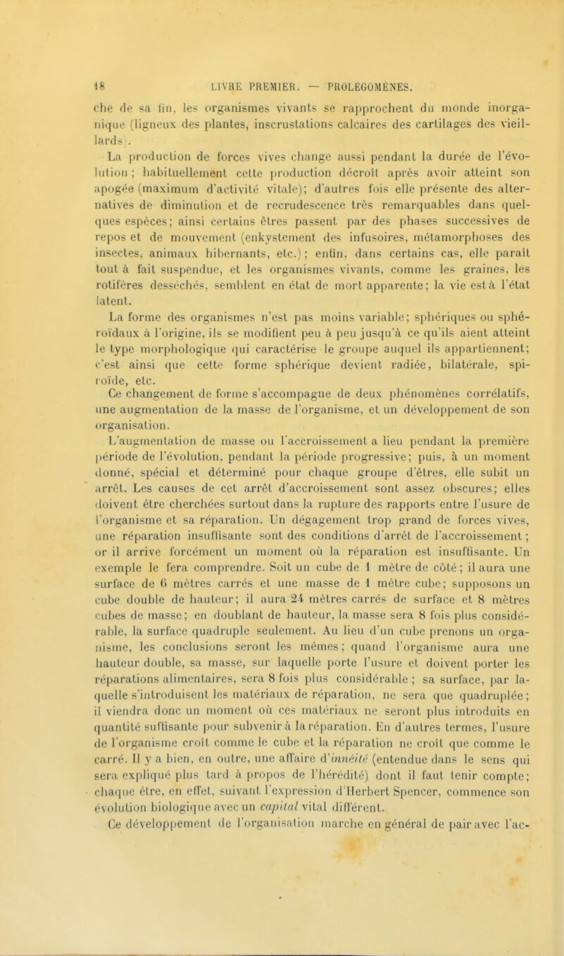 che fie sa lin, les organismes vivants se rapprochent du monde inorga- nique {ligneux des plantes, inscrustations calcaires des cartilages des vieil- lards;. La production de forces vives change aussi pendant la durée de l'évo- lution ; habituellement cette production décroît après avoir atteint son apogée (maximum d'activité vitale); d'autres fois elle présente des alter- natives de diminution et de recrudescence très remarquables dans quel- ques espèces; ainsi certains êtres passent par des phases successives de repos et de mouvement (enkystement des infusoires, métamorphoses des insectes, animaux hibernants, etc.); entin, dans certains cas, elle paraît tout à fait suspendue, et les organismes vivants, comme les graines, les rotiféres desséchés, semblent en état de mort apparente; la vie est à l'état latent. La forme des organismes n'est pas moins variable; sphériques ou sphé- roïdaux à l'origine, ils se modifient peu à peu jusqu'à ce qu'ils aient atteint le type morphologique qui caractérise le groupe auquel ils appartiennent; c'est ainsi que cette forme sphérique devient radiée, bilatérale, spi- roïde, etc. Ce changement de forme s'accompagne de deux phénomènes corrélatifs, une augmentation de la masse de l'organisme, et un développement de son organisation. L'augmentation de masse ou l'accroissement a lieu pendant la première période de l'évolution, pendant la période progressive; puis, à un moment donné, spécial et déterminé pour chaque groupe d'êtres, elle subit un arrêt. Les causes de cet arrêt d'accroissement sont assez obscures; elles doivent être cherchées surtout dans la rupture des rapports entre l'usure de l'organisme et sa réparation. Un dégagement trop grand de forces vives, une réparation insuffisante sont des conditions d'arrêt de l'accroissement ; or il arrive forcément un moment où la réparation est insuflisante. Un exemple le fera comprendre. Soit un cube de 1 mètre de côté ; il aura une surface de 6 mètres carrés et une masse de 1 mètre cube; supposons un cube double de hauteur; il aura 21 mètres carrés de surface et 8 mètres cubes de masse; en doublant de hauteur, la masse sera 8 fois plus considé- rable, la surface quadruple seulement. Au lieu d'un cube prenons un orga- nisme, les conclusions seront les mêmes; quand l'organisme aura une hauteur double, sa masse, sur laquelle porte l'usure et doivent porter les réparations alimentaires, sera 8 fois plus considérable; sa surface, par la- quelle s'introduisent les matériaux de réparation, ne sera que quadruplée; il viendra donc un moment où ces matériaux ne seront plus introduits en quantité suffisante pour subvenir à la réparation. En d'autres termes, l'usure de l'organisme croît comme le cube et la réparation ne croît que comme le carré. Il y a bien, en outre, une affaire àL innéité (entendue dans le sens qui sera expliqué plus tard à propos de l'hérédité) dont il faut tenir compte; chaque être, en effet, suivant l'expression d'Herbert Spencer, commence son évolution biologique avec un capital différent. Ce développement de l'organisation marche en général de pair avec l'ac-