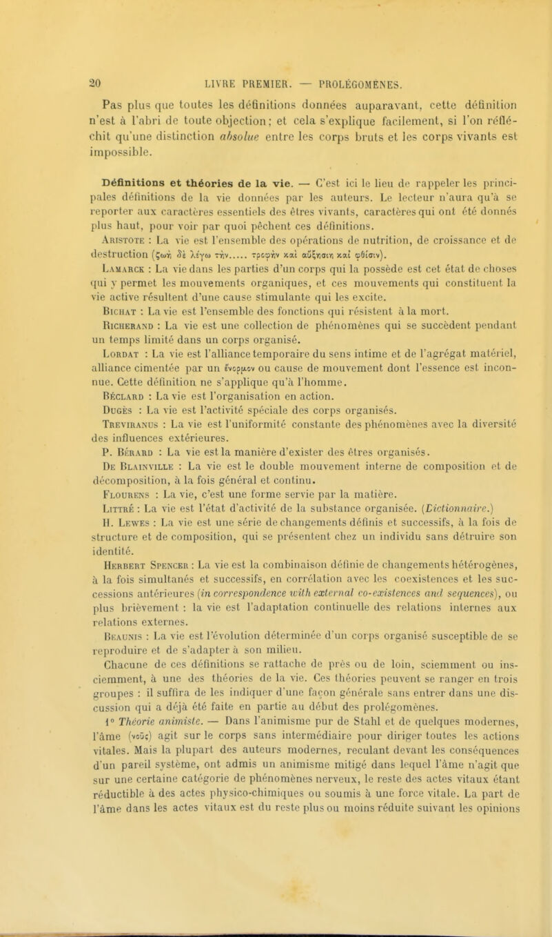 Pas plus que toutes les déûnitions données auparavant, cette définition n'est à l'abri de toute objection; et cela s'explique facilement, si l'on réflé- chit qu'une distinction absolue entre les corps bruts et les corps vivants est impossible. Définitions et théories de la vie. — C'est ici le lieu de rappeler les princi- pales définitions de la vie données par les auteurs. Le lecteur n'aura qu'à se reporter aux caractères essentiels des êtres vivants, caractères qui ont été donnés plus haut, pour voir par quoi pèchent ces définitions. Aristote : La vie est l'ensemble des opérations de nutrition, de croissance et de destruction (Çw, Xiym ttiv xpcoYiv xal aûÇïiain xat cpôîaiv). Lamarck : La vie dans les parties d'un corps qui la possède est cet état de choses qui y permet les mouvements organiques, et ces mouvements qui constituent la vie active résultent d'une cause stimulante qui les excite. BicHAT : La vie est l'ensemble des fonctions qui résistent à la mort. RicHERAND : La vie est une collection de phénomènes qui se succèdent pendant un temps limité dans un corps organisé. LoRDAT : La vie est l'alliance temporaire du sens intime et de l'agrégat matériel, alliance cimentée par un êvopfxov ou cause de mouvement dont l'essence est incon- nue. Cette définition ne s'applique qu'à l'homme. Béclard : La vie est l'organisation en action. DuGÈs : La vie est l'activité spéciale des corps organisés. Treviranus : La vie est l'uniformité constante des phénomènes avec la diversité des influences extérieures. P. BÉRARD : La vie est la manière d'exister des êtres organisés. De Blainville : La vie est le double mouvement interne de composition et de décomposition, à la fois général et continu. Flourens : La vie, c'est une forme servie par la matière. LiTTRÉ : La vie est l'état d'activité de la substance organisée. {Dictionnaire.) H. Lewes : La vie est une série de changements définis et successifs, à la fois de structure et de composition, qui se présentent chez un individu sans détruire son identité. Herbert Spencer : La vie est la combinaison définie de changements hétérogènes, à la fois simultanés et successifs, en corrélation avec les coexistences et les suc- cessions antérieures (in con-esponcZcMce icilhexternal co-existences and séquences), ou plus brièvement : la vie est l'adaptation continuelle des relations internes aux relations externes. Beaunis : La vie est l'évolution déterminée d'un corps organisé susceptible de se reproduire et de s'adapter à son milieu. Chacune de ces définitions se rattache de près ou de loin, sciemment ou ins- cierament, à une des théories de la vie. Ces théories peuvent se ranger en trois groupes : il suffira de les indiquer d'une façon générale sans entrer dans une dis- cussion qui a déjà été faite en partie au début des prolégomènes. 1° Théorie animiste. — Dans l'animisme pur de Stahl et de quelques modernes, l'âme (voûî) agit sur le corps sans intermédiaire pour diriger toutes les actions vitales. Mais la plupart des auteurs modernes, reculant devant les conséquences d'un pareil système, ont admis un animisme mitigé dans lequel l'àme n'agit que sur une certaine catégorie de phénomènes nerveux, le reste des actes vitaux étant réductible à des actes physico-chimiques ou soumis à une force vitale. La part de l'âme dans les actes vitaux est du reste plus ou moins réduite suivant les opinions
