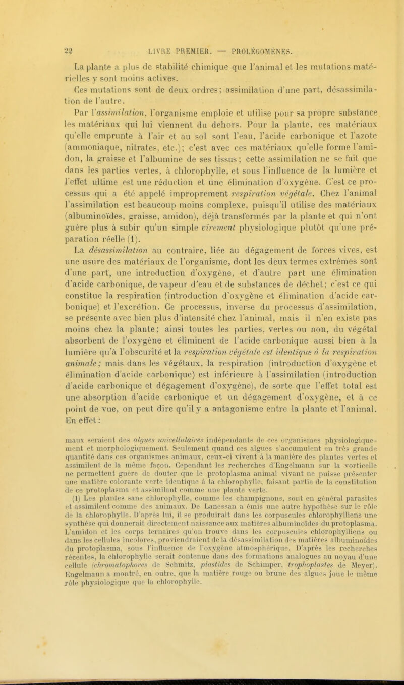 La plante a plus de ptabilité chimique que l'animal et les mutations maté- rielles y sont moins actives. Ces mutations sont de deux ordres: assimilation d'une part, désassimila- tion de {autre. Par Vassimilation. l'organisme emploie et utilise pour sa propre substance les matériaux qui lui viennent du dehors. Pour la plante, ces matériaux qu'elle emprunte à l'air et au sol sont l'eau, l'acide carbonique et l'azote (ammoniaque, nitrates, etc.); c'est avec ces matériaux qu'elle forme l'ami- don, la graisse et l'albumine de ses tissus; cette assimilation ne se fait que dans les parties vertes, à chlorophylle, et sous l'influence de la lumière et reflet ultime est une réduction et une élimination d'oxygène. C'est ce pro- cessus qui a été appelé improprement respiration végétale. Chez l'animal l'assimilation est beaucoup moins complexe, puisqu'il utilise des matériaux (albuminoïdes, graisse, amidon), déjà transformés par la plante et qui n'ont guère plus à subir qu'un simple virement physiologique plutôt qu'une pré- paration réelle (1). La désasûmilation au contraire, liée au dégagement de forces vives, est une usure des matériaux de l'organisme, dont les deux termes extrêmes sont d'une part, une introduction d'oxygène, et d'autre part une élimination d'acide carbonique, de vapeur d'eau et de substances de déchet; c'est ce qui constitue la respiration (introduction d'oxygène et élimination d'acide car- bonique) et l'excrétion. Ce processus, inverse du processus d'assimilation, se présente avec bien plus d'intensité chez l'animal, mais il n'en existe pas moins chez la plante; ainsi toutes les parties, vertes ou non, du végétal absorbent de l'oxygène et éliminent de l'acide carbonique aussi bien à la lumière qu'à l'obscurité et la i^espira/ion végétale est identique à la respiration animale: mais dans les végétaux, la respiration (introduction d'oxygène et élimination d'acide carbonique) est inférieure à l'assimilation (introduction d acide carbonique et dégagement d'oxygène), de sorte que l'efl'et total est une absorption d'acide carbonique et un dégagement d'oxygène, et à ce point de vue, on peut dire qu'il y a antagonisme entre la plante et l'animal. En eflet : maux poraient des algues unicelliiJaires indépendants de ces organismes physiologiquc- ment et morphologiquement. Seulement quand ces algues s'accumulent en très grande quantité dans ces organismes animaux, ceux-ci vivent à la manière des plantes vertes et assimilent de la même façon. Cependant les recherches d'Engelmann sur la vorticelle ne permettent guère de douter que le protoplasma animal vivant ne puisse présenter une matière colorante verte identique à la chlorophylle, faisant partie <le la constitnlion de ce protoplasma et assimilant comme une plante verte. (1) Les plantes sans chlorophylle, comme los champignons, sont on gi'iiéral parasites et assimilent comme des animaux. De Lancssan a émis une autre hypothèse sur le rôle de la chlorophylle. D'après lui, il se produirait dans les corpuscules chlorophylliens une synthèse qui donnerait directement naissance aux matières albuminoïdes du protoplasma. L'amidon et les corps ternaires qu'on trouve dans les corpuscules chlorophylliens ou dans les cellules incolores, proviendraient de la désassimilation des matières albuminoïdes du protoplasma, sous l influence df l'oxygène atmosphérique. D'après les recherches récentes, la chlorophylle serait contenue dans des formations analogues au noyau d'une cellule {chromatopiiores de Schmitz, plastidcs de Schimper, trophoplastes de Meyer). Engelmann a montré, en outre, que la matière rouge ou brune des algues joue le même rôle physiologique que la chlorophylle.