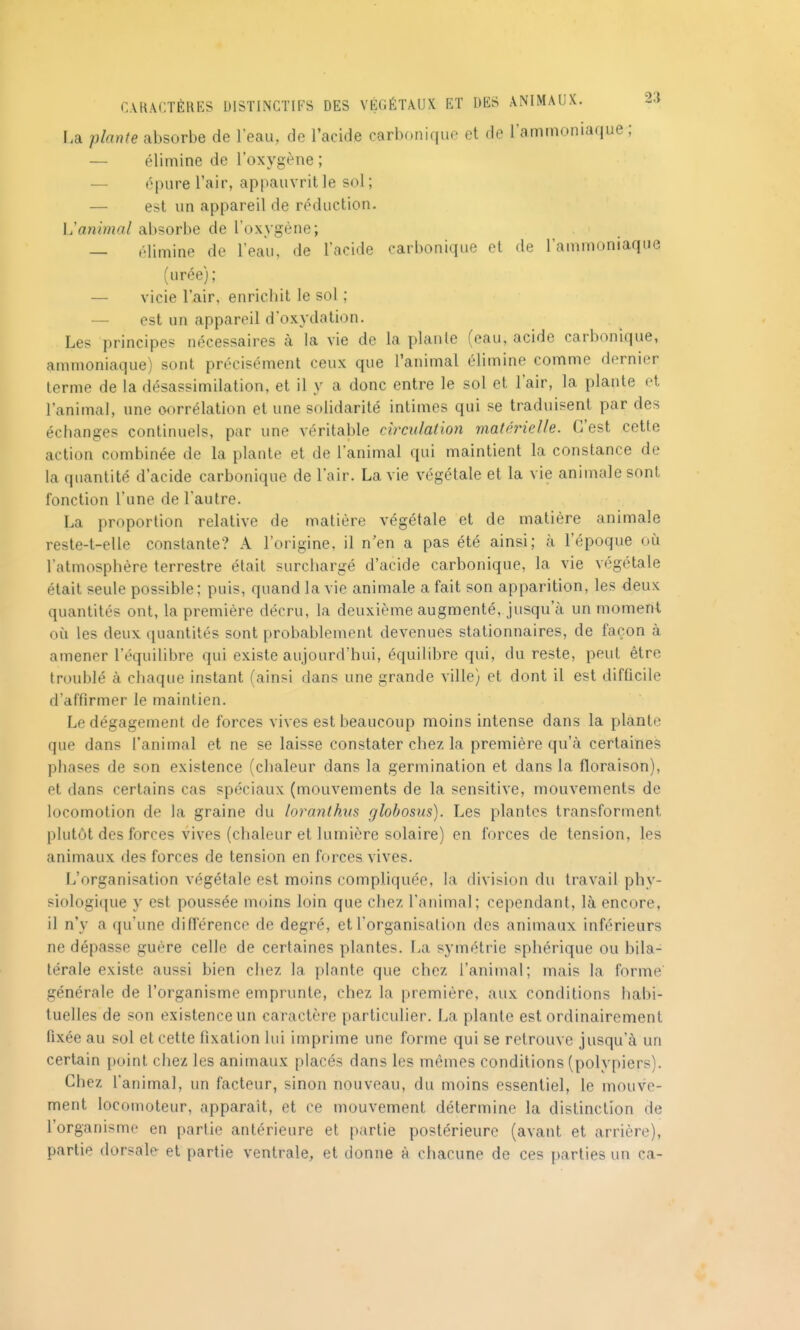 I.a plante absorbe de 1 eau, de l'acide carbonique et de l'ammoniaque; — élimine de l'oxygène ; — épure l'air, appauvrit le sol; — est un appareil de réduction. Vanimal absorbe de l'oxygène; — élimine de l'eau, de l'acide carbonique et de l'ammoniaque (urée); — vicie l'air, enrichit le sol ; — est un appareil d'oxydation. Les principes nécessaires à la vie de la plaiile (eau, acide carbonique, ammoniaque) sont précisément ceux que l'animal élimine comme dernier terme de la désassimilation, et il y a donc entre le sol et l'air, la plante et l'animal, une corrélation et une solidarité intimes qui se traduisent par des échanges continuels, par une véritable circulation matérielle. C'est cette action combinée de la plante et de l'animal qui maintient la constance de la quantité d'acide carbonique de l'air. La vie végétale et la vie animale sont fonction l'une de l'autre. La proportion relative de matière végétale et de matière animale reste-t-elle constante? A l'origine, il n'en a pas été ainsi; à l'époque où l'atmosphère terrestre était surchargé d'acide carbonique, la vie végétale était seule possible; puis, quand la vie animale a fait son apparition, les deux quantités ont, la première décru, la deuxième augmenté, jusqu'à un moment où les deux quantités sont probablement devenues stationnaires, de façon à amener l'équilibre qui existe aujourd'hui, équilibre qui, du reste, peut être troublé à chaque instant (ainsi dans une grande ville) et dont il est difficile d'affirmer le maintien. Le dégagement de forces vives est beaucoup moins intense dans la plante que dans l'animal et ne se laisse constater chez la première qu'à certaines phases de son existence (chaleur dans la germination et dans la floraison), et dans certains cas spéciaux (mouvements de la sensitive, mouvements de locomotion de la graine du loranthus glohosus). Les plantes transforment plutôt des forces vives (chaleur et lumière solaire) en forces de tension, les animaux des forces de tension en forces vives. L'organisation végétale est moins compliquée, la division du travail phy- siologique y est poussée moins loin que chez l'animal; cependant, là encore, il n'y a qu'une différence de degré, et l'organisation des animaux inférieurs ne dépasse guère celle de certaines plantes. La symétrie sphérique ou bila- térale existe aussi bien chez la plante que chez l'animal; mais la forme générale de l'organisme emprunte, chez la première, aux conditions habi- tuelles de son existence un caractère particulier. La plante est ordinairement fixée au sol et cette fixation lui imprime une forme qui se retrouve jusqu'à un certain point chez les animaux placés dans les mêmes conditions (polypiers). Chez fanimal, un facteur, sinon nouveau, du moins essentiel, le mouve- ment locomoteur, apparaît, et ce mouvement détermine la distinction de l'organisme en partie antérieure et partie postérieure (avant et arrière), partie dorsale et partie ventrale, et donne à chacune de ces parties un ca-