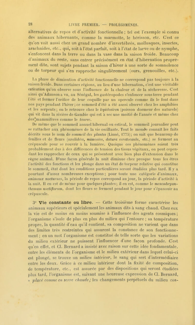 alternatives de repos et d'activité fonctionnelle ; tel est l'exemple si connu des animaux liibernants, comme la marmotte, le hérisson, etc. C'est ce qu'on voit aussi chez un grand nombre d'invertébrés, mollusques, insectes, arachnides, etc., qui, soit à l'état parfait, soit à l'état de larve ou de nymphe, s'enfoncent dans la terre ou dans la vase dans la saison froide. Beaucoup d'animaux du reste, sans entrer précisément en état d'hibernation propre- ment dite, sont sujets pendant la saison d'hiver à une sorte de somnolence ou de torpeur qui s'en rapproche singulièrement (ours, grenouilles, etc.). La phase de diminution d'activité fonctionnelle ne correspond pas toujours à la saison froide. Dans certaines régions, au lieu d'une hibernation, c'est une véritable estivation qu'on observe sous l'influence de la chaleur et de la sécheresse. C'est ainsi qu'Adansona vu, au Sénégal, les gastéropodes s'enfoncer sous terre pendant l'été et fermer rorifice de leur coquille par un opercule comme ils le font dans nos pays pendant l'hiver ; ce sommeil d'été a été aussi observé chez les amphibies et les serpents ; on le retrouve chez le lepidosiren (poisson dormeur des naturels) qui vit dans la rivière de Gambie qui est à sec une moitié de l'année et même chez des^mammifères comme le tonrec. De même que le sommeil annuel hibernal ou estival, le sommeil journalier peut se rattacher aux phénomènes de la vie oscillante. Tout le monde connaît les faits décrits sous le nom de sommeil des plantes (Linné, 1775); on sait que beaucoup de feuilles et de fleurs [oxalidées, mimosées, datura ceratocaula, etc.) se ferment au crépuscule pour se rouvrir à la lumière. Quoique ces phénomènes soient très probablement dus à des différences de tension des tissus végétaux, on peut cepen- dant les rapprocher de ceux qui se présentent avec bien plus d'extension dans le règne animal. D'une façon générale la nuit diminue chez presque tous les êtres l'activité des fonctions et les plonge dans un état de torpeur relative qui constitue le sommeil, état dont les conditions particulières seront étudiées plus tard. Il y a pourtant d'assez nombreuses exceptions ; pour toute une catégorie d'animaux, animaux nocturnes, la période de repos correspond au jour, la période d'activité à la nuit. 11 en est de même pour quelques plantes ; il en est, comme le mesemhnjan- themum noctiflorim, dont les fleurs se ferment pendant le jour pour s'épanouir au crépuscule. 3° Vie constante ou libre. — Cette troisième forme caractérise les animaux supérieurs et spécialement les animaux dits à sang chaud. Chez eux la vie est de moins en moins soumise à l'influence des agents cosmiques ; l'organisme s'isole de plus en plus du milieu qui l'entoure ; sa température propre, la quantité d'eau qu'il contient, sa composition ne varient que dans des limites très restreintes qui assurent la constance de son fonctionne- ment ; en un mot l'organisme est constitué de telle sorte que les variations du milieu extérieur ne puissent l'influencer d'une façon profonde. C'est qu'en efTet, et Cl. Bernard a insisté avec raison sur cette idée fondamentale, entre les éléments de l'organisme et le milieu extérieur dans lequel celui-ci est plongé, se trouve un milieu intérieur, le sang qui sert d'intermédiaire entre les deux. Grâce à ce milieu intérieur dont la fixité de composition, de température, etc., est assurée par des dispositions qui seront étudiées plus tard, l'organisme est, suivant une heureuse expression de Cl. Bernard, « placé comme ea serre chaude; les changements perpétuels du milieu cos-