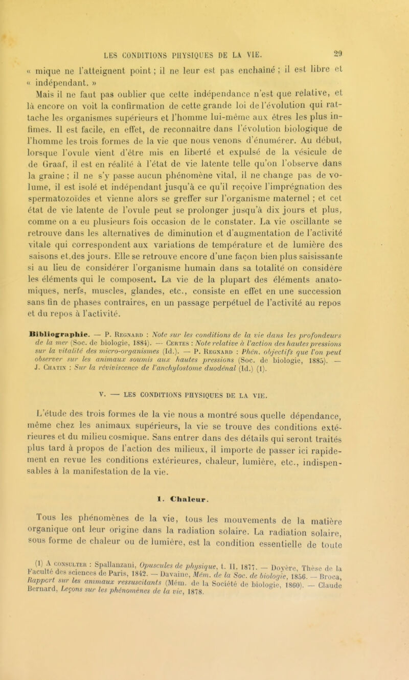 « mique ne l'atteignent point ; il ne leur est pas enchaîné ; il est libre et « indépendant. » Mais il ne faut pas oublier que cette indépendance n'est que relative, et là encore on voit la confirmation de cette grande loi de l'évolution qui rat- tache les organismes supérieurs et l'homme lui-même aux êtres les plus in- fimes. Il est facile, en effet, de reconnaître dans l'évolution biologique de l'homme les trois formes de la vie que nous venons d'énumérer. Au début, lorsque l'ovule vient d'être mis en liberté et expulsé de la vésicule de de Graaf, il est en réalité à l'état de vie latente telle qu'on l'observe dans la graine ; il ne s'y passe aucun phénomène vital, il ne change pas de vo- lume, il est isolé et indépendant jusqu'à ce qu'il reçoive l'imprégnation des spermatozoïdes et vienne alors se greffer sur l'organisme maternel ; et cet état de vie latente de l'ovule peut se prolonger jusqu'à dix jours et plus, comme on a eu plusieurs fois occasion de le constater. La vie oscillante se retrouve dans les alternatives de diminution et d'augmentation de l'activité vitale qui correspondent aux variations de température et de lumière des saisons et.des jours. Elle se retrouve encore d'une façon bien plus saisissante si au lieu de considérer l'organisme humain dans sa totalité on considère les éléments qui le composent. La vie de la plupart des éléments anato- miques, nerfs, muscles, glandes, etc., consiste en eflet en une succession sans fin de phases contraires, en un passage perpétuel de l'activité au repos et du repos à l'activité. Bibliogrraphie. — P. Regîsakd : Note sur les conditions de la vie dans les profondeurs de la mer (Soc. de biologie, 1884). — Certes : Note relative à l'action des hautes pressions sur la vitalité des micro-organismes {là.). — P. Regn.\rd : Phén. objectifs que l'on peut observer sur les animatix soumis aux hautes pressions (Soc. de biologie, 1885). — J. Ch.\tin : Sur la reviviscence de l'anchylostome duodénal (Id.) (1). V. — LES CONDITIONS PHYSIQUES DE L.\ VIE. L'étude des trois formes de la vie nous a montré sous quelle dépendance, même chez les animaux supérieurs, la vie se trouve des conditions exté- rieures et du miheu cosmique. Sans entrer dans des détails qui seront traités plus tard à propos de l'action des milieux, il importe de passer ici rapide- ment en revue les conditions extérieures, chaleur, lumière, etc., indispen- sables à la manifestation de la vie. 1. Chaleur. Tous les phénomènes de la vie, tous les mouvements de la matière organique ont leur origine dans la radiation solaire. La radiation solaire, sous forme de chaleur ou de lumière, est la condition essentielle de toute (1) A CONSULTER : Spallauzaui, Opuscules de physique, 1. 11. 1877. - Doyère Thèse do la faculté do. sciences de Paris, 1842. - Davaino, Mém. de la Soc. de biologie, 1856. - Broca^ uI^^'Ia 71 <^ninmux ressuscUants (Mém. do la Société de biologie, 1860). - Claude Bernard, Leçons sur les phéiiomènes de la vie, 1878. = - /