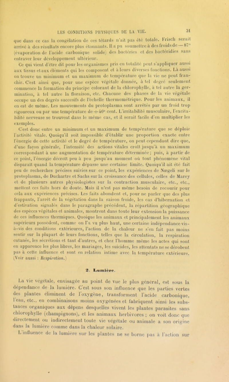 que dans ce eus la con^'élation de ces têtards a ait pas été totale. Krisch serait arrivé à des résultats encore plus étonnants. 11 a pu soumettre à des froids de — 87 (évaporation de l'acide carbonique solide) des bactéries et des bactéridies sans entraver leur développement ultérieur. Ce qui vient d'èlre dit pour les organismes pris en totalité peut s'ap[)liquer aussi aux tissus etaux éléments qui les composent et à leurs diverses fonctions. Là aussi on trouve un minimum et un maximum de températuic que la vie ne peut fran- chir. C'est ainsi que, pour une espèce végétale donnée, à tel degré seulement commence la formation du principe colorant de la chlorophylle, à tel autre la ger- mination, à tel autre la floraison, etc. Chacune des phases de la vie végétale occupe un des degrés succesifs de l'échelle thermométrique. Pour les animaux, il en est de même. Les mouvements du protoplasma sont arrêtés par un froid trop rigoureux ou par une température de 4-40° cent. L'irritabilité musculaire, l'excita- bilité nerveuse se trouvent dans le même cas, et il serait facile d'en multipUer les exemples. C'est donc entre un minimum et un maximum de température que se déploie l'activité vitale. Quoiqu'il soit impossible d'établir une proportion exacte entre l'énergie de cette activité et le degré de température, on peut cependant dire que, d'une façon générale, l'intensité des actions vitales croît jusqu'à un maximum correspondant à une augmentation de température déterminée ; puis, à partir de ce point, l'énergie décroit peu à peu jusqu'au moment où tout phénomène vital disparait quand la température dépasse une certaine limite. Quoiqu'il ait été fait peu de recherches précises suivies sur ce point, les expériences de Nœgeli sur le protoplasma, de Duchartre et Sachs sur la croissance des cellules, celles de Marey et de plusieurs autres physiologistes sur la contraction musculaire, etc., etc., mettent ces faits hors de doute. Mais il n'est pas même besoin de recouiir pour cela aux expériences précises. Les faits abondent et, pour ne parler que des plus frappants, l'arrêt de la végétation dans la saison froide, les cas d'hibernation et d'estivation signalés dans le paragraphe précédent, la répartition géographique des espèces végétales et animales, montrent dans toute leur extension la puissance de ces influences thermiques. Quoique les animaux et principalement les animaux supérieurs possèdent, comme on l'a vu plus haut, une certaine indépendance vis- à-vis des conditions extérieures, l'action de la chaleur ne s'en fait pas moins sentir sur la plupart de leurs fonctions, telles que la circulation, la respiration cutanée, les sécrétions et tant d'autres, et chez l'homme même les actes qui sont en apparence les plus libres, les mariages, les suicides, les attentats ne se dérobent pas à cette influence et sont en relation intime avec la température extérieure. (Voir aussi : Respiration.) léuniière. La vie végétale, envisagée au point de vue le plus général, est sous la dépendance de la lumière. C'est sous son influence que les parties vertes des plantes éliminent de loxygène, transforment l'acide carbonique, l'eau, etc., en combinaisons moins oxygénées et fabriquent ainsi les subs- tances organiques aux dépens desquelles vivent les plantes parasites sans chlorophylle (champignons), et les animaux herbivores ; on voit donc que directement ou indirectement toute vie végétale ou animale a son origine dans la lumière comme dans la chaleur solaire. L influence de la lumière sur les plantes ne se borne pas à l'action sur