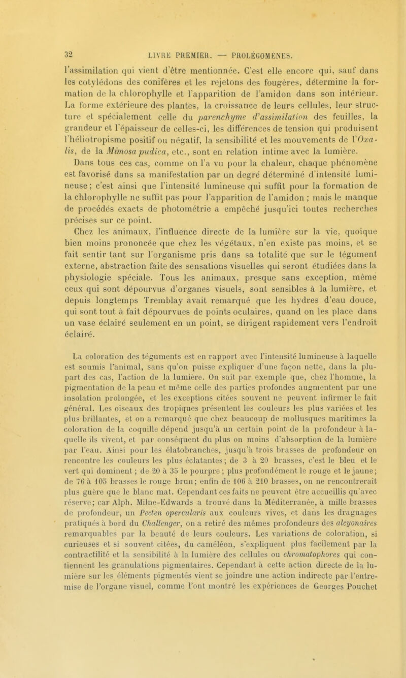 l'assiinilation qui vient d'être mentionnée. C'est elle encore qui, sauf dans les cotylédons des conifères et les rejetons des fougères, détermine la for- mation de la chlorophylle et l'apparition de l'amidon dans son intérieur. La forme extérieure des plantes, la croissance de leurs cellules, leur struc- ture et spécialement celle du parenchyme d'assimilation des feuilles, la grandeur et l'épaisseur de celles-ci, les différences de tension qui produisent l'héliotropisme positif ou négatif, la sensibilité et les mouvements de XOxa- lis, de la Mimosa pitdica, etc., sont en relation intime avec la lumière. Dans tous ces cas, comme on l'a vu pour la chaleur, chaque phénomène est favorisé dans sa manifestation par un degré déterminé d'intensité lumi- neuse ; c'est ainsi que l'intensité lumineuse qui suffit pour la formation de la chlorophylle ne suffit pas pour l'apparition de l'amidon ; mais le manque de procédés exacts de photométrie a empêché jusqu'ici toutes recherches précises sur ce point. Chez les animaux, l'influence directe de la lumière sur la vie, quoique bien moins prononcée que chez les végétaux, n'en existe pas moins, et se fait sentir tant sur l'organisme pris dans sa totalité que sur le tégument externe, abstraction faite des sensations visuelles qui seront étudiées dans la physiologie spéciale. Tous les animaux, presque sans exception, même ceux qui sont dépourvus d'organes visuels, sont sensibles à la lumière, et depuis longtemps Tremblay avait remarqué que les hydres d'eau douce, qui sont tout à fait dépourvues de points oculaires, quand on les place dans un vase éclairé seulement en un point, se dirigent rapidement vers l'endroit éclairé. La coloration des téguments est en rapport avec l'intensité lumineuse à laquelle est soumis l'animal, sans qu'on puisse expliquer d'une façon nette, dans la plu- part des cas, l'action de la lumière. On sait par exemple que, chez l'homme, la pigmentation de la peau et même celle des parties profondes augmentent par une insolation prolongée, et les exceptions citées souvent ne peuvent infirmer le fait général. Les oiseaux des tropiques présentent les couleurs les plus variées et les plus brillantes, et on a remarqué que chez beaucoup de mollusques maritimes la coloration de la coquille dépend jusqu'à un certain point de la profondeur à la- quelle ils vivent, et par conséquent du plus on moins d'absorption de la lumière par l'eau. Ainsi pour les élatobranches, jusqu'à trois brasses de profondeur on rencontre les couleurs les plus éclatantes; de 3 à 20 brasses, c'est le bleu et le vert qui dominent ; de 20 à 35 le pourpre ; plus profondément le rouge et le jaune; de 76 à 105 brasses le rouge brun; enfin de 106 à 210 brasses, on ne rencontrerait plus guère que le blanc mat. Cependant ces faits ne peuvent être accueillis qu'avec réserve; car Alph. Milne-Edwards a trouvé dans la Méditerranée, à mille brasses de profondeur, un Peden operculaiis aux couleurs vives, et dans les draguages pratiqués à bord du Challenger, on a retiré des mêmes profondeurs des alcyonaires remarquables par la beauté de leurs couleurs. Les variations de coloration, si curieuses et si souvent citées, du caméléon, s'expliquent plus facilement par la contractilité et la sensibilité à la lumière des cellules ou chromatophores qui con- tiennent les granulations pigmentaires. Cependant à cette action directe de la lu- mière sur les éléments pigmentés vient se joindre une action indirecte par l'entre- mise de l'organe visuel, comme l'ont montré les expériences de Georges Pouchet