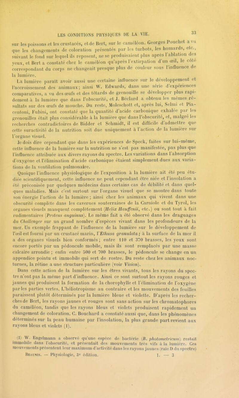 sur les poissons et les crustacés, et de Bert, sur le caméléon. Georges Pouchet a vu que les changements de coloration présentés par les turbots, les homards, etc., suivant le fond sur lequel ils reposent, ne se produisaient plus après l'ablation des yeux, et Bert a constaté chez le caméléon qu'après l'extirpation d'un œil, le côte correspondant du corps ne changeait presque plus de couleur sous l'influence de la lumière. La lumière parait avoir aussi une certaine influence sur le développement et l'accroissement des animaux; ainsi W. Edwards, dans une série d'expériences comparatives, a vu des œufs et des têtards de grenouille se développer plus rapi- dement à la lumière que dans l'obscurité, et J. Béclard a obtenu les mêmes ré- sultats sur des œufs de mouche. Du reste, Moleschott et, après lui, Selmi et Pia- centoni, Fubini, ont constaté que la quantité d'acide carbonique exhalée par les grenouilles était plus considérable à la lumière que dans l'obscurité, et, malgré les recherches contradictoires de Bidder et Schmidt, il est difficile d'admettre que cette suractivité de la nutrition soit due uniquement à l'action de la lumière sur l'organe visuel. Je dois dire cependant que dans les expériences de Speck, faites sur lui-même, cette influence de la lumière sur la nutrition ne s'est pas manifestée, pas plus que l'influence attribuée aux divers rayons du spectre. Les variations dans l'absorption d'oxygène et l'élimination d'acide carbonique étaient simplement dues aux varia- tions de la ventilation pulmonaire. Quoique l'influence physiologique de l'exposition à la lumière ait été peu étu- diée scientifiquement, cette influence ne peut cependant être niée et l'insolation a été préconisée par quelques médecins dans certains cas de débilité et dans quel- ques maladies. Mais c'est surtout sur l'organe visuel que se montre dans toute son énergie l'action de la lumière ; ainsi chez les animaux qui vivent dans une obscurité complète dans les cavernes souterraines de la Garniole et du Tyrol, les organes visuels manquent complètement {Hélix Ilauffenii, etc.) ou sont tout à fait rudimentaires {Proteus anguinus). Le même fait a été observé dans les draguages du Challenger sur un grand nombre d'espèces vivant dans les profondeurs de la mer. Un exemple frappant de l'influence de la lumière sur le développement de l'œil est fourni par un crustacé marin, YElhusa granulata ; à la surface de la mer il a des organes visuels bien conformés; entre 110 et 370 brasses, les yeux sont encore portés par un pédoncule mobde, mais ils sont remplacés par une masse calcaire arrondie ; enfin entre 500 et 700 brasses, le pédoncule se change en un appendice pointu et immobile qui sert de rostre. Du reste chez les animaux noc- turnes, la rétine a une structure particulière (voir Vision). Dans cette action de la lumière sur les êtres vivants, tous les rayons du spec- tre n'ont pas la même part d'influence. Ainsi ce sont surtout les rayons rouges et jaunes qui produisent la formation de la chorophylle et l'élimination de l'oxygène parles parties vertes. L'héliotropisme au contraire et les mouvements des feuilles paraissent plutôt déterminés par la lumière bleue et violette. D'après les recher- ches de Bert, les rayons jaunes et rouges sont sans action sur les chromatophores du caméléon, tandis que les rayons bleus et violets produisent rapidement un changement de coloration. G. Bouchard a constaté aussi que, dans les phénomènes déterminés sur la peau humaine par l'insolation, la plus grande part revient aux rayons bleus et violets (1). (1) W. Engelmann a observé qu'une espèce de bactérie [B. pholometricum) restait immobile dans l'obscurité, et présentait des mouvements très vifs à la lumière. Ces mouvements présentent leur maximum d'activité dans les rayous jaunes (raie D du spectre)