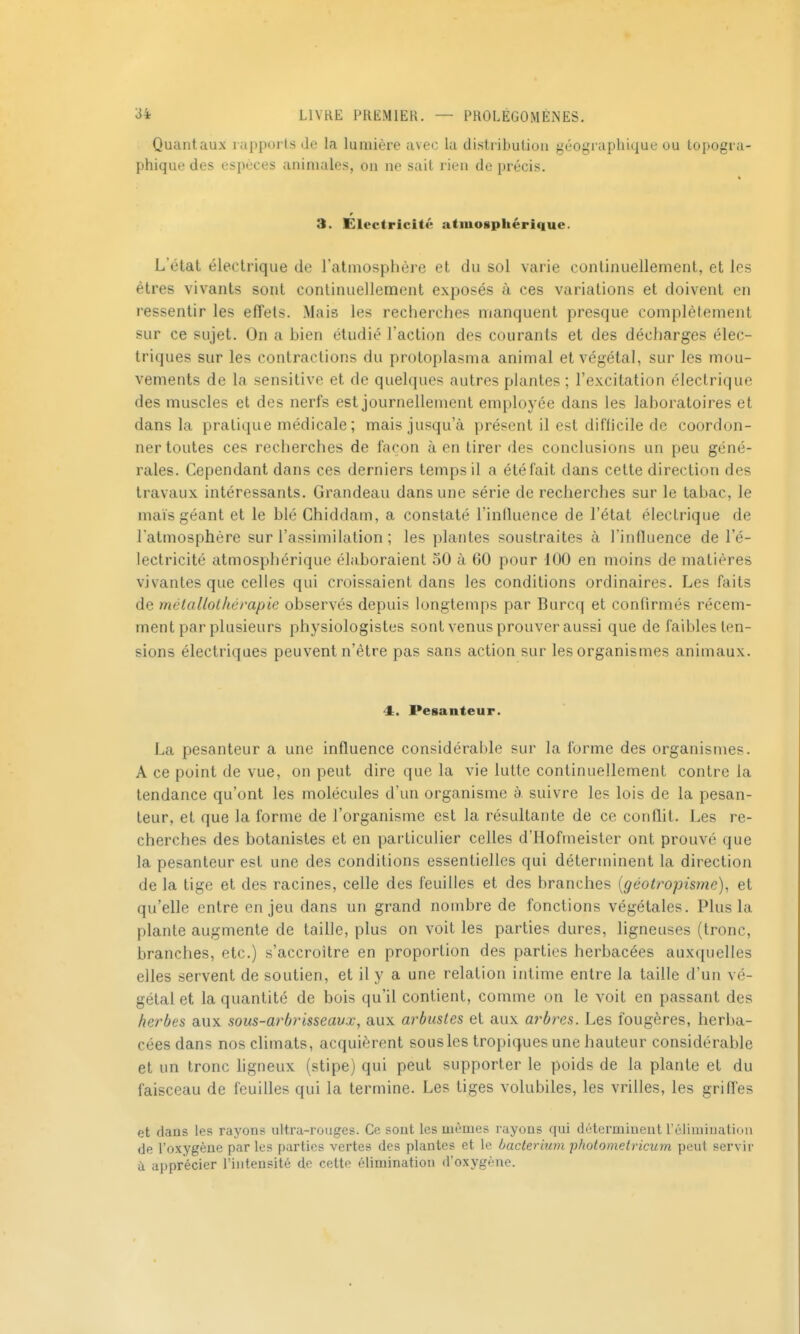 Quantaux rapports «le la lumière avec la distribuliuii géographique ou topogra- phique des espèces animales, on ne sait rien de précis. % r 3. Electricité atmosphérique. L'état électrique de l'atiiiosplière et du sol varie continuellement, et les êtres vivants sont continuellement exposés à ces variations et doivent en ressentir les effets. Mais les recherches manquent presque complètement sur ce sujet. On a bien étudié l'action des courants et des décharges élec- triques sur les contractions du protoplasma animal et végétal, sur les mou- vements de la sensitive et de quelques autres plantes ; l'excitation électrique des muscles et des nerfs est journellement employée dans les laboratoires et dans la pratique médicale; mais jusqu'à présent il est difficile de coordon- ner toutes ces recherches de façon à en tirer des conclusions un peu géné- rales. Cependant dans ces derniers temps il a été fait dans cette direction des travaux intéressants. Grandeau dans une série de recherches sur le tabac, le mais géant et le blé Chiddam, a constaté l'intluence de l'état électrique de l'atmosphère sur l'aspimilalion ; les plantes soustraites à l'influence de l'é- lectricité atmosphérique élaboraient 50 à 60 pour 100 en moins de matières vivantes que celles qui croissaient dans les conditions ordinaires. Les faits de métallothévapie observés depuis longtemps par Burcq et confirmés récem- ment par plusieurs physiologistes sont venus prouver aussi que de faibles ten- sions électriques peuvent n'être pas sans action sur les organismes animaux. 4. Pesanteur. La pesanteur a une influence considérable sur la forme des organismes. A ce point de vue, on peut dire que la vie lutte continuellement contre la tendance qu'ont les molécules d'un organisme à suivre les lois de la pesan- teur, et que la forme de l'organisme est la résultante de ce conflit. Les re- cherches des botanistes et en particulier celles d'Hofmeister ont prouvé que la pesanteur est une des conditions essentielles qui déterminent la direction de la tige et des racines, celle des feuilles et des branches [géotropisme), et qu'elle entre enjeu dans un grand nombre de fonctions végétales. Plus la plante augmente de taille, plus on voit les parties dures, ligneuses (tronc, branches, etc.) s'accroître en proportion des parties herbacées auxquelles elles servent de soutien, et il y a une relation intime entre la taille d'un vé- gétal et la quantité de bois qu'il contient, comme on le voit en passant des herbes aux sous-arbrisseavx, aux arbustes et aux arbres. Les fougères, herba- cées dans nos climats, acquièrent sousles tropiques une hauteur considérable et un tronc ligneux (stipe) qui peut supporter le poids de la plante et du faisceau de feuilles qui la termine. Les tiges volubiles, les vrilles, les griffes et dans les rayons ultra-rouges. Ce sont les mêmes rayons qui déterminent réliniiuatiou de l'oxygène par les parties vertes des plantes et le Laclerium photo me Ivicura peut servir a apprécier l'intensité de cette élimination d'oxygène.