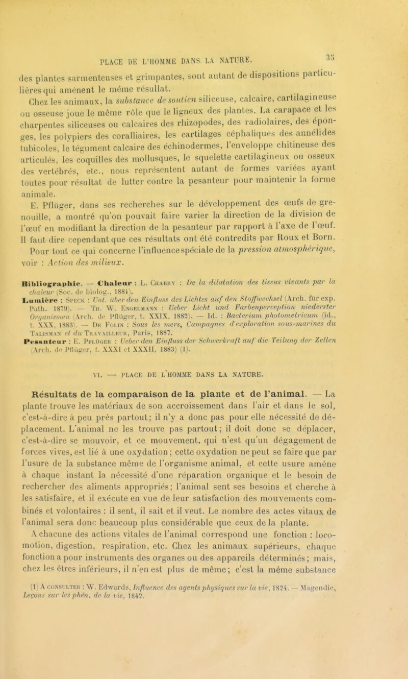 des plantes sarmenteuses et grimpantes, sont autant de dispositions particu- lières qui amènent le même résullat. Chez les animaux, la substance de soutien siliceuse, calcaire, cartilagineuse ou osseuse joue le même rôle que le ligneux des plantes. La carapace et les charpentes siliceuses ou calcaires des rliizopodes, des radiolaires, des épon- ges, les polypiers des coralliaires, les cartilages céphaliques des annélides tubicoles, le tégument calcaire des échinodermes, l'enveloppe chitineuse des articulés, les coquilles des mollusques, le squelette cartilagineux ou osseux des vertébrés, etc., nous représentent autant de formes variées ayant toutes pour résultat de lutter contre la pesanteur pour maintenir la forme animale. E. Pfliiger, dans ses recherches sur le développement des œufs de gre- nouille, a montré qu'on pouvait faire varier la direction de la division de l'œuf en modiliant la direction de la pesanteur par rapport à l'axe de l'œuf. Il faut dire cependant que ces résultats ont été contredits par Roux et Born. Pour tout ce qui concerne l'influence spéciale de la pression atmosphérique, voir : Action des milieux. Bibliographie. — Ciialeup : L. Chabhy : De la dilatation des tissus vivants par la c/utleur (Soc. de biolog., 1884). Liuinière : Speck : Unt. uberden Einfluss des Lichtes auf den Stoffwechsel (Arcli. fiir exp. P;ith. ISTJj. — Tii. W. Enoelmann : Ueljev Licht iind Farbenperception niederster Orgunismen (Arch. de Ptluger, t. XXIX, 1882). — Id. : Bacteriiim photometricum (id., t. XXX, 1883\ — De Fomx : Sous les mers. Campagnes d'exploration sous-marines du Talisman p< d<< Thavailleur, Paris, 1887. Pesanteur : E. Pkluger : Ueber den Einfluss der Schwerkraft aitf die Teilung der Zellcn Arch. d.- PfUiger, I. XXXI ot XXXII, 1883) (1). VI. — PLACE DE l'homme DANS LA NATURE. Résultats de la comparaison de la plante et de l'animal. — La plante trouve les matériaux de son accroissement dans l'air et dans le sol, c'est-à-dire à peu près partout; il n'y a donc pas pour elle nécessité de dé- placement. L'animal ne les trouve pas partout; il doit donc se déplacer, c'est-à-dire se mouvoir, et ce mouvement, qui n'est qu'un dégagement de forces vives, est lié à une oxydation; cette oxydation ne peut se faire que par l'usure de la substance même de l'organisme animal, et cette usure amène à chaque instant la nécessité d'une réparation organique et le besoin de rechercher des aliments appropriés; l'animal sent ses besoins et cherche à les satisfaire, et il exécute en vue de leur satisfaction des mouvements com- binés et volontaires : il sent, il sait et il veut. Le nombre des actes vitaux de l'animal sera donc beaucoup plus considérable que ceux delà plante. A chacune des actions vitales de l'animal correspond une fonction : loco- motion, digestion, respiration, etc. Chez les animaux supérieurs, cha(|ue fonction a pour instruments des organes ou des appareils déterminés; mais, chez les êtres inférieurs, il n'en est plus de même; c'est la même substance (1) A coiNSL LTEH ; W. Edwards, Influence des agents physiques sur la vie, 1824. — .Magcndie, leçons sur les phe'n. de la vie, 1842.