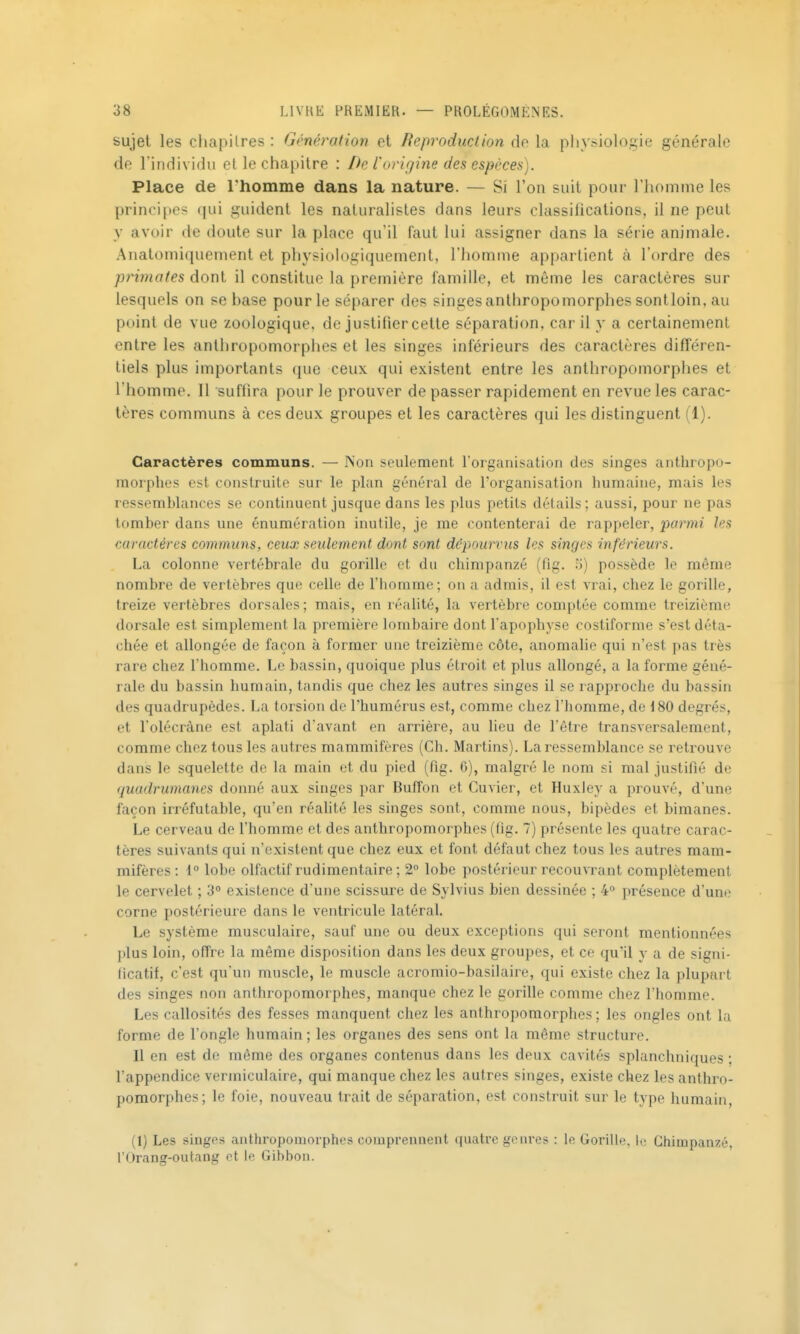sujet les chapitres : Génération et Reproduction de la physiologie générale de l'individu et le chapitre : De l'origine des espèces). Place de l'homme dans la nature. — Si l'on suit pour l'homme les principes qui guident les naturalistes dans leurs classifications, il ne peut y avoir de doute sur la place qu'il faut lui assigner dans la série animale. Anatoniiquement et physiologiquement, l'homme appartient à l'ordre des primates dont il constitue la première famille, et même les caractères sur lesquels on se base pour le séparer des singes anthropomorphes sontloin, au point de vue zoologique, de justifier cette séparation, car il y a certainement entre les anthropomorphes et les singes inférieurs des caractères différen- tiels plus importants (juc ceux qui existent entre les anthropomorphes et l'homme. Il suffira pour le prouver de passer rapidement en revue les carac- tères communs à ces deux groupes et les caractères qui les distinguent (1). Caractères communs. — Non seulement l'organisalion des singes anthropo- morphes est construite sur le plan général de l'organisation humaine, mais les ressemblances se continuent jusque dans les plus petits détails ; aussi, pour ne pas tomber dans une énumération inutile, je me contenterai de rappeler, parmi les caractères communs, ceux seulement dont sont d&pourvus les singes inférieurs. La colonne vertébrale du gorille et du chimpanzé (fig. ;)) possède le même nombre de vertèbres que celle de l'homme; on a admis, il est vrai, chez le gorille, treize vertèbres dorsales; mais, en réalité, la vertèbre comptée comme treizième dorsale est simplement la première lombaire dont l'apophyse costiforrae s'est déta- chée et allongée de façon à former une treizième côte, anomalie qui n'est pas très rare chez l'homme. Le bassin, quoique plus étroit et plus allongé, a la forme géné- rale du bassin humain, tandis que chez les autres singes il se rapproche du bassin des quadrupèdes. La torsion de l'humérus est, comme chez l'homme, de 180 degrés, et l'olécrâne est aplati d'avant en arrièi^e, au lieu de l'être transversalement, comme chez tous les autres mammifères (Ch. Martins). La ressemblance se retrouve dans le squelette de la main et du pied (fig. 6), malgré le nom si mal justifié de quadrumanes donné aux singes par Butîon et Cuvier, et Huxley a prouvé, d'une façon irréfutable, qu'en réalité les singes sont, comme nous, bipèdes et bimanes. Le cerveau de l'homme et des anthropomorphes (fig. 7) présente les quatre carac- tères suivants qui n'existent que chez eux et font défaut chez tous les autres mam- mifères: 1° lobe olfactif rudimentaire ; 2° lobe postérieur recouvrant complètement le cervelet ; 3° existence d'une scissure de Sylvius bien dessinée ; 4° présence d'une corne postérieure dans le ventricule latéral. Le système musculaire, sauf une ou deux exceptions qui seront mentionnées plus loin, olîre la môme disposition dans les deux groupes, et ce qu'il y a de signi- ficatif, c'est qu'un muscle, le muscle acromio-basUaire, qui existe chez la plupart des singes non anthropomorphes, manque chez le gorille comme chez l'homme. Les callosités des fesses manquent chez les anthropomorphes; les ongles ont la forme de l'ongle humain ; les organes des sens ont la même structure. Il en est de même des organes contenus dans les deux cavités splanchniques ; l'appendice vermiculaire, qui manque chez les autres singes, existe chez les anthro- pomorphes; le foie, nouveau trait de séparation, est construit sur le type humain, (1) Les singes antlu'opomorphes comprennent quatre genres : le Gorille, le Chimpanzé, l'Orang-outang ot le Gibbon.