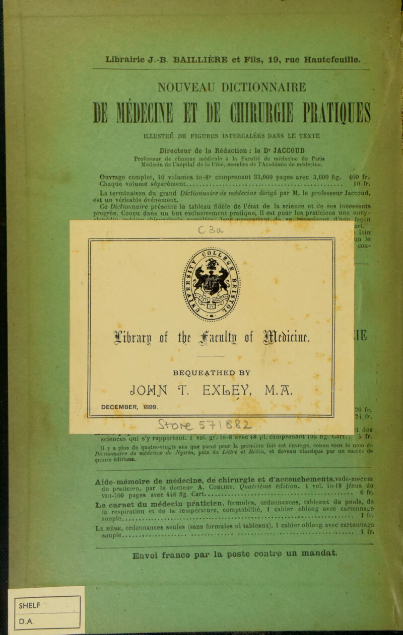 NOUVEAU DICTIONNAIRE OlIBllIlfill m ILLUSTRÉ DE FIGURKS LNTKRCALÉES DANS LE TEXTE Directeur de la Rédaction : le D- JACCOUD Professeur de clinique médiralo à la Faculté, de médecine do Paris Médeciu de l'Inipital de la Pilié, membre de l'Académie de médecine. Ouvrage complot, 40 volumes iii-S comprenant 33,000 pages avec 3,600 fig. 400 fi'. Cliaque volume séparément 10 fr. La terminaison du grand Dictionnaire de médecine dirigé par M. le professeur Jaccoud, est un véritable événement. Ce Dictionnaire présente le tableau fidèle de l'état de la science et de ses incessants progrès. Conçu dans un but exclusivement pratique, il est pour les praticiens une cncy- ^ art. •7* in '^wllM nr r* ' ifatulli! of Hlfiiitiitf. BEQUE4^THED BY T. EXkEY, M.ïï, DECEMBER, 1899. I loin on le COli- ilE sciences'qui s'y rapportent. 1 vol. gr. in-8 avec 48 pl. comprenant lUli ng. i^art Il V a plus de quatre-vingts ans que parut pour la première fois cet ouvrage, connu sous Pirti'onnnire de médecine de Nysten, puis de Lillvé et Aobiii, et devenu classique par ur quinjte éditioa*. le nom de succès de Aide-mémoire de médecine, de chirurgie et d'accouchements.vadc-mecnm du praiiciHii, par le docteur A. Corlieu. Quatrième édition. 1 vol. in-18 jesus do viii-100 pages avec 448 fig. Cart 6 Le carnet du médecin praticien, formnlfs, ordonnances, tableaux du pouls, do la respiration et de la température, comptabilité, 1 caliier oblong avec cartonnage souple Le mémb, ordonnances seules (sans formules ni tableaux). 1 cahier oblong avec cartonnage souple'. '^ '■*•