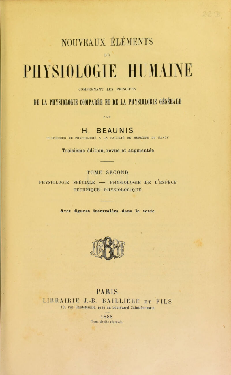 NOUVEAUX ÉLÉMENTS DE PHYSIOLOGIE HUMAINE COMPRENANT LES PRINCIPES DE lA PHÏSIfllCeiE COMPARÉE ET DE lA PllïSIOlflfilE GÉIRAIE 1'A R H. BEAUNIS PROFESSEUR DE PHYSIOLOGIE A LA FACLLTÉ DE MÉDECINE DE NANCY Troisième édition, revue et augmentée TOME SECOND PHYSIOLOGIE SPÉCIALE PHYSIOLOGIE DE l'eSPÈCE TECHNIQUE PHYSIOLOGIQUE Avec fig^ures intercalées dans le texte PARIS LIBHAIlUE J.-B. BAILLIÈHE et FILS 19, rue Hautefeuille, près du boulevard Saint-Germain 1888 Tous droits réservés.