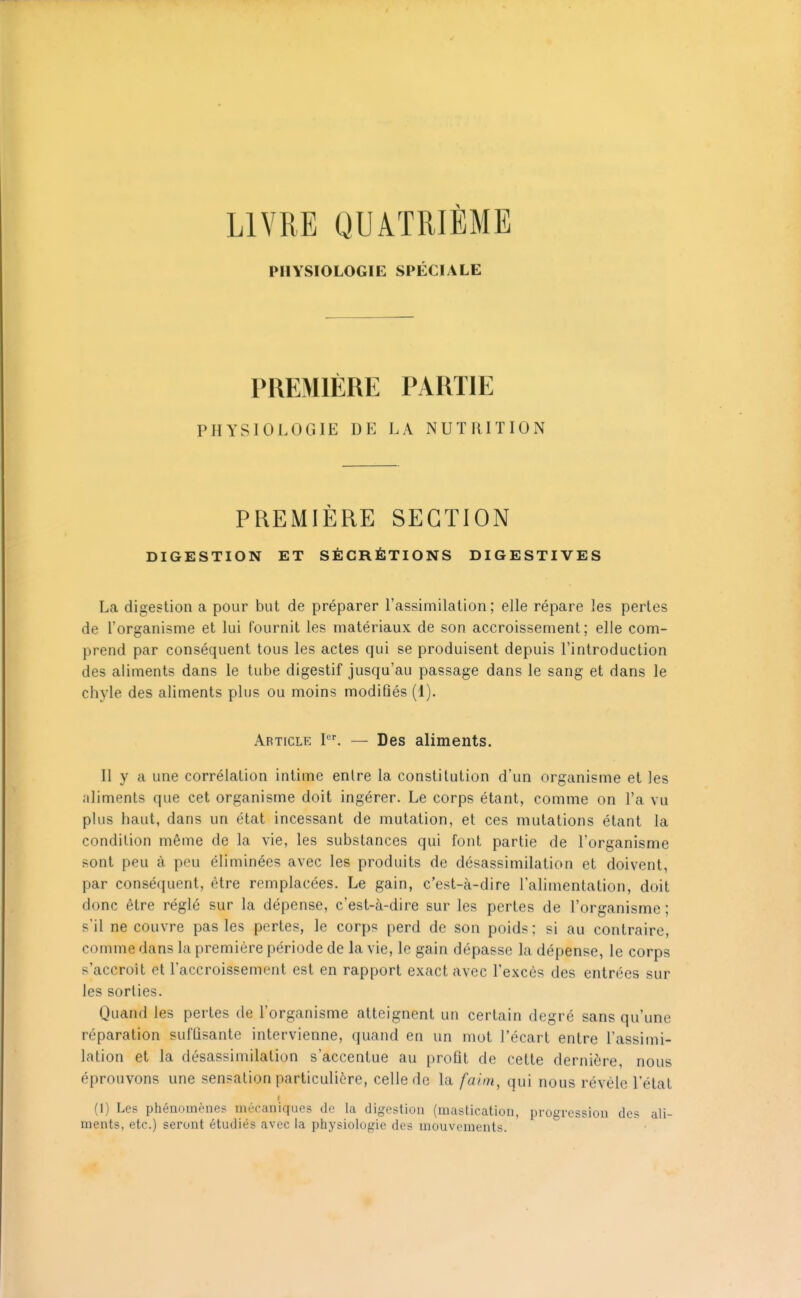 LIVRE QUATRIÈME PHYSIOLOGIE SPÉCIALE PREMIÈRE PARTIE PHYSIOLOGIE DE LA NUTRITION PREMIÈRE SECTION DIGESTION ET SÉCRÉTIONS DIGESTIVES La digestion a pour but de préparer l'assimilation; elle répare les pertes de l'organisme et lui fournit les matériaux de son accroissement; elle com- prend par conséquent tous les actes qui se produisent depuis l'introduction des aliments dans le tube digestif jusqu'au passage dans le sang et dans le chyle des aliments plus ou moins modifiés (1). Article I. — Des aliments. Il y a une corrélation intime entre la constitution d'un organisme et les aliments que cet organisme doit ingérer. Le corps étant, comme on l'a vu plus haut, dans un état incessant de mutation, et ces mutations étant la condition même de la vie, les substances qui font partie de l'organisme sont peu à peu éliminées avec les produits de désassimilation et doivent, par conséquent, être remplacées. Le gain, c'est-à-dire l'alimentation, doit donc être réglé sur la dépense, c'est-à-dire sur les pertes de l'organisme ; s'il ne couvre pas les pertes, le corps perd de son poids; si au contraire, comme dans la première période de la vie, le gain dépasse la dépense, le corps s'accroît et l'accroissement est en rapport exact avec l'excès des entrées sur les sorties. Quand les pertes de l'organisme atteignent un certain degré sans qu'une réparation suffisante intervienne, quand en un mot l'écart entre l'assimi- lation et la désassimilation s'accentue au profit de cette dernière, nous éprouvons une sensation particulière, celle de la faim, qui nous révèle l'état (1) Les phénomènes mécaniques de la digestion (mastication, progression des ali- ments, etc.) seront étudiés avec la physiologie des mouvements.