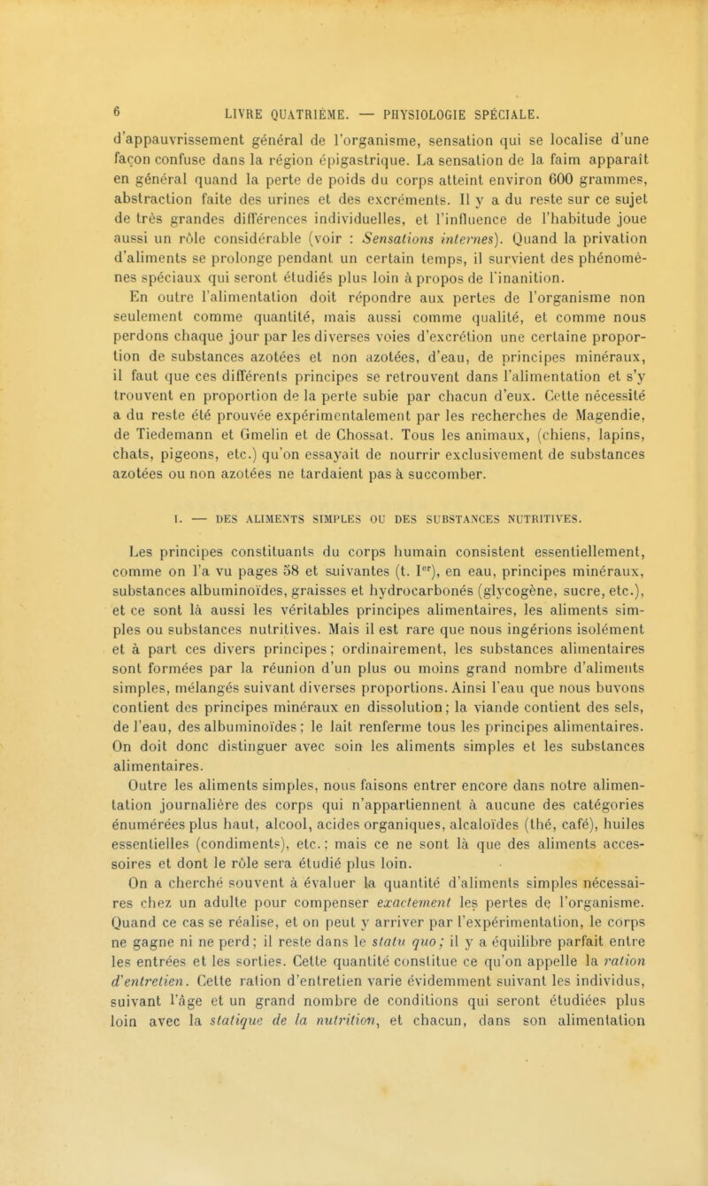 d'appauvrissement général de l'organisme, sensation qui se localise d'une façon confuse dans la région épigastrique. La sensation de la faim apparaît en général quand la perte de poids du corps atteint environ 600 grammes, abstraction faite des urines et des excréments. Il y a du reste sur ce sujet de très grandes différences individuelles, et l'influence de l'habitude joue aussi un rôle considérable (voir : Sensations internes). Quand la privation d'aliments se prolonge pendant un certain temps, il survient des phénomè- nes spéciaux qui seront étudiés plus loin à propos de l'inanition. En outre l'alimentation doit répondre aux pertes de l'organisme non seulement comme quantité, mais aussi comme qualité, et comme nous perdons chaque jour par les diverses voies d'excrétion une certaine propor- tion de substances azotées et non azotées, d'eau, de principes minéraux, il faut que ces différents principes se retrouvent dans l'alimentation et s'y trouvent en proportion de la perte subie par chacun d'eux. Cette nécessité a du reste été prouvée expérimentalement par les recherches de Magendie, de Tiedemann et Gmelin et de Ghossat. Tous les animaux, (chiens, lapins, chats, pigeons, etc.) qu'on essayait de nourrir exclusivement de substances azotées ou non azotées ne tardaient pas à succomber. I. — DES ALIMENTS SIMPLES OU DES SUBSTANCES NUTRITIVES. Les principes constituants du corps humain consistent essentiellement, comme on l'a vu pages 58 et salivantes (t. 1), en eau, principes minéraux, substances albuminoïdes, graisses et hydrocarbonés (glycogène, sucre, etc.), et ce sont là aussi les véritables principes ahmentaires, les ahments sim- ples ou substances nutritives. Mais il est rare que nous ingérions isolément et à part ces divers principes ; ordinairement, les substances alimentaires sont formées par la réunion d'un plus ou moins grand nombre d'aliments simples, mélangés suivant diverses proportions. Ainsi l'eau que nous buvons contient des principes minéraux en dissolution; la viande contient des sels, de l'eau, des albuminoïdes ; le lait renferme tous les principes alimentaires. On doit donc distinguer avec soin les aliments simples et les substances alimentaires. Outre les aliments simples, nous faisons entrer encore dans notre alimen- tation journalière des corps qui n'appartiennent à aucune des catégories énumérées plus haut, alcool, acides organiques, alcaloïdes (thé, café), huiles essentielles (condiments), etc. ; mais ce ne sont là que des aliments acces- soires et dont le rôle sera étudié plus loin. On a cherché souvent à évaluer la quantité d'aliments simples nécessai- res chez un adulte pour compenser exactement les pertes de l'organisme. Quand ce cas se réalise, et on peut y arriver par l'expérimentation, le corps ne gagne ni ne perd; il reste dans le statu quo; il y a équilibre parfait entre les entrées et les sorties. Cette quantité constitue ce qu'on appelle la ration d'entretien. Cette ration d'entretien varie évidemment suivant les individus, suivant l'âge et un grand nombre de conditions qui seront étudiées plus loin avec la statique de la nutintion.^ et chacun, dans son alimentation