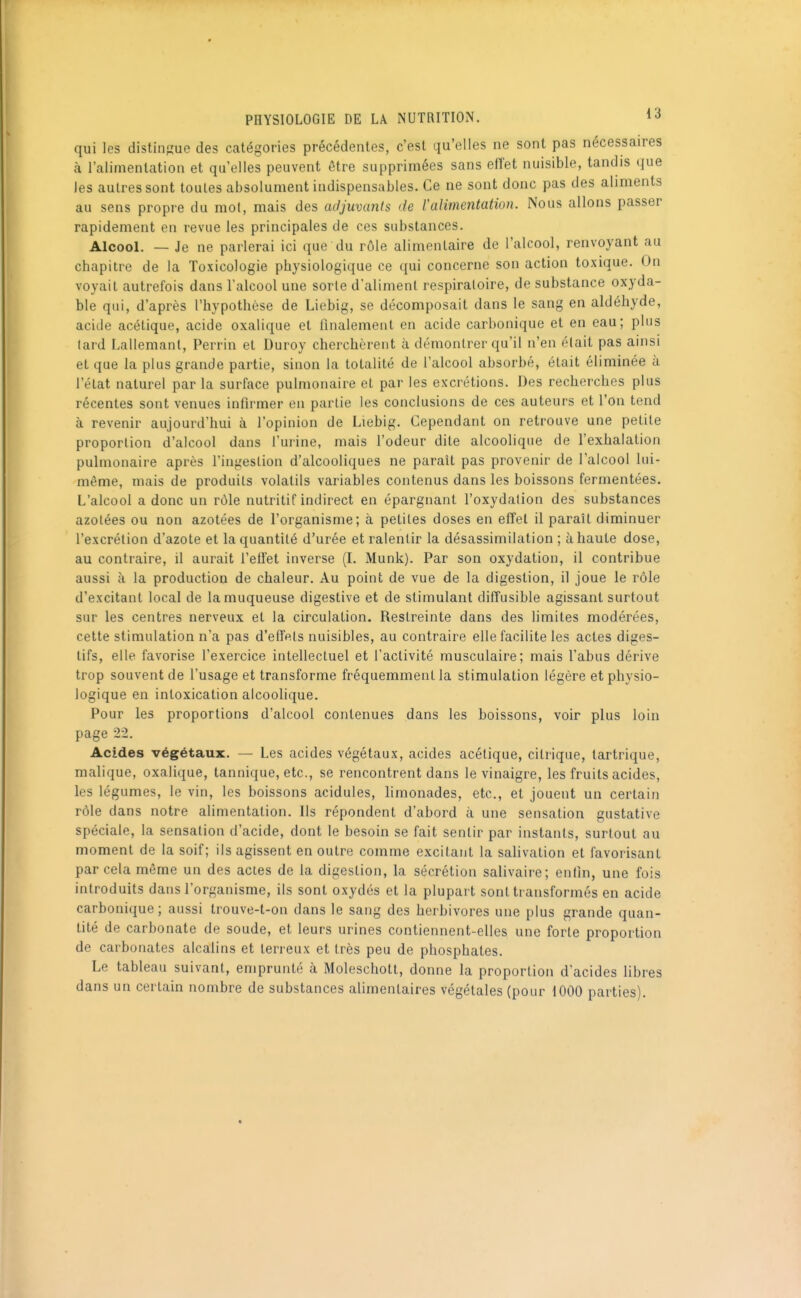 qui les distingue des catégories précédentes, c'est qu'elles ne sont pas nécessaires à l'alimentation et qu elles peuvent être supprimées sans effet nuisible, tandis que les autres sont toutes absolument indispensables. Ce ne sont donc pas des aliments au sens propre du mot, mais des adjuvants de ralimentation. Nous allons passer rapidement en revue les principales de ces substances. Alcool. — Je ne parlerai ici que du rôle alimentaire de l'alcool, renvoyant au chapitre de la Toxicologie physiologique ce qui concerne son action toxique. On voyait autrefois dans l'alcool une sorte d'aliment respiratoire, de substance oxyda- ble qui, d'après l'hypothèse de Liebig, se décomposait dans le sang en aldéhyde, acide acétique, acide oxalique et finalement en acide carbonique et en eau; plus tard Lallemanl, Perrin et Duroy cherchèrent à démontrer qu'il n'en était pas ainsi et que la plus grande partie, sinon la totalité de l'alcool absorbé, était éliminée à l'état naturel par la surface pulmonaire et par les excrétions. Des recherches plus récentes sont venues infirmer en partie les conclusions de ces auteurs et l'on tend à revenir aujourd'hui à l'opinion de Liebig. Cependant on retrouve une petite proportion d'alcool dans l'urine, mais l'odeur dite alcoolique de l'exhalation pulmonaire après l'ingestion d'alcooliques ne paraît pas provenir de l'alcool lui- même, mais de produits volatils variables contenus dans les boissons fermentées. L'alcool a donc un rôle nutritif indirect en épargnant l'oxydation des substances azotées ou non azotées de l'organisme; à petites doses en efîet il paraît diminuer l'excrétion d'azote et la quantité d'urée et ralentir la désassimilation ; à haute dose, au contraire, il aurait l'eii'et inverse (I. Munk). Par son oxydation, il contribue aussi à la production de chaleur. Au point de vue de la digestion, il joue le rôle d'excitant local de la muqueuse digestive et de stimulant diiîusible agissant surtout sur les centres nerveux et la circulation. Restreinte dans des limites modérées, cette stimulation n'a pas d'effets nuisibles, au contraire elle facilite les actes diges- tifs, elle favorise l'exercice intellectuel et l'activité musculaire; mais l'abus dérive trop souvent de l'usage et transforme fréquemment la stimulation légère et physio- logique en intoxication alcoolique. Pour les proportions d'alcool contenues dans les boissons, voir plus loin page 22. Acides végétaux. — Les acides végétaux, acides acétique, citrique, tartrique, malique, oxalique, tannique, etc., se rencontrent dans le vinaigre, les fruits acides, les légumes, le vin, les boissons acidulés, limonades, etc., et jouent un certain rôle dans notre alimentation. Ils répondent d'abord à une sensation gustative spéciale, la sensation d'acide, dont le besoin se fait sentir par instants, surtout au moment de la soif; ils agissent en outre comme excitant la salivation et favorisant par cela même un des actes de la digestion, la sécrétion salivaire; entîn, une fois introduits dans l'organisme, ils sont oxydés et la plupart sont transformés en acide carbonique; aussi trouve-t-on dans le sang des herbivores une plus grande quan- tité de carbonate de soude, et leurs urines contiennent-elles une forte proportion de carbonates alcalins et leri eux et très peu de phosphates. Le tableau suivant, emprunté à Moleschott, donne la proportion d'acides libres dans un certain nombre de substances alimentaires végétales (pour 1000 parties).