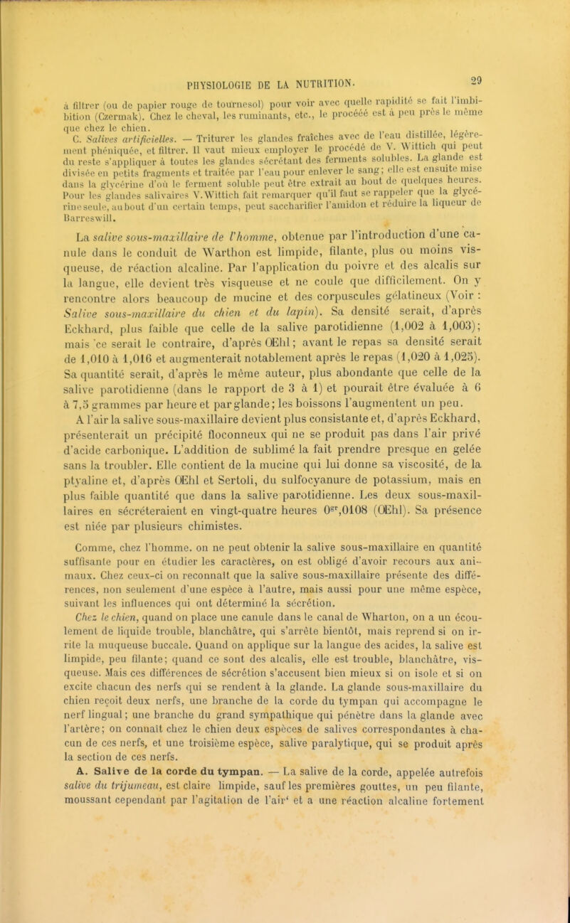 à filtrer (ou de papier rouge de tournesol) pour voir avec quelle rapidité se fait l'iiubi- bition (Czennak). Chez le cheval, les ruminants, etc., le procééé est a peu près le même que chez le chien. ,,, . C. Salives artificielles. - Triturer les glandes fraîches avec de l eau distillée, légère- ment phéniquée, et filtrer. 11 vaut mieux employer le procédé de V. Wittich qui peut du reste s'appliquer à toutes les glandes sécrétant des ferments solubles. La glande est divisée en petits fragments et traitée par l'eau pour enlever le sang; elle est ensuite mise dans la glycérine d'où le ferment solublc peut être extrait au bout de quelques heures. Pour les glandes salivaires V.Wittich lait remarquer qu'il faut se rappeler que la glycé- rine seule, aubout d'un certain temps, peut saccharifier l'amidon et réduire la liqueur de Barreswill. La salive sous-maxillaire de rhomme, obtenue par rintrodiiction d'une ca- nule dans le conduit de Warthon est limpide, filante, plus ou moins vis- queuse, de réaction alcaline. Par l'application du poivre et des alcalis sur la langue, elle devient très visqueuse et ne coule que difficilement. On y rencontre alors beaucoup de mucine et des corpuscules gélatineux (Voir : Salive sous-maxillaire du chien et du lapin). Sa densité serait, d'après Eckhard, plus faible que celle de la salive parotidienne (1,002 à 1,003); mais ce serait le contraire, d'après OEhl ; avant le repas sa densité serait de 1,010 à 1,016 et augmenterait notablement après le repas (1,020 à 1,025). Sa quantité serait, d'après le même auteur, plus abondante que celle de la salive parotidienne (dans le rapport de 3 à 1) et pourait être évaluée à G à 7,0 grammes par heure et par glande; les boissons l'augmentent un peu, A l'air la salive sous-maxillaire devient plus consistante et, d'après Eckhard, présenterait un précipité floconneux qui ne se produit pas dans l'air privé d'acide carbonique. L'addition de sublimé la fait prendre presque en gelée sans la troubler. Elle contient de la mucine qui lui donne sa viscosité, de la ptyaline et, d'après OEhl et Sertoli, du sulfocyanure de potassium, mais en plus faible quantité que dans la salive parotidienne. Les deux sous-maxil- laires en sécréteraient en vingt-quatre heures O^^'^OIOS (OEhl). Sa présence est niée par plusieurs chimistes. Comme, chez l'homme, on ne peut obtenir la salive sous-maxillaire en quantité suffisante pour en étudier les caractères, on est obligé d'avoir recours aux ani- maux. Chez ceux-ci on reconnaît que la salive sous-maxillaire présente des diffé- rences, non seulement d'une espèce à l'autre, mais aussi pour une même espèce, suivant les influences qui ont déterminé la sécrétion. Chez le chien, quand on place une canule dans le canal de Whartoii, on a un écou- lement de liquide trouble, blanchâtre, qui s'arrête bientôt, mais reprend si on ir- rite la muqueuse buccale. Quand on applique sur la langue des acides, la salive est limpide, peu filante; quand ce sont des alcalis, elle est trouble, blanchâtre, vis- queuse. Mais ces différences de sécrétion s'accusent bien mieux si ou isole et si on excite chacun des nerfs qui se rendent à la glande. La glande sous-maxillaire du chien reçoit deux nerfs, une branche de la corde du tympan qui accompagne le nerf lingual ; une branche du grand sympathique qui pénètre dans la glande avec l'artère; on connaît chez le chien deux espèces de salives correspondantes à cha- cun de ces nerfs, et une troisième espèce, salive paralytique, qui se produit après la section de ces nerfs. A. Salire de la corde du tympan. — La sahve de la corde, appelée autrefois salive du trijumeau, est claire hmpide, sauf les premières gouttes, un peu filante, moussant cependant par l'agitation de l'air' et a une réaction alcaline fortement