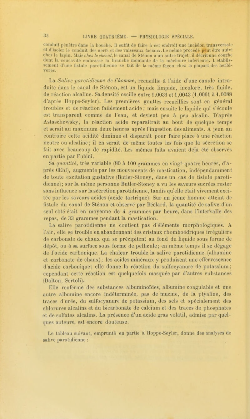 conduit pénètre dans la bouche. Il suffit de faire à cet endroit une incision transversale et d'isoler le conduit des nerfs et des vaisseaux faciaux. Le même procédé peut être suivi chez le lapin. Mais chez le cheval, le canal de Sténon a un autre trajet ; il décrit une courbe dont la concavité embrasse la branche montante de la mâchoire inférieure. L'établis- sement d'une listule parotidieuue se fait de la même façon chez la plupart des herbi- vores. La Salive parotidienne de rhomme, recueillie à l'aide d'une canule intro- duite dans le canal de Sténon, est un liquide limpide, incolore, très tluide, de réaction alcaline. Sa densité oscille entre 1,0031 et 1,0043 (l,OOGi à 1,0088 d'après Hoppe-Seyler), Les premières gouttes recueillies sont en général troubles et de réaction faiblement acide ; mais ensuite le liquide qui s'écoule est transparent comme de l'eau, et devient peu à peu alcalin. D'après Astaschew'sky, la réaction acide reparaîtrait au bout de quelque temps et serait au maximum deux heures après l'ingestion des aliments. A jeun au contraire cette acidité diminue et disparaît pour faire place à une réaction neutre ou alcaline; il en serait de même toutes les fois que la sécrétion se fait avec beaucoup de rapidité. Les mêmes faits avaient déjà été observés en partie par Fubini. Sa quantité, très variable (80 à 100 grammes en vingt-quatre heures, d'a- près Œhl), augmente par les mouvements de mastication, indépendamment de toute excitation gustative (Butler-Stoney, dans un cas de fistule paroti- dienne); sur la même personne Buller-Stoney a vu les saveurs sucrées rester sans influence sur la sécrétion parotidienne, tandis qu'elle était vivement exci- tée par les saveurs acides (acide tartrique). Sur un jeune homme atteint de fistule du canal de Sténon et observé par Béclard, la quantité de salive d'un seul côté était en moyenne de 4 grammes par heure, dans l'intervalle des repas, de 33 grammes pendant la mastication. La salive parotidienne ne contient pas d'éléments morphologiques. A l'air, elle se trouble en abandonnant des cristaux rhomboédriques irréguliers de carbonate de chaux qui se précipitent au fond du hquide sous forme de dépôt, ou à sa surface sous forme de pellicule; en même temps il se dégage de l'acide carbonique. La chaleur trouble la salive parotidienne (albumine et carbonate de chaux) ; les acides minéraux y produisent une effervescence d'acide carbonique; elle donne la réaction du sulfocyanure de potassium; cependant celte réaction est quelquefois masquée par d'autres substances (Dalton, Sertoli). Elle renferme des substances albuminoïdes, albumine coagulable et une autre albumine encore indéterminée, pas de mucine, de la ptj'aline, des traces d'urée, du sulfocyanure de potassium, des sels et spécialement des chlorures alcalins et du bicarbonate de calcium et des traces de phosphates et de sulfates alcalins. La présence d'un acide gras volatil, admise par quel- ques auteurs, est encore douteuse. Le tableau suivant, emprunté en partie à Hoppe-Seyler, donne des analyses de salive parotidienne :