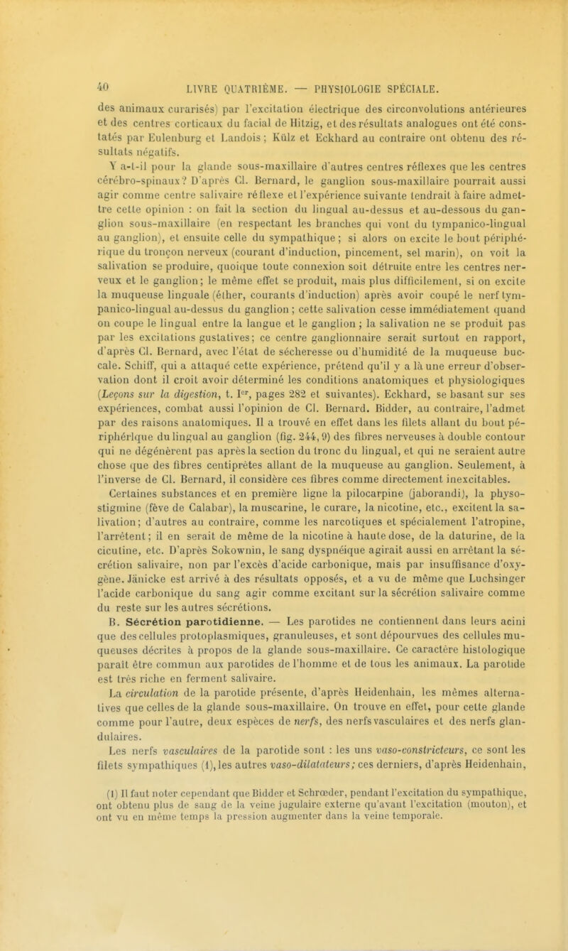 des animaux curarisésj par l'excitation électrique des circonvolutions antérieures et des centres corticaux du facial de Hitzig, et des résultats analogues ont été cons- tatés par Eulenburg et Landois ; Kiilz et Eckhard au contraire ont obtenu des ré- sultats négatifs. Y a-t-il pour la glande sous-maxillaire d'autres centres réflexes que les centres cérébro-spinaux? D'après Cl. Bernard, le ganglion sous-maxillaire pourrait aussi agir comme centre salivaire réflexe et l'expérience suivante tendrait à faire admet- tre cette opinion : on fait la section du lingual au-dessus et au-dessous du gan- glion sous-maxillaire (en respectant les branches qui vont du lympanico-lingual au ganglion), et ensuite celle du sympathique; si alors on excite le bout périphé- rique du tronçon nerveux (courant d'induction, pincement, sel marin), on voit la salivation se produire, quoique toute connexion soit détruite entre les centres ner- veux et le ganglion; le même effet se produit, mais plus difficilement, si on excite la muqueuse linguale (élher, courants d'induction) après avoir coupé le nerftyni- panico-lingual au-dessus du ganglion ; cette salivation cesse immédiatement quand on coupe le lingual entre la langue et le ganglion ; la salivation ne se produit pas par les excitations gustatives; ce centre ganglionnaire serait surtout en rapport, d'après Cl. Bernard, avec l'état de sécheresse ou d'humidité de la muqueuse buc- cale. Schiff, qui a attaqué cette expérience, prétend qu'il y a là une erreur d'obser- vation dont il croit avoir déterminé les conditions anatomiques et physiologiques {Leçons sur la digestion, t. P, pages 282 et suivantes). Eckhard, se basant sur ses expériences, combat aussi l'opinion de Cl. Bernard. Bidder, au contraire, l'admet par des raisons anatomiques. Il a trouvé en effet dans les filets allant du bout pé- riphérique du lingual au ganglion (fig. 244,9) des fibres nerveuses à double contour qui ne dégénèrent pas après la section du tronc du lingual, et qui ne seraient autre chose que des fibres centiprètes allant de la muqueuse au ganglion. Seulement, à l'inverse de Cl. Bernard, il considère ces fibres comme directement inexcilables. Certaines substances et en première ligne la pilocarpine (jaborandi), la physo- stigmine (fève de Calabar), la muscarine, le curare, la nicotine, etc., excitent la sa- livation; d'autres au contraire, comme les narcotiques et spécialement l'atropine, l'arrêtent; il en serait de même de la nicotine à haute dose, de la daturine, de la ciculine, etc. D'après Sokownin, le sang dyspnéique agirait aussi en arrêtant la sé- crétion salivaire, non par l'excès d'acide carbonique, mais par insuffisance d'oxy- gène. Jânicke est arrivé à des résultats opposés, et a vu de même que Luchsinger l'acide carbonique du sang agir comme excitant sur la sécrétion salivaire comme du reste sur les autres sécrétions. B. Sécrétion parotidienne. — Les parotides ne contiennent dans leurs acini que des cellules protoplasmiques, granuleuses, et sont dépourvues des cellules mu- queuses décrites à propos de la glande sous-maxillaire. Ce caractère hislologique paraît être commun aux parotides de l'homme et de tous les animaux, La parotide est très riche en ferment salivaire. La circulation de la parotide présente, d'après Heidenhain, les mêmes alterna- tives que celles de la glande sous-maxillaire. On trouve en effet, pour cette glande comme pour l'autre, deux espèces de nerfs, des nerfs vasculaires et des nerfs glan- dulaires. Les nerfs vasculaires de la parotide sont : les uns vaso-constricteurs, ce senties filets sympathiques (1), les autres vaso-dilatateurs ; ces derniers, d'après Heidenhain, (I) Il faut noter cependant que Bidder et Schrœder, pendant rexcitation du sympathique, ont obtenu plus de saug de la veine jugulaire externe qu'avant l'excitatiou (mouton), et ont vu en même temps la pression augmenter dans la veine temporale.