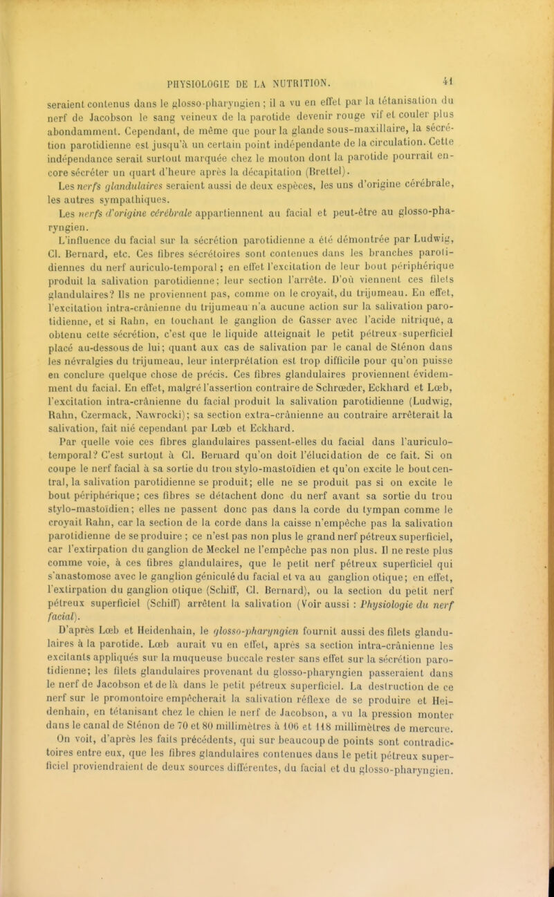 seraient contenus dans le f^losso-pharyngien ; il a vu en effet par la tétanisalion du nerf de Jacobson le sang veineux de la parotide devenir rouge vif et couler plus abondamment. Cependant, de même que pour la glande sous-maxillaire, la sécré- tion parotidienne est jusqu'à un certain point indépendante de la circulation. Cette indépendance serait surtout marquée chez le mouton dont la parotide pourrait en- core sécréter un ({uart d'heure après la décapitation (Brettel). Les nerfs glandulaires seraient aussi de deux espèces, les uns d'origine cérébrale, les autres sympathiques. Les fierfs d'origine cérébrale appartiennent au facial et peut-être au glosso-pha- ryngien. L'influence du facial sur la sécrétion parotidienne a été démontrée par Ludwig, Cl. Bernard, etc. Ces libres sécrétoires sont contenues dans les branches paroii- diennes du nerf auriculo-temporal ; en eil'et l'excitation de leur bout périphérique produit la salivation parotidienne; leur section l'arrête. D'où viennent ces filets glandulaires? Us ne proviennent pas, comme on le croyait, du trijumeau. En effet, l'excitation intra-crànienne du trijumeau n'a aucune action sur la salivation paro- tidienne, et si Kahn, en louchant le ganglion de Casser avec l'acide nitriqué, a obtenu celte sécrétion, c'est que le liquide atteignait le petit pélreux superficiel placé au-dessous de lui; quant aux cas de salivation par le canal de Sténon dans les névralgies du trijumeau, leur interprétation est trop difficile pour qu'on puisse en conclure quelque chose de précis. Ces fibres glandulaires proviennent évidem- ment du facial. En effet, malgré l'assertion contraire de Schrœder, Eckhard et Lœb, l'excitation intra-crànienne du facial produit la salivation parotidienne (Ludwig, Rahn, Czermack, .Nawrocki); sa section extra-crânienne au contraire arrêterait la salivation, fait nié cependant par Lœb et Eckhard. Par quelle voie ces fibres glandulaires passent-elles du facial dans l'auriculo- temporal? C'est surtojut à Cl. Bernard qu'on doit l'élucidation de ce fait. Si on coupe le nerf facial à sa sortie du trou stylo-mastoïdien et qu'on excite le bout cen- tral, la salivation parotidienne se produit; elle ne se produit pas si on excite le bout périphérique; ces fibres se détachent donc du nerf avant sa sortie du trou stylo-mastoïdien; elles ne passent donc pas dans la corde du tympan comme le croyait Rahn, car la section de la corde dans la caisse n'empêche pas la salivation parotidienne de se produire ; ce n'est pas non plus le grand nerf pétreux superficiel, car l'extirpation du ganglion de Meckel ne l'empêche pas non plus. Il ne reste plus comme voie, à ces fibres glandulaires, que le petit nerf pétreux superficiel qui s'anastomose avec le ganghon géniculédu facial et va au ganglion otique; en eil'et, l'extirpation du ganglion otique (Schiff, Cl. Bernard), ou la section du petit nerf pétreux superficiel (Schifl') arrêtent la salivation {Voir smssi : Physiologie du nerf facial). D'après Lœb et Heidenhain, le glosso-pharyngien fournit aussi des filets glandu- laires à la parotide. Lœb aurait vu en ell'el, après sa section intra-crànienne les excitants appliqués sur la muqueuse buccale rester sans effet sur la sécrétion paro- tidienne; les filets glandulaires provenant du glosso-pharyngien passeraient dans le nerf de Jacobson et de là dans le petit pétreux superficiel. La destruction de ce nerf sur le promontoire empêcherait la salivation réflexe de se produire et Hei- denhain, en tétanisant chez le chien le nerf de Jacobson, a vu la pression monter dans le canal de Sténon de 70 et 80 millimètres à 106 et 118 millimètres de mercure. On voit, d'après les faits précédents, qui sur beaucoup de points sont contradic- toires entre eux, que les fibres glandulaires contenues dans le petit pétreux super- ficiel proviendraient de deux sources difl'éreutes, du facial et du glosso-pharyngien.