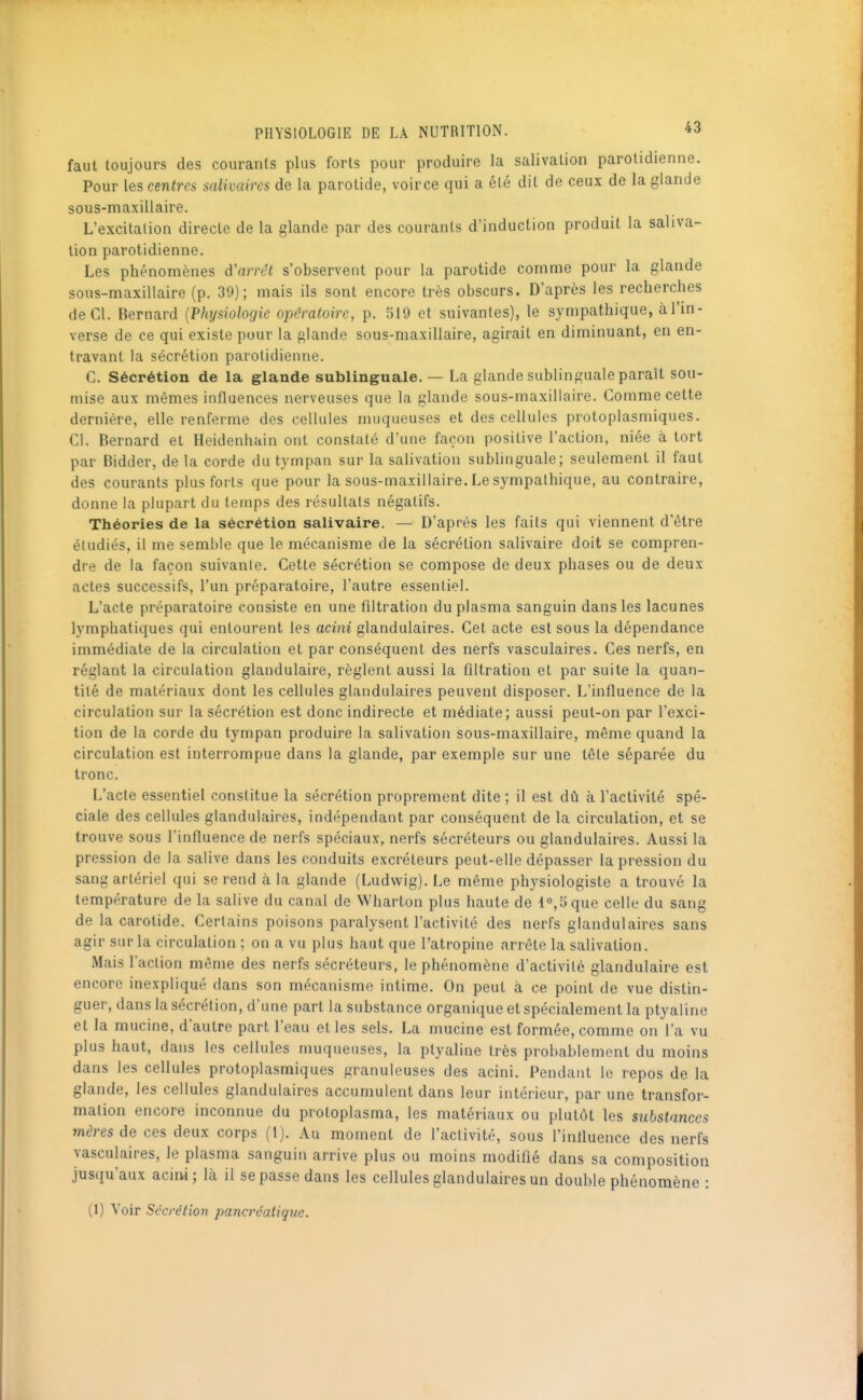 faut toujours des courants plus forts pour produire la salivation parotidienne. Pour les centres salivaircs de la parotide, voirce qui a été dit de ceux de la glande sous-maxillaire. L'excitation directe de la glande par des courants d'induction produit la saliva- tion parotidienne. Les phénomènes d'arrêt s'observent pour la parotide comme pour la glande sous-maxillaire (p. 39); mais ils sont encore très obscurs. D'après les recherches de Cl. Bernard {Physiologie opératoire, p. 519 et suivantes), le sympathique, à l'in- verse de ce qui existe pour la glande sous-maxillaire, agirait en diminuant, en en- travant la sécrétion parotidienne. C. Sécrétion de la glande sublinguale. — La glande sublinguale paraît sou- mise aux mêmes influences nerveuses que la glande sous-maxillaire. Comme cette dernière, elle renferme des cellules muqueuses et des cellules protoplasmiques. Cl. Bernard et Heidenhain ont constaté d'une façon positive l'action, niée à tort par Bidder, de la corde du tympan sur la salivation sublinguale; seulement il faut des courants plus forts que pour la sous-maxillaire. Le sympathique, au contraire, donne la plupart du temps des résultats négatifs. Théories de la sécrétion salivaire. — D'après les faits qui viennent d'être étudiés, il me semble que le mécanisme de la sécrétion salivaire doit se compren- dre de la façon suivante. Cette sécrétion se compose de deux phases ou de deux actes successifs, l'un préparatoire, l'autre essentiel. L'acte préparatoire consiste en une filtration du plasma sanguin dans les lacunes lymphatiques qui entourent les acini glandulaires. Cet acte est sous la dépendance immédiate de la circulation et par conséquent des nerfs vasculaires. Ces nerfs, en réglant la circulation glandulaire, règlent aussi la flltration et par suite la quan- tité de matériaux dont les cellules glandulaires peuvent disposer. L'influence de la circulation sur la sécrétion est donc indirecte et médiate; aussi peut-on par l'exci- tion de la corde du tympan produire la salivation sous-maxillaire, même quand la circulation est interrompue dans la glande, par exemple sur une tête séparée du tronc. L'acte essentiel constitue la sécrétion proprement dite ; il est dû à l'activité spé- ciale des cellules glandulaires, indépendant par conséquent de la circulation, et se trouve sous l'influence de nerfs spéciaux, nerfs sécréteurs ou glandulaires. Aussi la pression de la salive dans les conduits excréteurs peut-elle dépasser la pression du sang artériel qui se rend à la glande (Ludwig). Le même physiologiste a trouvé la température de la salive du canal de Wharton plus haute de l°,5que celle du sang de la carotide. Certains poisons paralysent l'activité des nerfs glandulaires sans agir sur la circulation ; on a vu plus haut que l'atropine arrête la salivation. Mais l'action môme des nerfs sécréteurs, le phénomène d'activité glandulaire est encore inexpliqué dans son mécanisme intime. On peut à ce point de vue distin- guer, dans la sécrétion, d'une part la substance organique et spécialement la ptyaline et la mucine, d'autre part l'eau et les sels. La nmcine est formée, comme on l'a vu plus haut, dans les cellules muqueuses, la ptyaline très probablement du moins dans les cellules protoplasmiques granuleuses des acini. Pendant le repos de la glande, les cellules glandulaires accumulent dans leur intérieur, par une transfor- mation encore inconnue du protoplasma, les matériaux ou plutôt les substances mères de ces deux corps (1). Au moment de l'activité, sous l'influence des nerfs vasculaires, le plasma sanguin arrive plus ou moins modiflé dans sa composition jusqu'aux acin-i; là il se passe dans les ceflules glandulaires un double phénomène :