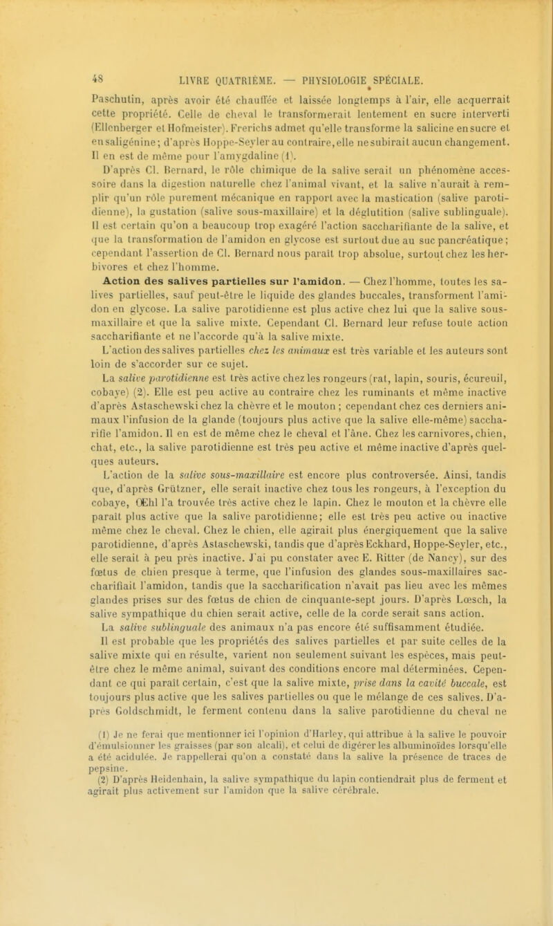• Paschutin, après avoir été chauffée et laissée longtemps à l'air, elle acquerrait cette propriété. Celle de cheval le transformerait lentement en sucre interverti (Ellonberger et Hofmeister). Frerichs admet qu'elle transforme la sahcine en sucre et eusaligénine; d'après Hoppe-Seyler au contraire, elle ne subirait aucun changement. Il en est de môme pour l'amygdaline (1). D'après Cl. Bernard, le rôle chimique de la salive serait un phénomène acces- soire dans la digestion naturelle chez l'animal vivant, et la salive n'aurait à rem- plir qu'un rôle purement mécanique en rapport avec la mastication (salive paroti- dienne), la gustation (salive sous-maxillaire) et la déglutition (salive sublinguale). Il est certain qu'on a beaucoup trop exagéré l'action saccharifiante de la salive, et que la transformation de l'amidon en glycose est surtout due au suc pancréatique ; cependant l'assertion de CI. Bernard nous paraît trop absolue, surtout chez les her- bivores et chez l'homme. Action des salives partielles sur Tamidon. — Chez l'homme, toutes les sa- lives partielles, sauf peut-être le liquide des glandes buccales, transforment l'ami- don en glycose. La salive parotidienne est plus active chez lui que la salive sous- maxillaire et que la salive mixte. Cependant Cl. Bernard leur refuse toute action saccharifiante et ne l'accorde qu'à la salive mixte. L'action des salives partielles chez les animaux est très variable et les auteurs sont loin de s'accorder sur ce sujet. La salive parotidienne est très active chez les rongeurs (rat, lapin, souris, écureuil, cobaye) (2). Elle est peu active au contraire chez les ruminants et même inactive d'après Astaschewski chez la chèvre et le mouton ; cependant chez ces derniers ani- maux rinfusion de la glande (toujours plus active que la salive elle-même) saccha- rifie l'amidon. Il en est de même chez le cheval et l'âne. Chez les carnivores, chien, chat, etc., la salive parotidienne est très peu active et même inaclive d'après quel- ques auteurs. L'action de la salive sous-maxillaire est encore plus controversée. Ainsi, tandis que, d'après Griitzner, elle serait inactive chez tous les rongeurs, à l'exception du cobaye, (WaX Fa trouvée très active chez le lapin. Chez le mouton et la chèvre elle paraît plus active que la salive parotidienne; elle est très peu active ou inactive même chez le cheval. Chez le chien, elle agirait plus énergiquement que la salive parotidienne, d'après Astaschewski, tandis que d'après Eckhard, Hoppe-Seyler, etc., elle serait à peu près inactive. J'ai pu constater avec E. Ritter (de Nancy), sur des fœtus de chien presque à terme, que l'infusion des glandes sous-maxillaires sac- charifiait l'amidon, tandis que la saccharification n'avait pas lieu avec les mômes glandes prises sur des fœtus de chien de cinquante-sept jours. D'après Lœsch, la salive sympathique du chien serait active, celle de la corde serait sans action. La salive sublinguale des animaux n'a pas encore été suffisamment étudiée. Il est probable que les propriétés des salives partielles et par suite celles de la salive mixte qui en résulte, varient non seulement suivant les espèces, mais peut- être chez le même animal, suivant des conditions encore mal déterminées. Cepen- dant ce qui paraît certain, c'est que la salive mixte, prise dans la cavité buccale, est toujours plus active que les salives partielles ou que le mélange de ces salives. D'a- près Goldschmidt, le ferment contenu dans la salive parotidienne du cheval ne (1) Je ne forai que mentionner ici l'opinion d'Harlcy. qui attribue à la salive le pouvoir d'émulsionner les graisses (par son alcali), et celui de digérer les albuminoïdes lorsqu'elle a été acidulée. Je rappellerai qu'on a constaté dans la salive la présence de traces de pepsine. (2) D'après Heidenhain, la salive sympathique du lapiu contiendrait plus de ferment et agirait plus activement sur l'amidon que la salive cérébrale.